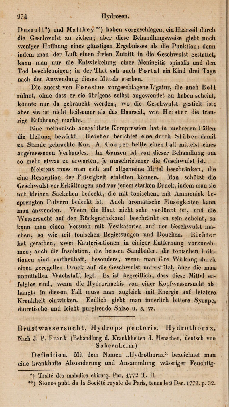 Dcsault* **)) und Matth ey *ö) haben vorgeschlagen, ein Haarseil durch die Geschwulst zu ziehen; aber diese Behandlungsweise giebt noch weniger Hoffnung eines günstigen Ergebnisses als die Punktion; denn indem man der Luft einen freien Zutritt in die Geschwulst gestattet, kann man nur die Entwickelung einer Meningitis spinalis und den Tod beschleunigen; in der That sah auch Portal ein Kind drei Tage nach der Anwendung dieses Mittels sterben. Die zuerst von Forestus vorgeschlagene Ligatur, die auch Bell rühmt, ohne dass er sie übrigens selbst angewendet zu haben scheint, könnte nur da gebraucht werden, wo die Geschwulst gestielt ist; aber sie ist nicht heilsamer als das Haarseil, w7ie Heister die trau¬ rige Erfahrung machte. Eine methodisch ausgeführte Kompression hat in mehreren Fällen die Heilung bewirkt. Heister berichtet eine durch Stüber damit zu Stande gebrachte Kur. A. Cooper heilte einen Fall mittelst eines angemessenen Verbandes. Im Ganzen ist von dieser Behandlung um so mehr etwas zu erwarten, je umschriebener die Geschwulst ist. Meistens muss man sich auf allgemeine Mittel beschränken, die eine Resorption der Flüssigkeit einleiten können. Man schützt die Geschwulst vor Erkältungen und vor jedem starken Druck, indem man sie mit kleinen Säckchen bedeckt, die mit tonischen, mit Ammoniak be¬ sprengten Pulvern bedeckt ist. Auch aromatische Flüssigkeiten kann man anwenden. Wenn die Haut nicht sehr verdünnt ist, und die Wassersucht auf den Rückgrathskanal beschränkt zu sein scheint, so kann man einen Versuch mit Vesikatorien auf der Geschwulst ma¬ chen, so wie mit tonischen Begiessungen und Douchen. Richter hat gerathen, zwei Kauterisationen in einiger Entfernung vorzuneh¬ men; auch die Insolation, die heissen Sandbäder, die tonischen Frik¬ tionen sind vortheilhaft, besonders, wenn man ihre Wirkung durch einen geregelten Druck auf die Geschwulst unterstützt, über die man unmittelbar Wachstafft legt. Es ist begreiflich, dass diese Mittel er¬ folglos sind, wenn die Hydrorhachis von einer Kopfwassersucht ab- liängt; in diesem Fall muss man zugleich mit Energie auf letztere Krankheit einwirken. Endlich giebt man innerlich bittere Syrupe, diuretische und leicht purgirende Salze u. s. w. Bruslwassersucht, Hydrops pectoris. Hydrothorax. Nach J. P. Frank (Behandlung d. Krankhheiten d. Menschen, deutsch von Sobernheim.) Definition. Mit dem Namen „Hydrothorax“ bezeichnet man eine krankhafte Absonderung und Ansammlung wässriger Feuchtig- *) Traite des maladies chirurg. Par. 1772 T. II. **) Seance publ. de la Societe royale de Paris, tenue le 9 Dec. 1779. p. 32.
