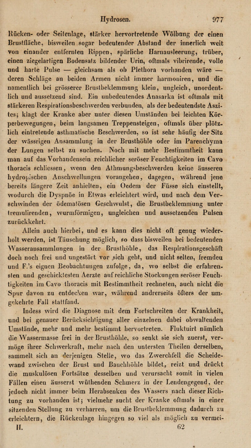 Kucken- oder Seitenlage, stärker hervortretende Wölbung der einen Krustlläche, bisweilen sogar bedeutender Abstand der innerlich weit von einander entfernten Kippen, spärliche Harnausleerung, trüber, einen ziegelartigen Bodensalz bildender Urin, oftmals vibrirende, volle und harte Pulse — gleichsam als ob Plethora vorhanden wäre — deren Schläge an beiden Armen nicht immer harmoniren, und die namentlich bei grösserer Brustbeklemmung klein, ungleich, unordent¬ lich und aussetzend sind. Ein unbedeutendes Anasarka ist oftmals mit stärkeren Respirationsbeschwerden verbunden., als der bedeutendste Aszi¬ tes; klagt der Kranke aber unter diesen Umständen bei leichten Kör¬ perbewegungen, beim langsamen Treppensteigen, oftmals über plötz¬ lich eintretende asthmatische Beschwerden, so ist sehr häufig der Sitz der wässrigen Ansammlung in der Brusthöhle oder im Parencbyma der Lungen selbst zu suchen. Noch mit mehr Bestimmtheit kann man auf das Vorhandensein reichlicher seröser Feuchtigkeiten im Cavo thoracis schliessen, wenn den Alhmungsbeschwerden keine äusseren hydrophoben Anschwellungen vorangeheo, dagegen, während jene bereits längere Zeit anhiellen, ein Oedem der Fiisse sich einstellt, wodurch die Dyspnoe in Etwas erleichtert wird, und nach dem Ver¬ schwinden der ödematösen Geschwulst, die Brustbeklemmung unter tremulirenden, wurmförmigen, ungleichen und aussetzenden Pulsen zurückkehrt. * Allein auch hierbei, und es kann dies nicht oft genug wieder¬ holt werden, ist Täuschung möglich, so dass bisweilen bei bedeutenden Wasseransammlungen in der Brusthöhle, das Respirationsgeschäft doch noch frei und ungestört vor sich geht, und nicht selten, fremden und F.’s eignen Beobachtungen zufolge, da, wo selbst die erfahren¬ sten und geschicktesten Aerzte auf reichliche Stockungen seröser Feuch¬ tigkeiten im Cavo thoracis mit Bestimmtheit rechneten, auch nicht die Spur davon zu entdecken war, während andrerseits öfters der um¬ gekehrte Fall stattfand. Indess wird die Diagnose mit dem Fortschreiten der Krankheit, und bei genauer Berücksichtigung aller einzelnen dabei obwaltenden Umstände, mehr und mehr bestimmt hervortreten. Fluktuirt nämlich die Wassermasse frei in der Brusthöhle, so senkt sie sich zuerst, ver¬ möge ihrer Schwerkraft, mehr nach den untersten Theilen derselben, sammelt sich an derjenigen Stelle, wo das Zwerchfell die Scheide¬ wand zwischen der Brust und Bauchhöhle bildet, reizt und drückt die muskulösen Fortsätze desselben und verursacht somit in vielen Fällen einen äusserst wülhenden Schmerz in der Lendengegend, der jedoch nicht immer beim Herabsenken des Wassers nach dieser Rich¬ tung zu vorhanden ist; vielmehr sucht der Kranke oftmals in einer sitzenden Stellung zu verharren, um die Brustbeklemmung dadurch zu erleichtern, die Rückenlage hingegen so viel als möglich zu vcrmci- If. 62