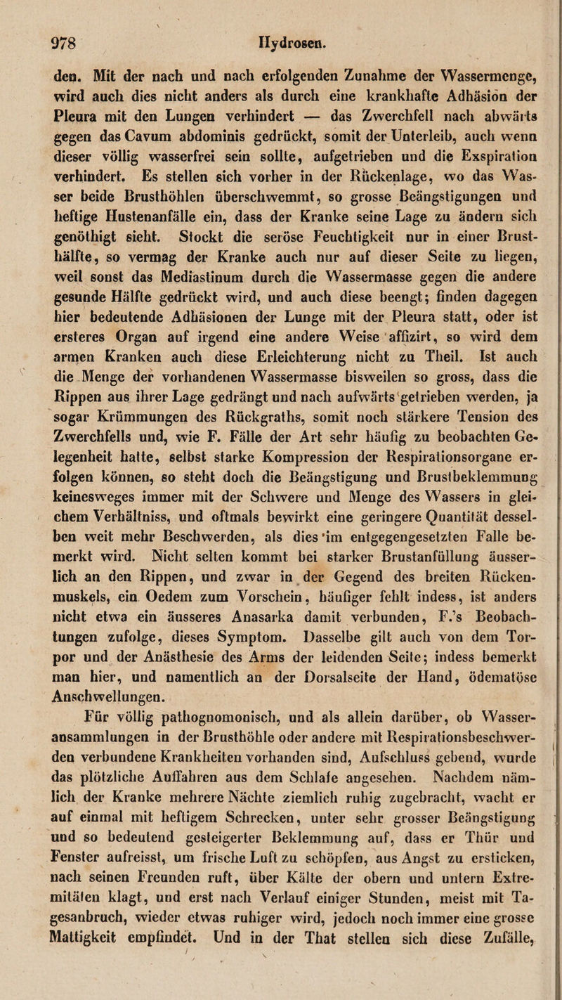 den. Mit der nach und nach erfolgenden Zunahme der Wassermenge, wird auch dies nicht anders als durch eine krankhafte Adhäsion der Pleura mit den Lungen verhindert — das Zwerchfell nach abwärts gegen das Cavum abdominis gedrückt, somit der Unterleib, auch wenn dieser völlig wasserfrei sein sollte, aufgetrieben und die Exspiration verhindert. Es stellen sich vorher in der Rückenlage, wo das Was« ser beide Brusthöhlen überschwemmt, so grosse Beängstigungen und heftige Hustenanfälle ein, dass der Kranke seine Lage zu ändern sich genöthigt sieht. Stockt die seröse Feuchtigkeit nur in einer Brust¬ hälfte, so vermag der Kranke auch nur auf dieser Seite zu liegen, weil sonst das Mediastinum durch die Wassermasse gegen die andere gesunde Hälfte gedrückt wird, und auch diese beengt; finden dagegen hier bedeutende Adhäsionen der Lunge mit der Pleura statt, oder ist ersteres Organ auf irgend eine andere Weise affizirt, so wird dem armen Kranken auch diese Erleichterung nicht zu Theil. Ist auch die Menge der vorhandenen Wassermasse bisweilen so gross, dass die Rippen aus ihrer Lage gedrängt und nach aufwärts getrieben werden, ja sogar Krümmungen des Rückgraths, somit noch stärkere Tension des Zwerchfells und, wie F. Fälle der Art sehr häufig zu beobachten Ge¬ legenheit hatte, selbst starke Kompression der Respirationsorgane er¬ folgen können, so steht doch die Beängstigung und Brustbeklemmung keinesweges immer mit der Schwere und Menge des Wassers in glei¬ chem Verhältniss, und oftmals bewirkt eine geringere Quantität dessel¬ ben weit mehr Beschwerden, als dies'im entgegengesetzten Falle be¬ merkt wird. Nicht selten kommt bei starker Brustanfüllung äusser- lich an den Rippen, und zwar in der Gegend des breiten Rücken¬ muskels, ein Oedem zum Vorschein, häufiger fehlt indess, bst anders nicht etwa ein äusseres Anasarka damit verbunden, F.’s Beobach¬ tungen zufolge, dieses Symptom. Dasselbe gilt auch von dem Tor¬ por und der Anästhesie des Arms der leidenden Seite; indess bemerkt man hier, und namentlich an der Dorsalseite der Hand, ödematöse Anschwellungen. Für völlig pathognomonisch, und als allein darüber, ob Wasser¬ ansammlungen in der Brusthöhle oder andere mit Respirationsbeschwer- den verbundene Krankheiten vorhanden sind, Aufschluss gebend, wurde n das plötzliche Auffahren aus dem Schlafe angesehen. Nachdem näm¬ lich der Kranke mehrere Nächte ziemlich ruhig zugebracht, wacht er auf einmal mit heftigem Schrecken, unter sehr grosser Beängstigung und so bedeutend gesteigerter Beklemmung auf, dass er Thür und Fenster aufreisst, um frische Luft zu schöpfen, aus Angst zu ersticken, nach seinen Freunden ruft, über Kälte der obern und untern Extre¬ mitäten klagt, und erst nach Verlauf einiger Stunden, meist mit Ta¬ gesanbruch, wieder etwas ruhiger wird, jedoch noch immer eine grosse Mattigkeit empfindet. Und in der That stellen sich diese Zufälle,