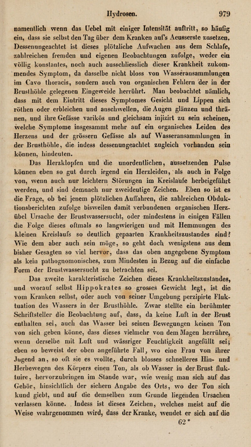 namentlich wenn das Uebel mit einiger Intensität auftritt, so häufig ein, dass sie selbst den Tag über dem Kranken aufs Aeussersle zusetzen. Dessenungeachtet ist dieses plötzliche Aufwachen aus dem Schlafe, zahlreichen fremden und eigenen Beobachtungen zufolge, weder ein völlig konstantes, noch auch ausschliesslich dieser Krankheit zukom¬ mendes Symptom, da dasselbe nicht bloss von Wasseransammlungen im Cavo thoracis, sondern auch von organischen Fehlern der in der Brusthöhle gelegenen Eingeweide herrührt. Man beobachtet nämlich, dass mit dem Eintritt dieses Symptomes Gesicht und Lippen sich röthen oder erbleichen und anschwellen, die Augen glänzen und thrä- nen, und ihre Gefässe varikös und gleichsam injizirt zu sein scheinen, welche Symptome insgesammt mehr auf ein organisches Leiden des Herzens und der grossem Gefässe als auf Wasseransammlungen in der Brusthöhle, die indess dessenungeachtet zugleich vorhanden sein können, hindeuten. Das Herzklopfen und die unordentlichen, aussetzenden Pulse können eben so gut durch irgend ein Herzleiden, als auch in Folge von, wenn auch nur leichtern Störungen im Kreisläufe herbeigeführt werden, und sind demnach nur zweideutige Zeichen. Eben so ist es die Frage, ob bei jenem plötzlichen Auffahren, die zahlreichen Obduk¬ tionsberichten zufolge bisweilen damit verbundenen organischen Herz¬ übel Ursache der Brustwassersucht, oder mindestens in einigen Fällen die Foige dieses oftmals so langwierigen und mit Hemmungen des kleinen Kreislaufs so deutlich gepaarten Krankheitszustandes sind? Wie dem aber auch sein möge, so geht doch wenigstens aus dem bisher Gesagten so viel hervor, dass das oben angegebene Symptom als kein pathognomonisches, zum Mindesten in Bezug auf die einfache Form der Brustwassersucht zu betrachten sei. Das zweite karakteristische Zeichen dieses Krankheitszustandes, und worauf selbst Hippokrates so grosses Gewicht legt, ist die vom Kranken selbst, oder auch von seiner Umgebung perzipirte Fluk¬ tuation des Wassers in der Brusthöhle. Zwar stellte ein berühmter Schriftsteller die Beobachtung auf, dass, da keine Luft in der Brust enthalten sei, auch das Wasser bei seinen Bewegungen keinen Ton von sich geben könne, dass dieses vielmehr von dem Magen herrühre, wenn derselbe mit Luft und wässriger Feuchtigkeit angefüllt sei; eben so beweist der oben angeführte Fall, wo eine Frau von ihrer Jugend an, so oft sie es wollte, durch blosses schnelleres Hin- und Herbewegen des Körpers einen Ton, als ob Wasser in der Brust fluk- tuire, hervorzubringen im Stande war, wie wrenig man sich auf das Gehör, hinsichtlich der sichern Angabe des Orts, wo der Ton sich kund giebt, und auf die demselben zum Grunde liegenden Ursachen verlassen könne. Indess ist dieses Zeichen, welches meist auf die Weise wahrgenommen wird, dass der Kranke, wendet er sich auf die 62 *