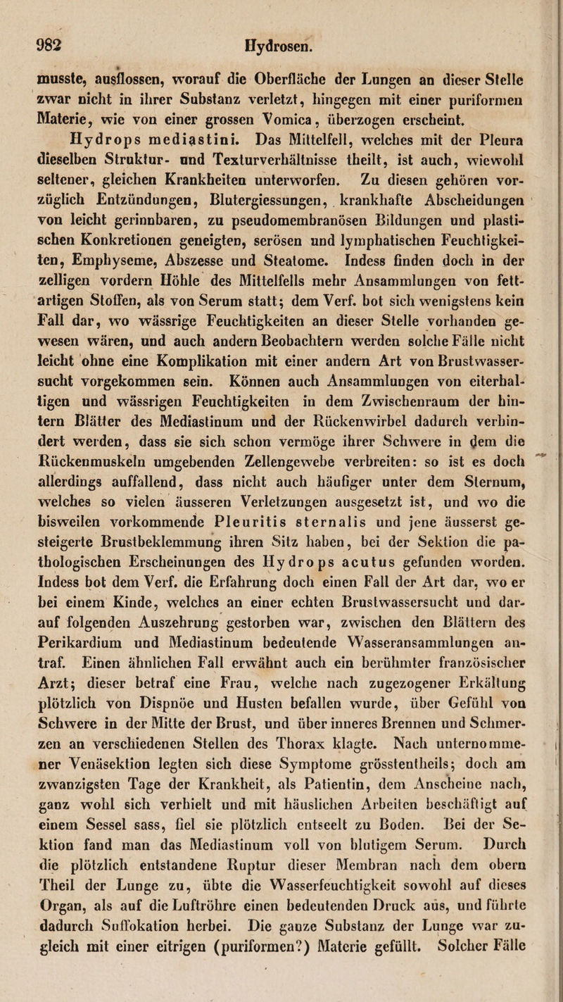 k musste, ausflossen, worauf die Oberfläche der Lungen an dieser Stelle zwar nicht in ihrer Substanz verletzt, hingegen mit einer puriformen Materie, wie von einer grossen Vomica, überzogen erscheint Hydrops mediastini. Das Mittelfell, welches mit der Pleura dieselben Struktur- und Texturverhältnisse theilt, ist auch, wiewohl seltener, gleichen Krankheiten unterworfen. Zu diesen gehören vor¬ züglich Entzündungen, Blutergiessungen, krankhafte Abscheidungen von leicht gerinnbaren, zu pseudomembranösen Bildungen und plasti¬ schen Konkretionen geneigten, serösen und lymphatischen Feuchtigkei¬ ten, Emphyseme, Abszesse und Steatome. Indess finden doch in der zelligen vordem Höhle des Mittelfells mehr Ansammlungen von fett- artigen Stoffen, als von Serum statt; dem Verf. bot sich wenigstens kein Fall dar, wo wässrige Feuchtigkeiten an dieser Stelle vorhanden ge¬ wesen wären, und auch andern Beobachtern werden solche Fälle nicht leicht ohne eine Komplikation mit einer andern Art von Brustwasser¬ sucht vorgekommen sein. Können auch Ansammlungen von eiterhal¬ tigen und wässrigen Feuchtigkeiten in dem Zwischenraum der hin¬ tern Blätter des Mediastinum und der Rückenwirbel dadurch verhin¬ dert werden, dass sie sich schon vermöge ihrer Schwere in dem die Rückenmuskeln umgebenden Zellengewebe verbreiten: so ist es doch allerdings auffallend, dass nicht auch häufiger unter dem Sternum, welches so vielen äusseren Verletzungen ausgesetzt ist, und wo die bisweilen vorkommende Pleuritis sternalis und jene äusserst ge¬ steigerte Brustbeklemmung ihren Sitz haben, bei der Sektion die pa¬ thologischen Erscheinungen des Hydrops acutus gefunden worden. Indess bot dem Verf. die Erfahrung doch einen Fall der Art dar, wo er bei einem Kinde, welches an einer echten Brustwassersucht und dar¬ auf folgenden Auszehrung gestorben war, zwischen den Blättern des Perikardium und Mediastinum bedeutende Wasseransammlungen an¬ traf. Einen ähnlichen Fall erwähnt auch ein berühmter französischer Arzt; dieser betraf eine Frau, welche nach zugezogener Erkältung plötzlich von Dispnöe und Husten befallen wurde, über Gefühl von Schwere in der Mitte der Brust, und über inneres Brennen und Schmer¬ zen an verschiedenen Stellen des Thorax klagte. Nach unternomme¬ ner Venäsektion legten sich diese Symptome grösstentheils; doch am zwanzigsten Tage der Krankheit, als Patientin, dem Anscheine nach, ganz wohl sich verhielt und mit häuslichen Arbeiten beschäftigt auf einem Sessel sass, fiel sie plötzlich entseelt zu Boden. Bei der Se¬ ktion fand man das Mediastinum voll von blutigem Serum. Durch die plötzlich entstandene Ruptur dieser Membran nach dem obern Theil der Lunge zu, übte die Wasserfeuchtigkeit sowohl auf dieses Organ, als auf die Luftröhre einen bedeutenden Druck aus, und führte dadurch Sulfokation herbei. Die ganze Substanz der Lunge war zu¬ gleich mit einer eitrigen (puriformen?) Materie gefüllt. Solcher Fälle