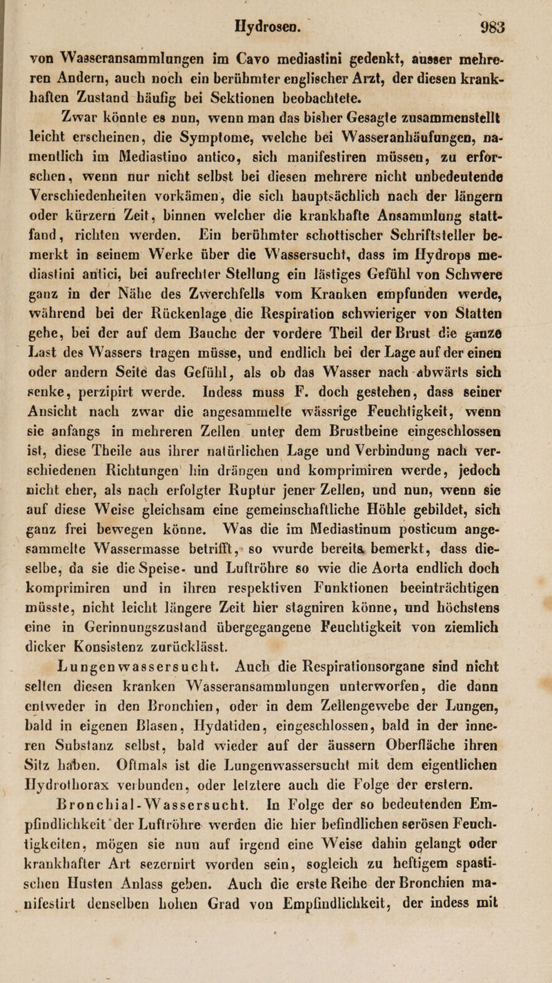 » von Wasseransammlungen im Cavo mediastini gedenkt, ausser mehre¬ ren Andern, auch noch ein berühmter englischer Arzt, der diesen krank¬ haften Zustand häufig bei Sektionen beobachtete. Zwar könnte es nun, wenn man das bisher Gesagte zusammenstellt leicht erscheinen, die Symptome, welche bei Wasseranhäufungen, na¬ mentlich im Mediastino antico, sich manifestiren müssen, zu erfor¬ schen, wenn nur nicht selbst bei diesen mehrere nicht unbedeutende Verschiedenheiten vorkämen, die sich hauptsächlich nach der längern oder kurzem Zeit, binnen welcher die krankhafte Ansammlung statt¬ fand , richten werden. Ein berühmter schottischer Schriftsteller be¬ merkt in seinem Werke über die Wassersucht, dass im Hydrops me¬ diastini antici, bei aufrechter Stellung ein lästiges Gefühl von Schwere ganz in der Nähe des Zwerchfells vom Kranken empfunden werde, während bei der Rückenlage die Respiration schwieriger von Statten gehe, bei der auf dem Bauche der vordere Theil der Brust die ganze Last des Wassers tragen müsse, und endlich bei der Lage auf der einen oder andern Seite das Gefühl, als ob das Wasser nach abwärts sich senke, perzipirt werde. Indess muss F. doch gestehen, dass seiner Ansicht nach zwar die angesammelte wässrige Feuchtigkeit, wenn sie anfangs in mehreren Zellen unter dem Brustbeine eingeschlossen ist, diese Theile aus ihrer natürlichen Lage und Verbindung nach ver¬ schiedenen Richtungen hin drängen und komprimiren werde, jedoch nicht eher, als nach erfolgter Ruptur jener Zellen, und nun, wenn sie auf diese Weise gleichsam eine gemeinschaftliche Höhle gebildet, sich ganz frei bewegen könne. Was die im Mediastinum posticum ange¬ sammelte Wassermasse betrifft, so wurde bereits bemerkt, dass die¬ selbe, da sie die Speise- und Luftröhre so wie die Aorta endlich doch komprimiren und in ihren respektiven Funktionen beeinträchtigen müsste, nicht leicht längere Zeit hier stagniren könne, und höchstens eine in Gerinnungszustand übergegangene Feuchtigkeit von ziemlich dicker Konsistenz zurücklässt. Lungen Wassersucht. Auch die Respirationsorgane sind nicht selten diesen kranken Wasseransammlungen unterworfen, die dann entweder in den Bronchien, oder in dem Zeilengewebe der Lungen, bald in eigenen Blasen, Ilydatiden, eingeschlossen, bald in der inne¬ ren Substanz selbst, bald wieder auf der äussern Oberfläche ihren Sitz haben. Oftmals ist die Lungenwassersucht mit dem eigentlichen Ilydrothorax verbunden, oder letztere auch die Folge der erstem. Bronchial-Wassersucht. In Folge der so bedeutenden Em¬ pfindlichkeit der Luftröhre werden die hier befindlichen serösen Feuch¬ tigkeiten, mögen sie nun auf irgend eine Weise dahin gelangt oder krankhafter Art sezernirt worden sein, sogleich zu heftigem spasti¬ schen Husten Anlass geben. Auch die erste Reihe der Bronchien ma- nifestirt denselben hohen Grad von Empfindlichkeit, der indess mit