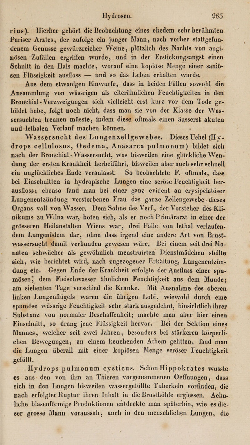 rius). Hierher gehört die Beobachtung eines ehedem sehr herülimlcn Pariser Arztes, der zufolge ein junger Mann, nach vorher stattgefun¬ denem Genüsse gewürzreicher Weine, plötzlich des Nachts von angi¬ nösen Zufällen ergriffen wurde, und in der Erstickungsangst einen Schnitt in den Hals machte, worauf eine kopiöse Menge einer saniö- een Flüssigkeit ausfloss — und so das Leben erhalten wurde. Aus dem etwanlgen Einwurfe, dass in beiden Fällen sowohl die Ansammlung von wässrigen als eiterähnlichen Feuchtigkeiten in den Bronchial-Verzweigungen sich vielleicht erst kurz vor dem Tode ge¬ bildet habe, folgt noch nicht, dass man sie von der KlasSe der Was¬ sersüchten trennen müsste, indem diese oftmals einen äusserst akuten und lethalen Verlauf machen können. Wassersucht des Lungenzellgewebes. Dieses Uebel (Hy¬ drops cellulosus, Oedema, Anasarca pulmonum) bildet sich nach der Bronchial-Wassersucht, was bisweilen eine glückliche Wen¬ dung der ersten Krankheit herbeiführt, bisweilen aber auch sehr schnell ein unglückliches Ende veranlasst. So beobachtete F. oftmals, dass bei Einschnitten in hydropische Lungen eine seröse Feuchtigkeit her¬ ausfloss; ebenso fand man bei einer ganz evident an erysipelatöser Lungenentzündung verstorbenen Frau das ganze Zellengewebe dieses Organs voll von Wasser. Dem Sohne des Verf., der Vorsteher des Kli¬ nikums zu Wilna war, boten sich, als er noch Primärarzt in einer der grösseren Heilanstalten Wiens war, drei Fälle von lethal verlaufen¬ dem Lungenödem dar, ohne dass irgend eine andere Art von Brust¬ wassersucht damit verbunden gewesen wäre. Bei einem seit drei Mo¬ naten schwächer als gewöhnlich menstruirten Dienstmädchen stellte sich, wie berichtet wird, nach zugezogener Erkältung, Lungenentzün¬ dung ein. Gegen Ende der Krankheit erfolgte der Ausfluss einer spu- mösenj dem Fleischwasser ähnlichen Feuchtigkeit aus dem Munde; am siebenten Tage verschied die Kranke. Mit Ausnahme des oberen linken Lungenflügels waren die übrigen Lobi, wiew’ohl durch eine spumöse wässrige Feuchtigkeit sehr stark ausgedehnt, hinsichtlich ihrer Substanz von normaler Beschaffenheit; machte man aber hier einen Einschnitt, so drang jene Flüssigkeit hervor. Bei der Sektion eines Mannes, welcher seit zwei Jahren, besonders bei stärkeren körperli¬ chen Bewegungen, an einem keuchenden Athem gelitten, fand man die Lungen überall mit einer kopiösen Menge seröser Feuchtigkeit gefüllt. Hydrops pulmonum cysticus. Schon Hippokrates wusste es aus den von ihm an Thieren vorgenommenen Oeffnungen, dass sich in den Lungen bisweilen wassergefüllte Tuberkeln vorfinden, die nach erfolgter Ruptur ihren Inhalt in die Brusthöhle ergiessen. Aelin- liche blasenförmige Produktionen entdeckte man späterhin, wie es die¬ ser grosse Mann voraussah, auch in den menschlichen Lungen, die