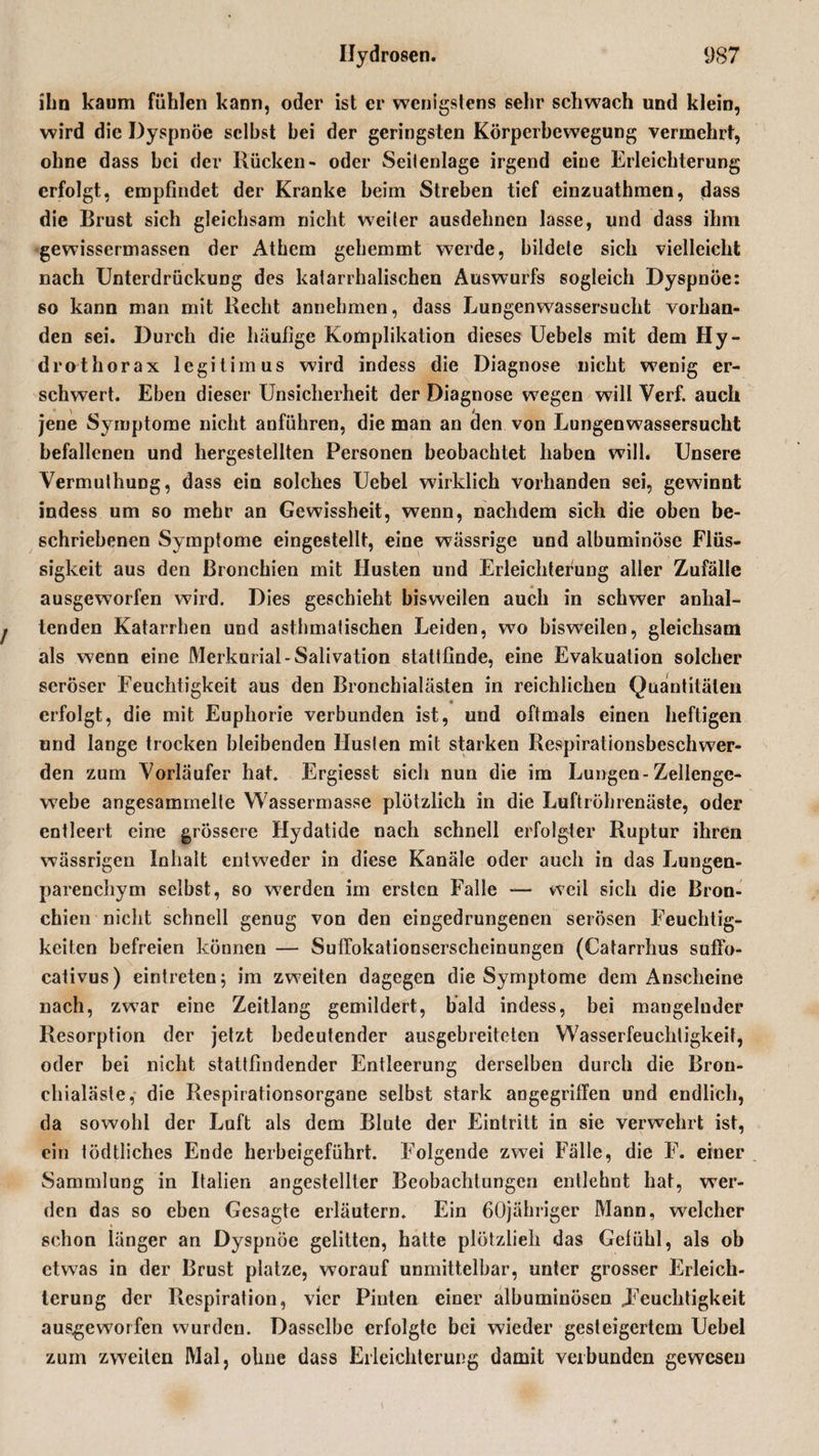 ihn kaum fühlen kann, oder ist er wenigstens sehr schwach und klein, wird die Dyspnoe selbst hei der geringsten Körperbewegung vermehrt, ohne dass hei der Rücken- oder Seilenlage irgend eine Erleichterung erfolgt, empfindet der Kranke heim Streben tief einzuathmen, dass die Brust sich gleichsam nicht weiter ausdehnen lasse, und dass ihm gewissermassen der Athem gehemmt werde, bildete sich vielleicht nach Unterdrückung des katarrhalischen Auswurfs sogleich Dyspnoe: so kann man mit Recht annehmen, dass Lungenwassersucht vorhan¬ den sei. Durch die häufige Komplikation dieses Uebels mit dem Hy¬ dro thörax legitimus wird indess die Diagnose nicht wenig er¬ schwert. Eben dieser Unsicherheit der Diagnose wegen will Verf. auch jene Symptome nicht anführen, die man an den von Lungenwassersucht befallenen und hergestellten Personen beobachtet haben will. Unsere Vermuthung, dass ein solches Uebel wirklich vorhanden sei, gewinnt indess um so mehr an Gewissheit, wenn, nachdem sich die oben be¬ schriebenen Symptome eingestellt, eine wässrige und albuminöse Flüs¬ sigkeit aus den Bronchien mit Husten und Erleichterung aller Zufälle ausgeworfen wird. Dies geschieht bisweilen auch in schwer anhal¬ tenden Katarrhen und asthmatischen Leiden, wo bisweilen, gleichsam als wenn eine Merkurial-Salivation stattfinde, eine Evakuation solcher seröser Feuchtigkeit aus den Bronchialästen in reichlichen Quantitäten erfolgt, die mit Euphorie verbunden ist, und oftmals einen heftigen und lange trocken bleibenden Husten mit starken Respirationsbeschw7er- den zum Vorläufer hat. Ergiesst sich nun die im Lungen-Zellenge- w7ebe angesammelte Wassermasse plötzlich in die Luftröhrenäste, oder entleert eine grössere Hydatide nach schnell erfolgter Ruptur ihren wässrigen Inhalt entweder in diese Kanäle oder auch in das Lungen¬ parenchym selbst, so w7erden im ersten Falle — weil sich die Bron¬ chien nicht schnell genug von den eingedrungenen serösen Feuchtig¬ keiten befreien können — Suffokationserscheinungen (Catarrhus suflo- cativus) eintreten; im zweiten dagegen die Symptome dem Anscheine nach, zwar eine Zeitlang gemildert, bald indess, bei mangelnder Resorption der jetzt bedeutender ausgebreiteten Wasserfeuchtigkeit, oder bei nicht stattfindender Entleerung derselben durch die Bron¬ chialäste,- die Respirationsorgane selbst stark angegriffen und endlich, da sowohl der Luft als dem Blute der Eintritt in sie verwehrt ist, ein tödtliches Ende herbeigeführt. Folgende zwei Fälle, die F. einer Sammlung in Italien angestellter Beobachtungen entlehnt hat, wer¬ den das so eben Gesagte erläutern. Ein ßöjähriger Mann, welcher schon länger an Dyspnoe gelitten, hatte plötzlieh das Gefühl, als ob etwas in der Brust platze, worauf unmittelbar, unter grosser Erleich¬ terung der Respiration, vier Pinten einer albuminösen .Feuchtigkeit ausgeworfen wurden. Dasselbe erfolgte bei wieder gesteigertem Uebel zum zweiten Mal, ohne dass Erleichterung damit verbunden gewesen