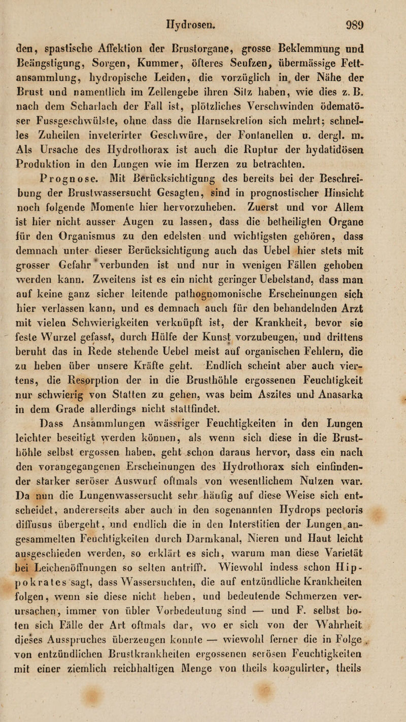 den, spastische Alfektion der Brustorgane, grosse Beklemmung UDd Beängstigung, Sorgen, Kummer, öfteres Seufzen, übermässige Fctt- ansammlung, liydropisclie Leiden, die vorzüglich in, der Nähe der Brust und namentlich im Zellengebe ihren Silz haben, wie dies z. B. nach dem Scharlach der Fall ist, plötzliches Verschwinden ödematö- ser Fussgeschwülste, ohne dass die Harnsekretion sich mehrt; schnel¬ les Zuheilen inveierirter Geschwüre, der Fontanellen u. dergl. m. Als Ursache des Hydrothorax ist auch die Ruptur der hydatidösen Produktion in den Lungen wie im Herzen zu betrachten. Prognose. Mit Berücksichtigung des bereits bei der Beschrei¬ bung der Brustwassersucht Gesagten, sind in prognostischer Hinsicht noch folgende Momente hier hervorzuheben. Zuerst und vor Allem ist hier nicht ausser Augen zu lassen, dass die betheiligten Organe für den Organismus zu den edelsten und wichtigsten gehören, dass demnach unter dieser Berücksichtigung auch das Uebel hier stets mit grosser Gefahr verbunden ist und nur in wenigen Fällen gehoben werden kann. Zweitens ist es ein nicht geringer Uebelstand, dass man auf keine ganz sicher leitende pathognomonische Erscheinungen sich liier verlassen kann, und es demnach auch für den behandelnden Arzt mit vielen Schwierigkeiten verknüpft ist, der Krankheit, bevor sie feste Wurzel gefasst, durch Hülfe der Kunst vorzubeugen, und drittens beruht das in Rede stehende Uebel meist auf organischen Fehlern, die zu heben über unsere Kräfte geht. Endlich scheint aber auch vier¬ tens, die Resorption der in die Brusthöhle ergossenen Feuchtigkeit nur schwierig von Statten zu gehen, was beim Aszites und Anasarka in dem Grade allerdings nicht stattfindet. Dass Ansammlungen wässriger Feuchtigkeiten in den Lungen leichter beseitigt werden können, als wenn sich diese in die Brust¬ höhle selbst ergossen haben, geht schon daraus hervor, dass ein nach den vorangegangenen Erscheinungen des Hydrothorax sich einfinden¬ der starker seröser Auswurf oftmals von wesentlichem Nutzen war. Da nun die Lungenwassersucht sehr häufig auf diese Weise sich ent¬ scheidet, andererseits aber auch in den sogenannten Hydrops pectoris diffusus übergeht, und endlich die in den Interstitien der Lungen an¬ gesammelten Feuchtigkeiten durch Darmkanal, Nieren und Haut leicht ausgeschieden werden, so erklärt es sich, warum man diese Varietät bei Leichenöffnungen so selten antrifft. Wiewohl indess schon Hip- pokrates sagt, dass Wassersüchten, die auf entzündliche Krankheiten folgen, wenn sie diese nicht heben, und bedeutende Schmerzen ver¬ ursachen, immer von übler Vorbedeutung sind — und F. selbst bo¬ ten sich Fälle der Art oftmals dar, wo er sich von der Wahrheit dieses Ausspruches überzeugen konnte — wiewohl ferner die in Folge von entzündlichen Brustkrankheilen ergossenen serösen Feuchtigkeiten mit einer ziemlich reichhaltigen Menge von theils koogulirlcr, theils