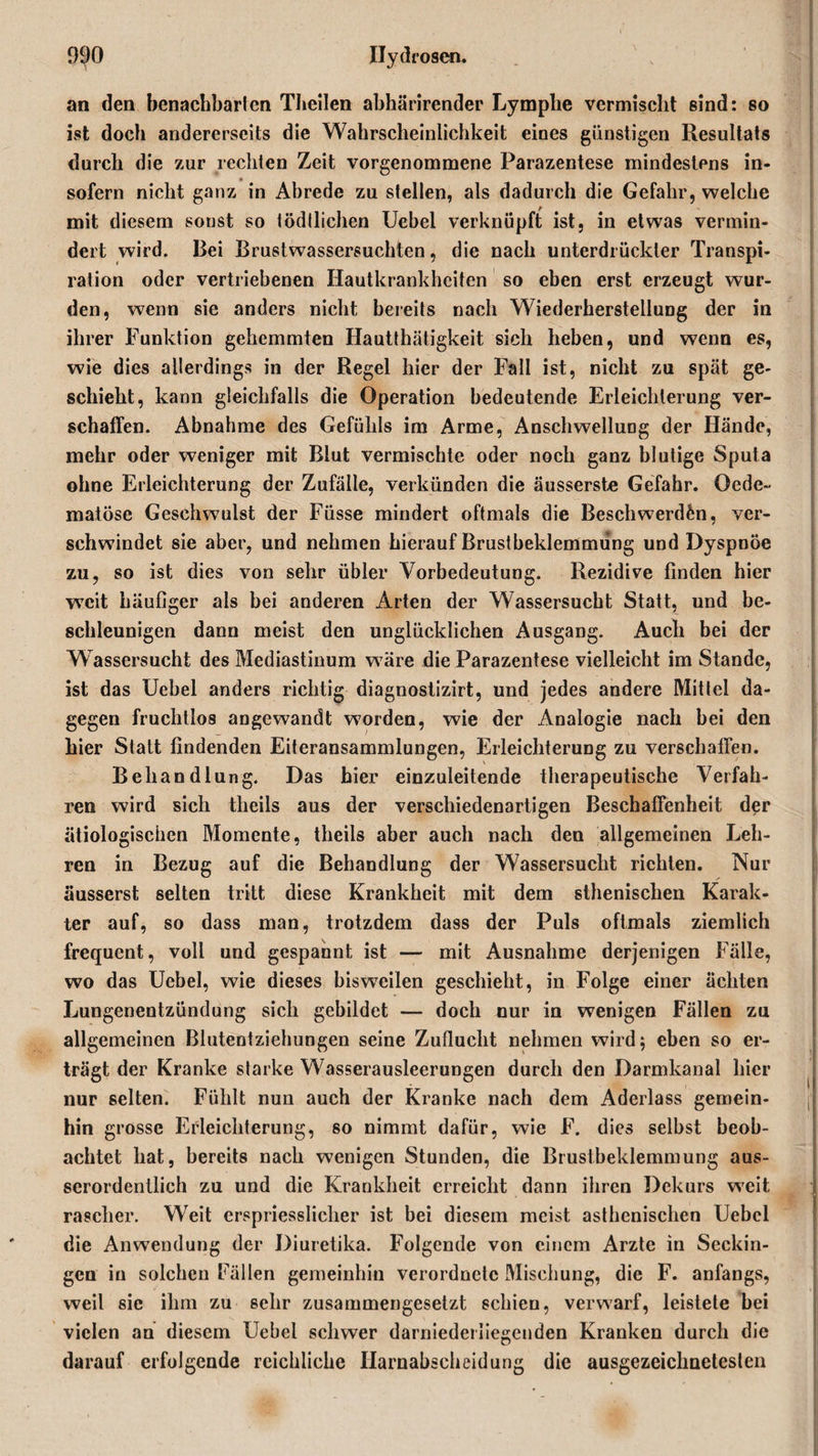 an den benachbarten Theilen ahhärirender Lymphe vermischt sind: so ist doch andererseits die Wahrscheinlichkeit eines günstigen Resultats durch die zur rechten Zeit vorgenommene Parazentese mindestens in¬ sofern nicht ganz in Abrede zu stellen, als dadurch die Gefahr, welche mit diesem sonst so lödllichen Uebel verknüpft ist, in etwas vermin¬ dert wird. Bei Brustwassersuchten, die nach unterdrückter Transpi¬ ration oder vertriebenen Hautkrankheiten so eben erst erzeugt wur¬ den, wenn sie anders nicht bereits nach Wiederherstellung der in ihrer Funktion gehemmten Hautthätigkeit sich heben, und wenn es, wie dies allerdings in der Regel hier der Fall ist, nicht zu spät ge¬ schieht, kann gleichfalls die Operation bedeutende Erleichterung ver¬ schaffen. Abnahme des Gefühls im Arme, Anschwellung der Hände, mehr oder weniger mit Blut vermischte oder noch ganz blutige Sputa ohne Erleichterung der Zufälle, verkünden die äusserste Gefahr. Oede- matöse Geschwulst der Füsse mindert oftmals die Beschwerden, ver¬ schwindet sie aber, und nehmen hierauf Brustbeklemmung und Dyspnoe zu, so ist dies von sehr übler Vorbedeutung. Rezidive finden hier weit häufiger als bei anderen Arten der Wassersucht Statt, und be¬ schleunigen dann meist den unglücklichen Ausgang. Auch bei der Wassersucht des Mediastinum wäre die Parazentese vielleicht im Stande, ist das Uebel anders richtig diagnostizirt, und jedes andere Mittel da¬ gegen fruchtlos angewandt w7orden, wie der Analogie nach bei den hier Statt findenden Eiteransammlungen, Erleichterung zu verschaffen. Behandlung. Das hier einzuleitende therapeutische Verfah¬ ren wird sich theils aus der verschiedenartigen Beschaffenheit der ätiologischen Momente, theils aber auch nach den allgemeinen Leh¬ ren in Bezug auf die Behandlung der Wassersucht richten. Nur äusserst selten tritt diese Krankheit mit dem sthenischen Karak- ter auf, so dass man, trotzdem dass der Puls oftmals ziemlich frequent, voll und gespannt ist — mit Ausnahme derjenigen Fälle, wo das Uebel, wie dieses bisweilen geschieht, in Folge einer achten Lungenentzündung sich gebildet — doch nur in wenigen Fällen zu allgemeinen Blutentziehungen seine Zuflucht nehmen wird; eben so er¬ trägt der Kranke starke Wasserausleerungen durch den Darmkanal hier nur selten. Fühlt nun auch der Kranke nach dem Aderlass gemein¬ hin grosse Erleichterung, so nimmt dafür, wie F. dies selbst beob¬ achtet hat, bereits nach wenigen Stunden, die Brustbeklemmung aus¬ serordentlich zu und die Krankheit erreicht dann ihren Dekurs weit rascher. Weit erspriesslicher ist bei diesem meist asthenischen Uebel die Anwendung der Diuretika. Folgende von einem Arzte in Seckin- gen in solchen Fällen gemeinhin verordnetc Mischung, die F. anfangs, weil sic ihm zu sehr zusammengesetzt schien, verwarf, leistete bei vielen an diesem Uebel schwer darniederliegenden Kranken durch die darauf erfolgende reichliche Harnabscheidung die ausgezeichnetesten