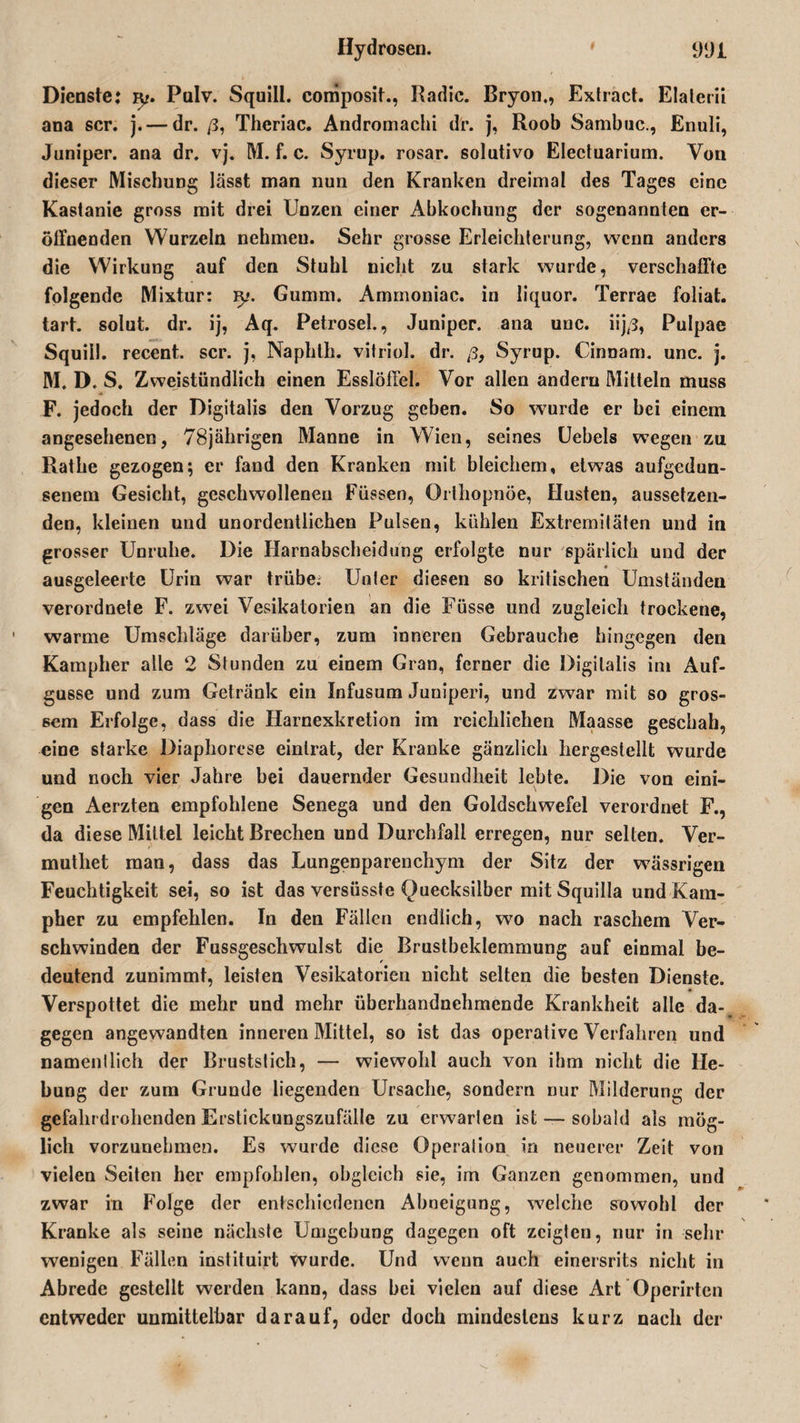 Hydrosen. * 9‘Ji Dienste: iy. Pulv. Squiü. composit., Radic. Bryon,, Extract. Elalerii ana scr. j. — dr. ß, Theriac. Andromachi dr. j, Roob Sambuc., Enuli, Juniper. ana dr. vj. M. f. c. Syrup. rosar. solutivo Electuarium. Von dieser Mischung lässt man nun den Kranken dreimal des Tages eine Kastanie gross mit drei Unzen einer Abkochung der sogenannten er¬ öffnenden Wurzeln nehmeu. Sehr grosse Erleichterung, wenn anders die Wirkung auf den Stuhl nicht zu stark wurde, verschaffte folgende Mixtur: ly. Gumm. Ammoniac. in liquor. Terrae foliat. tart. solut. dr. ij, Aq. Petrosel., Juniper. ana unc. iij/3, Pulpae Squill. recent. scr. j, Naphth. vitriol. dr. ß3 Syrup. Cinnam. unc. j. M. D. S. Zweistündlich einen Esslöffel. Vor allen andern Mitteln muss F. jedoch der Digitalis den Vorzug geben. So wurde er bei einem angesehenen, 78jährigen Manne in Wien, seines Uebels wegen zu Rathe gezogen; er fand den Kranken mit bleichem, etwas aufgedun¬ senem Gesicht, geschwollenen Füssen, Orthopnoe, Husten, aussetzen¬ den, kleinen und unordentlichen Pulsen, kühlen Extremitäten und in grosser Unruhe. Die Harnabscheidung erfolgte nur spärlich und der ausgeleerte Urin war trübe; Unter diesen so kritischen Umständen verordnete F. zwei Vesikatorien an die Füsse und zugleich trockene, warme Umschläge darüber, zum inneren Gebrauche hingegen den Kampher alle 2 Stunden zu einem Gran, ferner die Digitalis im Auf¬ gusse und zum Getränk ein Infusum Juniperi, und zwar mit so gros¬ sem Erfolge, dass die Harnexkretion im reichlichen Maasse geschah, eine starke Diaphorcse einlrat, der Kranke gänzlich hergestellt wurde und noch vier Jahre bei dauernder Gesundheit lebte. Die von eini¬ gen Aerzten empfohlene Senega und den Goldschwefel verordnet F., da diese Mittel leicht Brechen und Durchfall erregen, nur selten. Ver- muthet man, dass das Lungenparenchym der Sitz der wässrigen Feuchtigkeit sei, so ist das versüsste Quecksilber mit Squilla und Kam¬ pher zu empfehlen. In den Fällen endlich, wo nach raschem Ver¬ schwinden der Fussgeschwulst die Brustbeklemmung auf einmal be¬ deutend zunimmt, leisten Vesikatorien nicht selten die besten Dienste. Verspottet die mehr und mehr überhandnehmende Krankheit alle da¬ gegen angewandten inneren Mittel, so ist das operative Verfahren und namentlich der Brustslich, — wiewohl auch von ihm nicht die He¬ bung der zum Grunde liegenden Ursache, sondern nur Milderung der gefahrdrohenden Erstickungszufällc zu erwarten ist — sobald als mög¬ lich vorzunehmen. Es wurde diese Operation in neuerer Zeit von vielen Seiten her empfohlen, obgleich sie, im Ganzen genommen, und zwar in Folge der entschiedenen Abneigung, welche sowohl der Kranke als seine nächste Umgebung dagegen oft zeigten, nur in sehr wenigen Fällen instituirt Wurde. Und wenn auch einersrits nicht in Abrede gestellt werden kann, dass bei vielen auf diese Art Operirten entweder unmittelbar darauf, oder doch mindestens kurz nach der