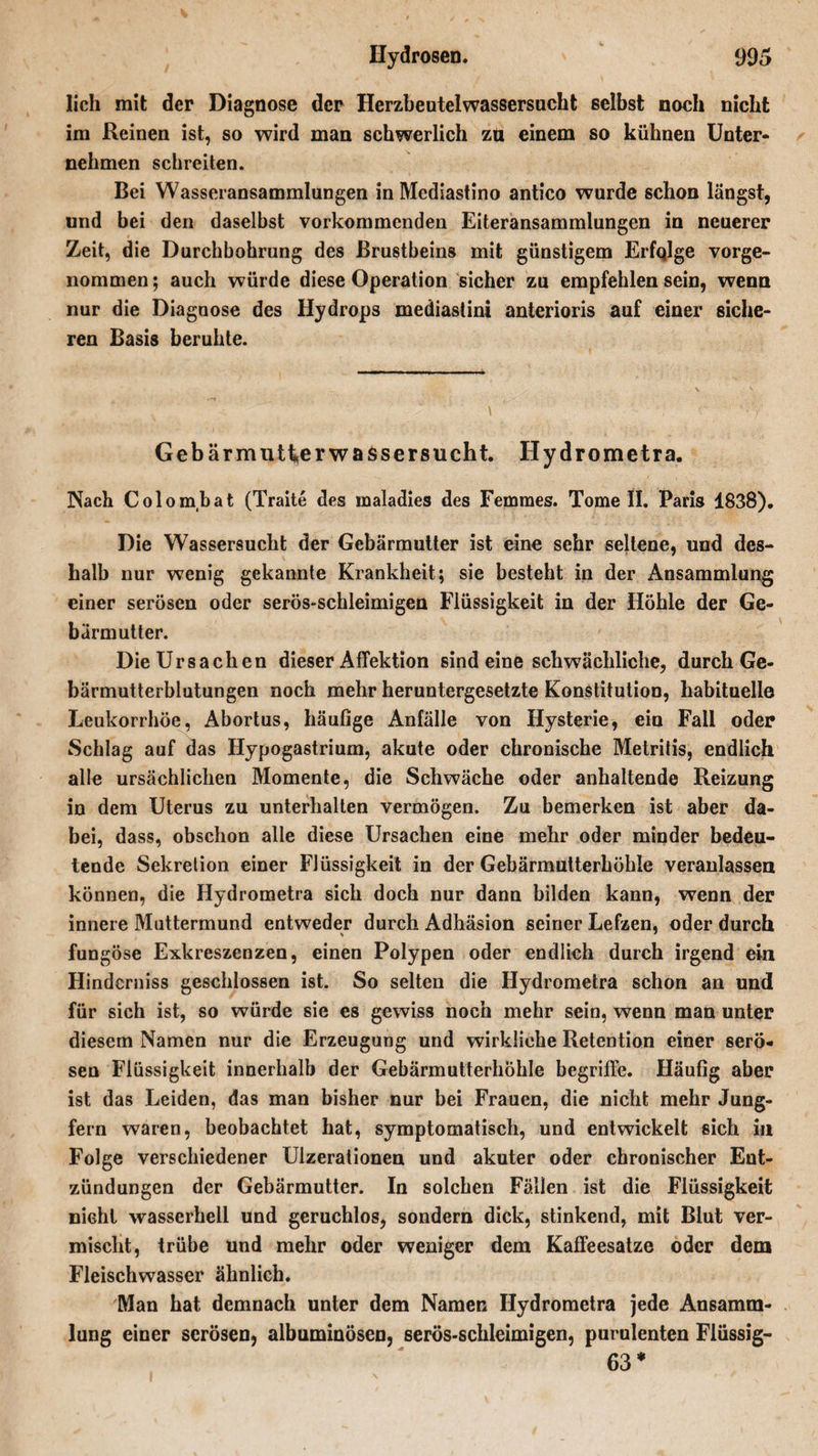 lieh mit der Diagnose der Herzbeutelwassersucht selbst noch nicht im Reinen ist, so wird man schwerlich zu einem so kühnen Unter¬ nehmen schreiten. Bei Wasseransammlungen in Mediastino antico wurde schon längst, und bei den daselbst vorkommenden Eiteransammlungen in neuerer Zeit, die Durchbohrung des Brustbeins mit günstigem Erfqlge vorge- nommen; auch würde diese Operation sicher zu empfehlen sein, wenn nur die Diagnose des Hydrops mediastini anterioris auf einer siche¬ ren Basis beruhte. Gebärmutter Wassersucht. Hydrometra. Nach Colombat (Traite des raaladies des Femmes. Tome II. Paris 1838). Die Wassersucht der Gebärmutter ist eine sehr seltene, und des¬ halb nur wenig gekannte Krankheit; sie besteht in der Ansammlung; einer serösen oder serös-schleimigen Flüssigkeit in der Höhle der Ge¬ bärmutter. Die Ursachen dieser Affektion sind eine schwächliche, durch Ge¬ bärmutterblutungen noch mehr heruntergesetzte Konstitution, habituelle Leukorrhoe, Abortus, häuGge Anfälle von Hysterie, ein Fall oder Schlag auf das Hypogastrium, akute oder chronische Metritis, endlich alle ursächlichen Momente, die Schwäche oder anhaltende Reizung in dem Uterus zu unterhalten vermögen. Zu bemerken ist aber da¬ bei, dass, obschon alle diese Ursachen eine mehr oder minder bedeu¬ tende Sekretion einer Flüssigkeit in der Gebärmutterhöhle veranlassen können, die Hydrometra sich doch nur dann bilden kann, wenn der innere Muttermund entweder durch Adhäsion seiner Lefzen, oder durch fungöse Exkreszenzen, einen Polypen oder endlich durch irgend ein Hinderniss geschlossen ist. So selten die Hydrometra schon an und für sich ist, so würde sie es gewiss noch mehr sein, wenn man unter diesem Namen nur die Erzeugung und wirkliche Retention einer serö¬ sen Flüssigkeit innerhalb der Gebärmutterhöhle begriffe. HäuGg aber ist das Leiden, das man bisher nur bei Frauen, die nicht mehr Jung¬ fern waren, beobachtet hat, symptomatisch, und entwickelt sich in Folge verschiedener Ulzerationen und akuter oder chronischer Ent¬ zündungen der Gebärmutter. In solchen Fällen ist die Flüssigkeit nicht wasserhell und geruchlos, sondern dick, stinkend, mit Blut ver¬ mischt, trübe und mehr oder weniger dem Kaffeesatze oder dem Fleischwasser ähnlich. Man hat demnach unter dem Namen Hydrometra jede Ansamm¬ lung einer serösen, albuminösen, serös-schleimigen, purulenten Flüssig- 63*