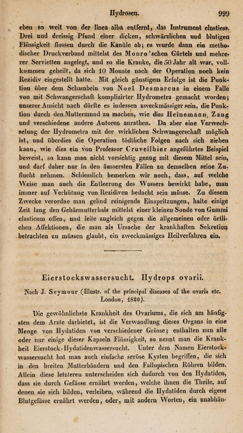 eben so weit von der linea alba entfernt, das Instrument einstiess. Drei und dreissig Pfund einer dicken, schwärzlichen und blutigen Flüssigkeit flössen durch die Kanüle ab; es wurde dann ein metho¬ discher Druckverband mittelst des Monro’schen Gürtels und mehre, rer Servietten angelegt, und so die Kranke, die 50 Jahr alt war, voll¬ kommen geheilt, da sich 10 Monate nach der Operation noch kein Rezidiv eingestellt hatte. Mit gleich günstigem Erfolge ist die Punk¬ tion über dem Schambein von Noel Desmarcus in einem Falle von mit Schwangerschaft komplizirter Hydrometra gemacht worden; unserer Ansicht nach dürfte es indessen zweckmässiger sein, die Punk¬ tion durch den Muttermund zu machen, wie dies Keinem an nt Zang und verschiedene andere Autoren anrathen. Da aber eine Verwech¬ selung der Hydrometra mit der wirklichen Schwangerschaft möglich ist, und überdies die Operation tödtliche Folgen nach sich ziehen kann, wie dies ein von Professor Cruveilhier angeführtes Beispiel beweist, so kann man nicht vorsichtig genug mit diesem Mittel sein, und darf daher nur in den äusserslen Fällen zu demselben seine Zu¬ flucht nehmen. Schiesslicli bemerken wir noch, dass, auf welche Weise man auch die Entleerung des Wassers bewirkt habe, man immer auf Verhütung von Rezidiven bedacht sein müsse. Zu diesem Zwecke verordne man geliud reinigende Einspritzungen, halte einige Zeit lang den Gebärmutterhals mittelst einer kleinen Sonde von Gummi elasticum offen, und leite zugleich gegen die allgemeinen oder örtli¬ chen Affektionen, die man als Ursache der krankhaften Sekretion betrachten zu müssen glaubt, ein zweckmässiges Heilverfahren ein. Eierstockswassersucht. Hydrops ovarii. Nach J. Seymour (Illustr. of the principal diseases of the ovaria etc. London, 1820). Die gewöhnlichste Krankheit des Ovariums, die sich am häuGg- sten dem Arzte darbietet, ist die Verwandlung dieses Organs in eine Menge von Hydatiden von verschiedener Grösse; enthalten nun alle oder nur einige dieser Kapseln Flüssigkeit, so nennt man die Krank¬ heit Eierstock-Hydatidenwassersucht. Unter dem Namen Eierstock¬ wassersucht hat man auch einfache seröse Kysten begriffen, die sich in den breiten JMutterbändern und den Fallopischen Röhren bilden. Allein diese letzteren unterscheiden sich dadurch von den Hydatiden, dass sie durch Gefässe ernährt werden, welche ihnen die Theile, auf denen sie sich bilden, verleihen, während die Hydatiden durch eigene Blutgefässe ernährt werden, oder, mit andern Worten, ein unabliäu-