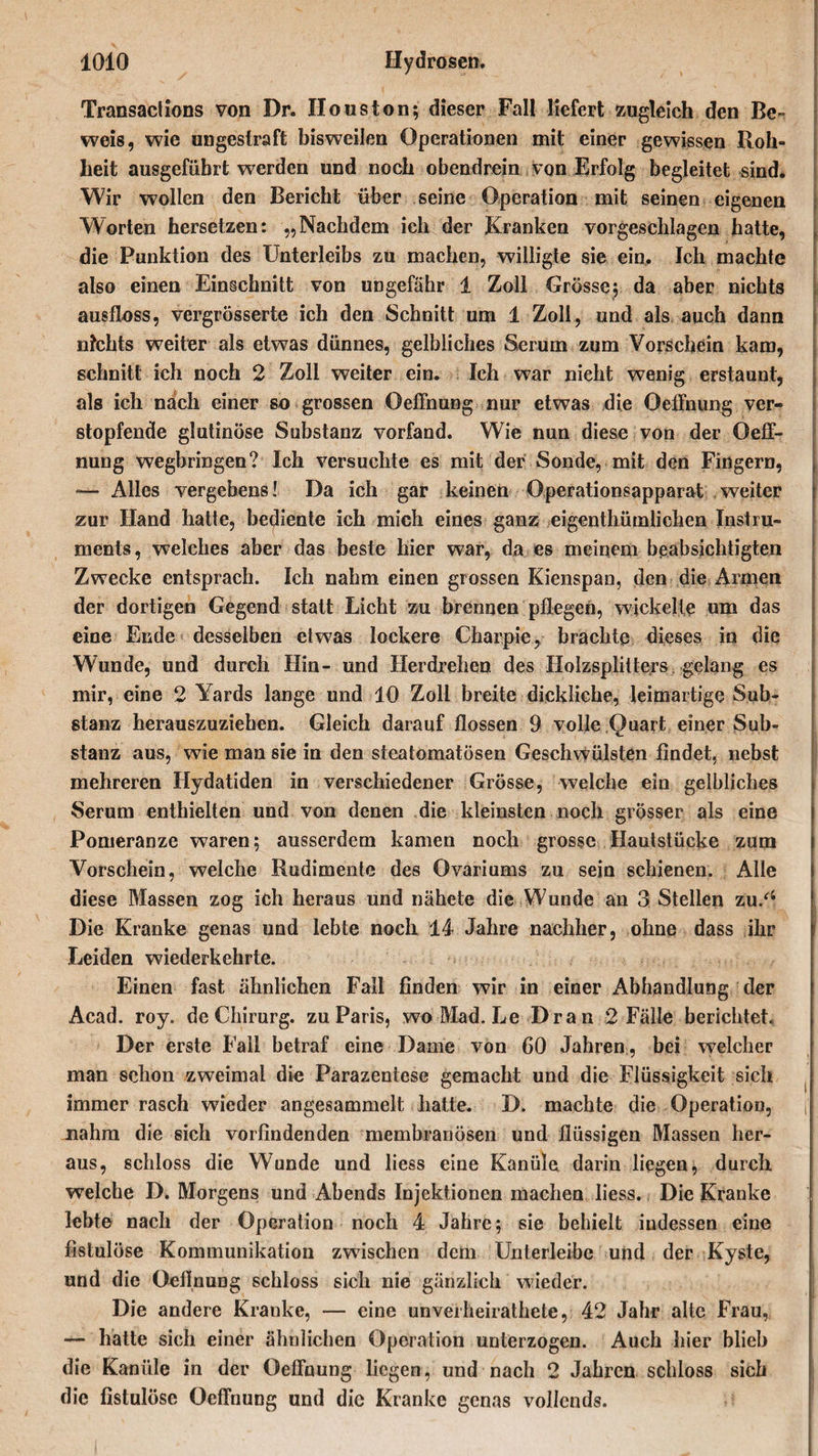 v- ' | • ' •  ' - '* * ’ ,,ih' I Transaclions von Dr. Houston; dieser Fall liefert zugleich den Be¬ weis, wie ungestraft bisweilen Operationen mit einer gewissen Roh¬ heit ausgefübrt werden und noch obendrein von Erfolg begleitet sind. Wir wollen den Bericht über seine Operation mit seinen eigenen Worten hersetzen: „Nachdem ich der Kranken vorgeschlagen hatte, die Punktion des Unterleibs zu machen, willigte sie ein. Ich machte also einen Einschnitt von ungefähr 1 Zoll Grösse; da aber nichts ausfloss, vergrösserte ich den Schnitt um 1 Zoll, und als auch dann nichts weiter als etwas dünnes, gelbliches Serum zum Vorschein kam, schnitt ich noch 2 Zoll weiter ein. Ich war nieht wenig erstaunt, als ich nach einer so grossen Oeffnung nur etwas die Oeffnung ver¬ stopfende glutinöse Substanz vorfand. Wie nun diese von der Oeff¬ nung wegbringen? Ich versuchte es mit der Sonde, mit den Fingern, —• Alles vergebens! Da ich gar keinen Operationsapparat weiter zur Hand hatte, bediente ich mich eines ganz eigenthüralichen Instru¬ ments, welches aber das beste hier war, da es meinem beabsichtigten Zwecke entsprach. Ich nahm einen grossen Kienspan, den die Armen der dortigen Gegend statt Licht zu brennen pflegen, wickelte um das eine Ende desselben etwas lockere Charpie, brachte dieses in die Wunde, und durch Hin- und Herdrehen des Holzsplitters gelang es mir, eine 2 Yards lange und 10 Zoll breite dickliche, leimartige Sub¬ stanz herauszuziehen. Gleich darauf flössen 9 volle Quart einer Sub¬ stanz aus, wie man sie in den steatomatösen Geschwülsten findet, nebst mehreren Hydatiden in verschiedener Grösse, welche ein gelbliches Serum enthielten und von denen die kleinsten noch grösser als eine Pomeranze waren; ausserdem kamen noch grosse Hautstücke zum Vorschein, welche Rudimente des Ovariums zu sein schienen. Alle diese Massen zog ich heraus und nähete die Wunde an 3 Stellen zu/‘ Die Kranke genas und lebte noch 14 Jahre nachher, ohne dass ihr Leiden wiederkehrte. Einen fast ähnlichen Fall finden wir in einer Abhandlung der Acad. roy. de Chirurg, zu Paris, wo Mad. Le Dran 2 Fälle berichtet. Der erste Fall betraf eine Dame von 60 Jahren, bei welcher man schon zweimal die Parazentese gemacht und die Flüssigkeit sich immer rasch wieder angesammelt hatte. D. machte die Operation, nahm die sich vorfindenden membranösen und flüssigen Massen her¬ aus, schloss die Wunde und liess eine Kanüle darin liegen, durch welche D. Morgens und Abends Injektionen machen liess. Die Kranke lebte nach der Operation noch 4 Jahre; sie behielt iudessen eine fistulöse Kommunikation zwischen dem Unlerleibe und der Kyste, und die Oefinung schloss sich nie gänzlich wieder. Die andere Kranke, — eine unveiheirathete, 42 Jahr alte Frau, — hatte sich einer ähnlichen Operation unterzogen. Auch hier blieb die Kanüle in der Oeffnung liegen, und nach 2 Jahren schloss sich die fistulöse Oeffnung und die Kranke genas vollends.