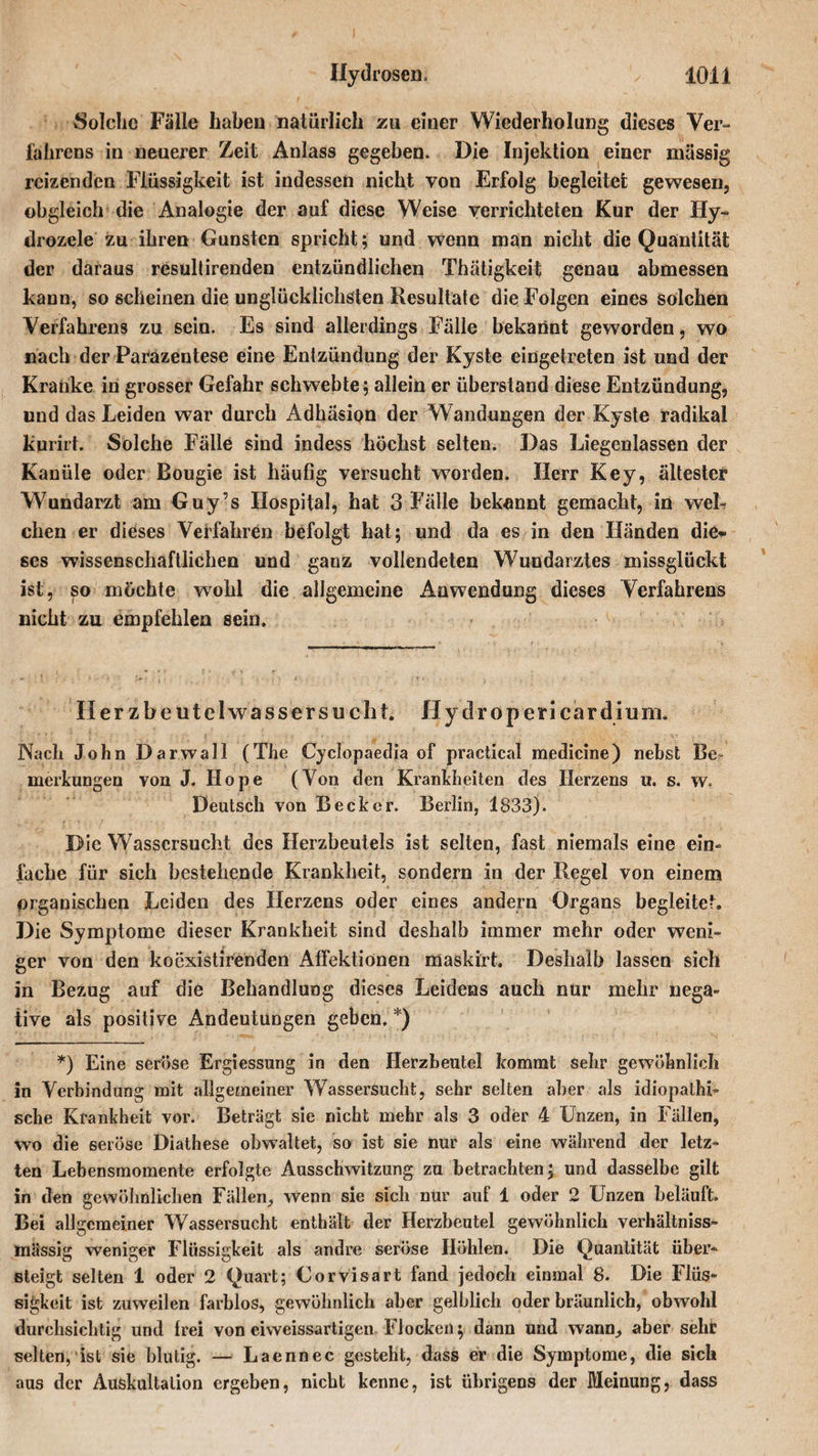 Solche Fälle haben natürlich zu einer Wiederholung dieses Ver¬ fahrens in neuerer Zeit Anlass gegeben. Die Injektion einer massig reizenden Flüssigkeit ist indessen nicht von Erfolg begleitet gewesen, obgleich die Analogie der auf diese Weise verrichteten Kur der Hy- drozele zu ihren Gunsten spricht; und wenn man nicht die Quantität der daraus resultirenden entzündlichen Thätigkeit genau abmessen kann, so scheinen die unglücklichsten Resultate die Folgen eines solchen Verfahrens zu sein. Es sind allerdings Fälle bekannt geworden, wo nach der Parazentese eine Entzündung der Kyste eingetreten ist und der Kranke in grosser Gefahr schwebte; allein er überstand diese Entzündung, und das Leiden war durch Adhäsion der Wandungen der Kyste radikal kurirt. Solche Fälle sind indess höchst selten. Das Liegenlassen der Kanüle oder Bougie ist häufig versucht worden. Herr Key, ältester Wundarzt am Guy’s Hospital, hat 3 Fälle bekannt gemacht, in weh eben er dieses Verfahren befolgt hat; und da es in den Händen die¬ ses wissenschaftlichen und ganz vollendeten Wundarztes missglückt ist, so möchte wohl die allgemeine Anwendung dieses Verfahrens nicht zu empfehlen sein. Her z beut el wasser su cht. Hy dropericardium. Nach John Darwall (The Cyclopaedia of practical medicine) nebst Be¬ merkungen von J. Hope (Von den Krankheiten des Herzens u. s. w. Deutsch von Becker. Berlin, 1833). Die Wassersucht des Herzbeutels ist selten, fast niemals eine ein¬ fache für sich bestehende Krankheit, sondern in der Regel von einem organischen Leiden des Herzens oder eines andern Organs begleitet. Die Symptome dieser Krankheit sind deshalb immer mehr oder weni¬ ger von den koexistirenden Affektionen maskirt. Deshalb lassen sich in Bezug auf die Behandlung dieses Leidens auch nur mehr nega¬ tive als positive Andeutungen geben. *) *) Eine seröse Ergiessung in den Herzbeutel kommt sehr gewöhnlich in Verbindung mit allgemeiner Wassersucht, sehr selten aber als idiopathi¬ sche Krankheit vor. Beträgt sie nicht mehr als 3 oder 4 Unzen, in Fällen, wo die seröse Diathese obwaltet, so ist sie nur als eine während der letz¬ ten Lebensmomente erfolgte Ausschwitzung zu betrachten; und dasselbe gilt in den gewöhnlichen Fällen,, wenn sie sich nur auf 1 oder 2 Unzen beläuft. Bei allgemeiner Wassersucht enthält der Herzbeutel gewöhnlich verhältniss- mässig weniger Flüssigkeit als andre seröse Höhlen. Die Quantität über¬ steigt selten 1 oder 2 Quart; Corvisart fand jedoch einmal 8. Die Flüs¬ sigkeit ist zuweilen farblos, gewöhnlich aber gelblich oder bräunlich, obwohl durchsichtig und frei von eiweissartigen Flocken; dann und wann, aber sehr selten, ist sie blutig. — Laennec gesteht, dass er die Symptome, die sich aus der Auskultation ergeben, nicht kenne, ist übrigens der Meinung, dass