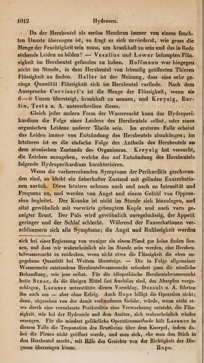 Da der Herzbeutel als seröse Membran immer von einem feuch¬ ten Dunste überzogen ist, so fragt es sich zuvörderst, wie gross die Menge der Feuchtigkeit sein muss, um krankhaft zu sein und das in Rede stehende Leiden zu bilden? — Vesalius und Lower behaupten Flüs¬ sigkeit im Herzbeutel gefunden zu haben. Hoffmann war hingegen nicht im Stande, in dem Herzbeutel von lebendig geöffneten Thieren Flüssigkeit zu finden. Haller ist der Meinung, dass eine sehr ge¬ ringe Quantilät Flüssigkeit sich im Herzbeutel vorfinde. Nach dem Ausspruche Corvisart’s ist die Menge der Flüssigkeit, wenn sie 6 — 8 Unzen übersteigt, krankhaft zu nennen, und Kreysig, Ber¬ lin, Testa u. A. unterschreiben dieses. Gleich jeder andern Form der Wassersucht kann das ITydroperi- kardium die Folge eines Leidens des Herzbeutels selbst, oder eines organischen Leidens anderer Theile sein. Im ersteren Falle scheint das Leiden immer von Entzündung des Herzbeutels abzuhängen; im letzteren ist es die einfache Folge des Antheiis des Herzbeutels an dem atonischen Zustande des Organismus. Kreysig hat versucht, die Zeichen anzugeben, welche das auf Entzündung des Herzbeutels folgende Hydroperikardium karakterisiren. Wenn die vorherrschenden Symptome der Perikarditis geschwun¬ den sind, so bleibt ein fieberhafter Zustand mit gelinden Exazerbatio¬ nen zurück. Diese letztem nehmen nach und nach an Intensität und Frequenz zu, und werden von Angst und einem Gelühl von Oppres- sion begleitet. Der Kranke ist nicht im Stande sich hinzulegen, und sitzt gewöhnlich mit vorwärts gebeugtem Kopfe und nach vorn ge¬ neigter Brust. Der Puls wird gewöhnlich unregelmässig, der Appetit geringer und der Schlaf schlecht. Während der Exazerbationen ver¬ schlimmern sich alle Symptome; die Angst und Ruhlosigkeit werden sich bei einer Ergiessung von weniger als einem Pfund gar keine finden Hes¬ sen, und dass wir wahrscheinlich nie im Stande sein werden, eine Herzbeu¬ telwassersucht zu entdecken, wenn nicht etwa die Flüssigkeit die eben an¬ gegebene Quantität bei Weitem übersteige. — Die in Folge allgemeiner Wassersucht entstandene Herzbeutelwassersucht erfordert ganz die nämliche Behandlung, wie jene selbst. Für die idiopathische Herzbeutelwassersucht hatte Senac, da die übrigen Mittel fast fruchtlos sind, das Abzapfen vorge¬ schlagen, Laennec unterstützte diesen Vorschlag, Desault u. A. führten ihn auch aus — aber ohne Erfolg. Auch Hope billigt die Operation nicht; denn, abgesehen von der damit verbundenen Gefahr, würde, wenn nicht et¬ wa durch eine veranlasste Perikarditis eine Verwachsung entsteht, die Flüs¬ sigkeit, wie bei der Ilydrozele und dem Aszites, sich wahrscheinlich wieder erzeugen. Für die mindest gefährliche Operationsmethode hält Laennec in diesem Falle die Trepanation des Brustbeins über dem Knorpel, indem da¬ bei die Pleura nicht geöffnet werde, und man sich, ehe man den Stich in den Herzbeutel macht, mit Hilfe des Gesichts von der Richtigkeit der Dia¬ gnose überzeugen könne. Ilope.
