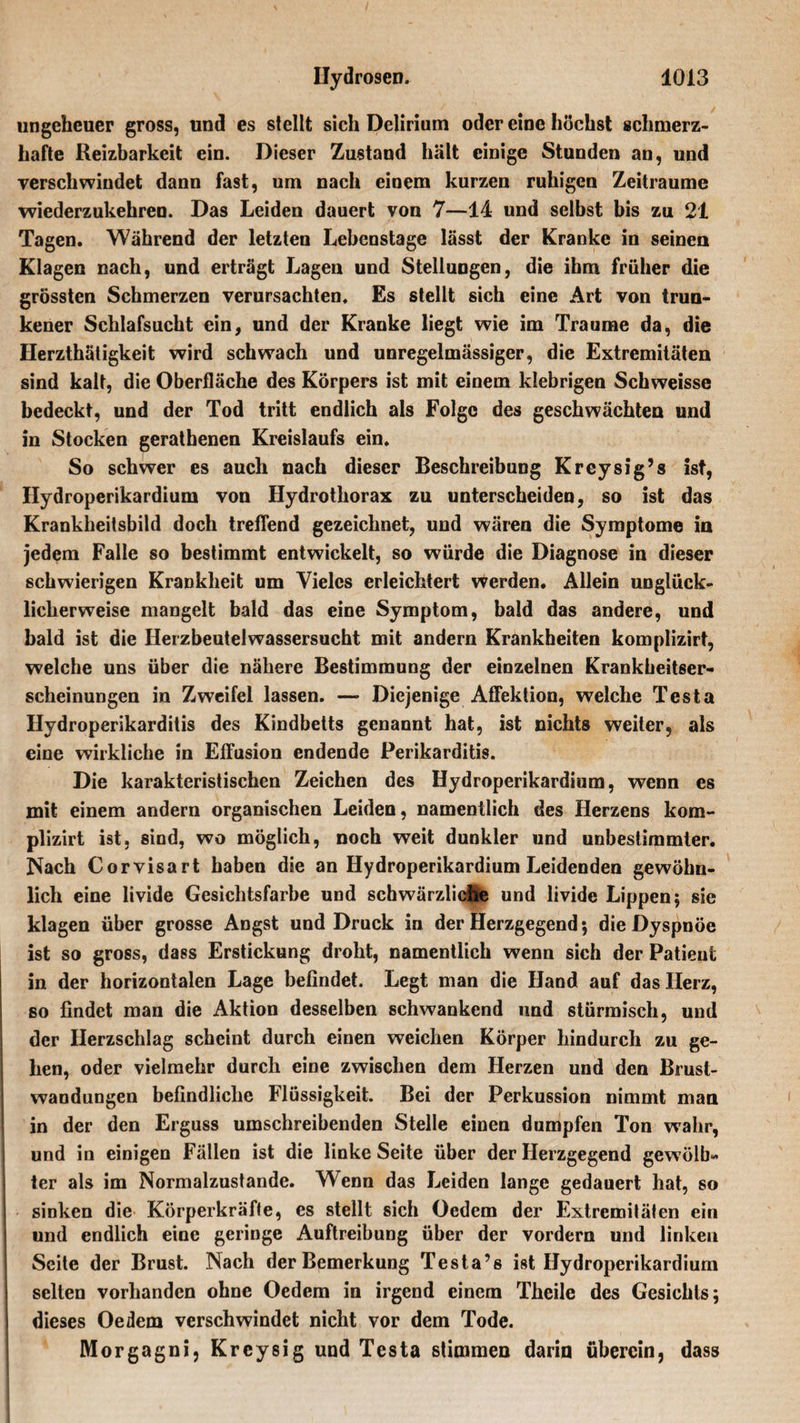 ungeheuer gross, und es stellt sich Delirium oder eine höchst schmerz¬ hafte Reizbarkeit ein. Dieser Zustand hält einige Stunden an, und verschwindet dann fast, um nach einem kurzen ruhigen Zeiträume wiederzukehren. Das Leiden dauert von 7—14 und selbst bis zu 21 Tagen. Während der letzten Lebenstage lässt der Kranke in seinen Klagen nach, und erträgt Lagen und Stellungen, die ihm früher die grössten Schmerzen verursachten. Es stellt sich eine Art von trun¬ kener Schlafsucht ein, und der Kranke liegt wie im Traume da, die Herzthätigkeit wird schwach und unregelmässiger, die Extremitäten sind kalt, die Oberfläche des Körpers ist mit einem klebrigen Schweisse bedeckt, und der Tod tritt endlich als Folge des geschwächten und in Stocken gerathenen Kreislaufs ein. So schwer es auch nach dieser Beschreibung Kreysig’s ist, Hydroperikardium von Hydrothorax zu unterscheiden, so ist das Krankheitsbild doch treffend gezeichnet, und wären die Symptome in jedem Falle so bestimmt entwickelt, so würde die Diagnose in dieser schwierigen Krankheit um Vieles erleichtert werden. Allein unglück¬ licherweise mangelt bald das eine Symptom, bald das andere, und bald ist die Herzbeutel Wassersucht mit andern Krankheiten komplizirt, welche uns über die nähere Bestimmung der einzelnen Krankheitser¬ scheinungen in Zweifel lassen. — Diejenige Affektion, welche Testa Hydroperikarditis des Kindbetts genannt hat, ist nichts weiter, als eine wirkliche in Effusion endende Perikarditis. Die karakteristischen Zeichen des Hydroperikardium, wenn es mit einem andern organischen Leiden, namentlich des Herzens kom¬ plizirt ist, sind, wo möglich, noch weit dunkler und unbestimmter. Nach Corvisart haben die an Hydroperikardium Leidenden gewöhn¬ lich eine livide Gesichtsfarbe und schwärzliche und livide Lippen; sie klagen über grosse Angst und Druck in der Herzgegend; die Dyspnoe ist so gross, dass Erstickung droht, namentlich wenn sich der Patient in der horizontalen Lage befindet. Legt man die Hand auf das Herz, so findet man die Aktion desselben schwankend und stürmisch, und der Herzschlag scheint durch einen weichen Körper hindurch zu ge¬ hen, oder vielmehr durch eine zwischen dem Herzen und den Brust¬ wandungen befindliche Flüssigkeit. Bei der Perkussion nimmt man in der den Erguss umschreibenden Stelle einen dumpfen Ton wahr, und in einigen Fällen ist die linke Seite über der Herzgegend gewölb¬ ter als im Normalzustände. Wenn das Leiden lange gedauert hat, so sinken die Körperkräfte, es stellt sich Oedem der Extremitäten ein und endlich eine geringe Auftreibung über der vordem und linken Seite der Brust. Nach der Bemerkung Testa’s ist Hydroperikardium selten vorhanden ohne Oedem in irgend einem Thcile des Gesichts; dieses Oedem verschwindet nicht vor dem Tode. Morgagni, Kreysig und Testa stimmen darin überein, dass