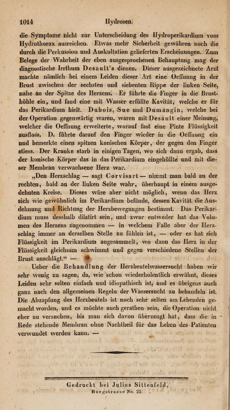 \ die Symptome nicht zur Unterscheidung des Ilydroperikardium vom Hydrothorax ausreichen. Etwas mehr Sicherheit gewähreu noch die durch die Perkussion und Auskultation gelieferten Erscheinungen. Zum Belege der Wahrheit der eben ausgesprochenen Behauptung mag der diagnostische Irrthum Desault’s dienen. Dieser ausgezeichnete Arzt machte nämlich bei einem Leiden dieser Art eine Oeffnung in der Brust zwischen der sechsten und siebenten Rippe der linken Seite, nahe an der Spitze des Herzens. Er führte die Finger in die Brust¬ höhle ein,, und fand eine mit Wasser erfüllte Kavität, welche er für das Perikardium hielt. Dubois, Sue und Dumangin, welche bei der Operation gegenwärtig waren, waren mitDesault einer Meinung, welcher die Oeffnung erweiterte, worauf fast eine Pinte Flüssigkeit ausfloss. D. führte darauf den Finger wieder in die Oeffnung ein und bemerkte einen spitzen konischen Körper, der gegen den Finger stiess. Der Kranke starb in einigen Tagen, wo sich dann ergab, dass der konische Körper das in das Perikardium eingehüllte und mit die¬ ser Membran verwachsene Herz war. „Den Herzschlag — sagt Corvisart— nimmt man bald an der rechten, bald an der linken Seite wahr, überhaupt in einem ausge¬ dehnten Kreise. Dieses wäre aber nicht möglich, wenn das Herz sich wie gewöhnlich im Perikardium befände, dessen Kavität die Aus¬ dehnung und Richtung der Herzbewegungen bestimmt. Das Perikar¬ dium muss desshalb dilatirt sein, und zwar entweder hat das Volu¬ men des Herzens zugenommen — in welchem Falle aber der Herz¬ schlag immer an derselben Stelle zu fühlen ist, — oder es hat sich Flüssigkeit im Perikardium angesammelt, w7o dann das Herz in der Flüssigkeit gleichsam schwimmt und gegen verschiedene Stellen der Brust anschlägt.44 — # ' Ueber die Behandlung der Herzbeutelwassersucht haben wir sehr wenig zu sagen, da, wie schon wiederholentlich erwähnt, dieses Leiden sehr selten einfach und idiopathisch ist, und es übrigens auch ganz nach den allgemeinen Regeln der Wassersucht zu behandeln ist. Die Abzapfung des Herzbeutels ist noch sehr selten am Lebenden ge¬ macht worden, und es möchte auch gerathen sein, die Operation nicht eher zu versuchen, bis man sich davon überzeugt hat, dass die in - Rede stehende Membran ohne IS achtheil für das Leben des Patienten verwundet werden kann. — f v» Gedruckt bei Julius Sittenfeld, . Burgstrasse No. 25.