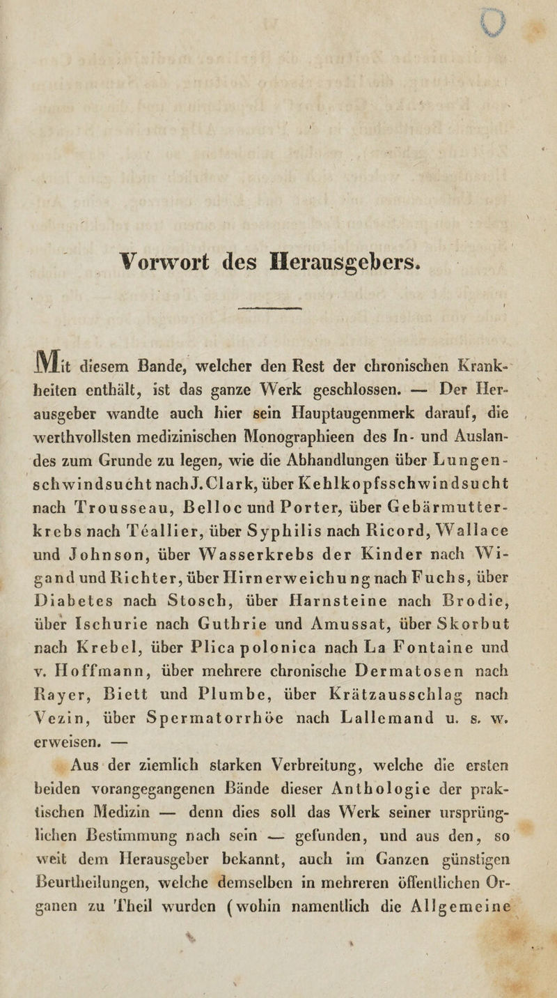 Vorwort des Herausgebers. Ma diesem Bande, welcher den Rest der chronischen Krank» heiten enthält, ist das ganze Werk geschlossen. — Der Her» ausgeber wandte auch hier sein Hauptaugenmerk darauf, die werthvollsten medizinischen Monographien des In- und Auslan¬ des zum Grunde zu legen, wie die Abhandlungen über Lungen¬ schwindsucht nachJ.Clark, über Kehlkopfsschwindsuc ht nach Trousseau, Belloc und Porter, über Gebärmutter¬ krebs nach Teallier, über Syphilis nach Ricord, Wallace und Johnson, über Wasserkrebs der Kinder nach Wi¬ gand und Richter, über Hirnerweichung nach Fuchs, über Diabetes nach Stosch, über Harnsteine nach Brodie, über Ischurie nach Guthrie und Amussat, über Skorbut nach Krebel, über Plica polonica nach La Fontaine und v. Ho ff mann, über mehrere chronische Dermatosen nach Rayer, Biett und Plumbe, über Krätzausschlag nach Vezin, über Spermatorr höe nach La 11 cm and u. s. w. erweisen. — Aus der ziemlich starken Verbreitung, welche die ersten beiden vorangegangenen Bände dieser Anthologie der prak¬ tischen Medizin — denn dies soll das Werk seiner ursprüng¬ lichen Bestimmung nach sein -— gefunden, und aus den, so weit dem Herausgeber bekannt, auch im Ganzen günstigen Beurtheilungen, welche demselben in mehreren öffentlichen Or¬ ganen zu Theil wurden (wohin namentlich die Allgemeine