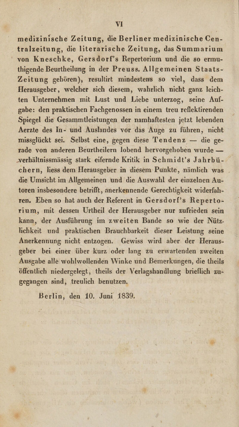 medizinische Zeitung, die Berliner medizinische Cen¬ tralzeitung, die literarische Zeitung, das Summarium von Kneschke, GersdorTs Repertorium und die so ermu- thigende Beurtheilung in der Preuss. Allgemeinen Staats- Zeitung gehören), resultirt mindestens so viel, dass dem Herausgeber, welcher sich diesem, wahrlich nicht ganz leich¬ ten Unternehmen mit Lust und Liebe unterzog, seine Auf¬ gabe: den praktischen Fachgenossen in einem treu reflektirenden Spiegel die Gesammtleistungen der namhaftesten jetzt lebenden Aerzte des In- und Auslandes vor das Auge zu führen, nicht missglückt sei. Selbst eine, gegen diese Tendenz — die ge¬ rade von anderen Beurtheilern lobend hervorgehoben wurde — verhältnissmässig stark eifernde Kritik in Schmidt’s Jahrbü¬ chern, Hess dem Herausgeber in diesem Punkte, nämlich was die Umsicht im Allgemeinen und die Auswahl der einzelnen Au¬ toren insbesondere betrifft, anerkennende Gerechtigkeit widerfah¬ ren. Eben so hat auch der Referent in Gersdorf’s Reperto¬ rium, mit dessen Urtheil der Herausgeber nur zufrieden sein kann, der Ausführung im zweiten Bande so wie der Nütz¬ lichkeit und praktischen Brauchbarkeit dieser Leistung seine Anerkennung nicht entzogen. Gewiss wird aber der Heraus¬ geber bei einer über kurz oder lang zu erwartenden zweiten Ausgabe alle wohlwollenden Winke und Bemerkungen, die theils öffentlich niedergelegt, theils der Verlagshandlung brieflich zu¬ gegangen sind, treulich benutzen. Berlin, den 10. Juni 1839. ' i i
