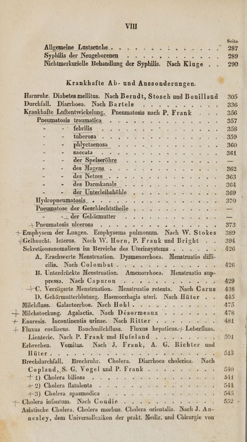 Allgemeine Lustseuche. Syphilis der Neugeborenen. Nichtmerkurielle Behandlung der Syphilis. Nach Kluge Seile 287 289 290 Krankhafte Ab- und Aussonderungen. Harnruhr. Diabetes mellitus. Nach Berndt, Stosch und Bouillaud 305 Durchfall. Diarrhoea. Nach Bartels .... .336 Krankhafte Luftentwickelung. Pneumatosis nach P, Frank . . . 356 Pneumatosis traumatica ..357 febrilis ....... •.. 358 tuberosa ... 359 phlyctaenosa . ..360 saccata ..361 der Speiseröhre ............ — des Magens ..362 des Netzes ... 363 des Darmkanals.364 der Unterleibshöhle.369 Ilydropneumatosis . . . . . 370 Pneumatose der Geschlechtstheile.— -_g der Gebärmutter . ... . — 4 Pneumatosis ulcerosa.373 -f Emphysem der Lungen. Emphysema pulmonum. Nach W. Stokes 389 ■^Gelbsucht. Icterus. Nach W. Horn, P. Frank und Bright . . 394 Sekretionsanomalieen im Bereiche des Uterinsystems ...... 426 A. Erschwerte Menstruation. Dysmenorrboea. Menstruatio diffi- cilis. Nach Colombat.426 B. Unterdrückte Menstruation. Amenorrhoea. Menstruatio sup- pressa. Nach Capuron.429 ■4 C. Verzögerte Menstruation. Menstruatio retenta. Nach Carus 438 D. Gebärmutterblutung. Haemorrhagia uteri. Nach Hüter . . 445 Milchfluss. Galactorrhoe. Nach Hohl . . . .475 4- Milchstockung. Agalactia. Nach Desorraeaux.478 ~j~ Enuresis. Incontinentia urinae. Nach Ritter.481 _f- Fluxus coeliacus. Bauchmilchfluss. Fluxus hepaticus.-f Leberfluss. Lienterie. Nach P. Frank und Hu fei and.501 Erbrechen. Vomitus. Nach J. Frank, A. G. Richter und Hüter.513 Brechdurchfall. Brechruhr. Cholera. Diarrhoea choleriea. Nach Copland, S. G. Vogel und P. Frank.540 1) Cholera biliosa ..541 -f- 2) Cholera flatulenta.544 -jr-3) Cholera spasmodica..545 -f~ Cholera infantum. Nach Coudie. 552 * Asiatische Cholera. Cholera morbus. Cholera orientalis. Nach J. An¬ ne sley, dem Universallexikon der prakt. Mediz. und Chirurgie vou