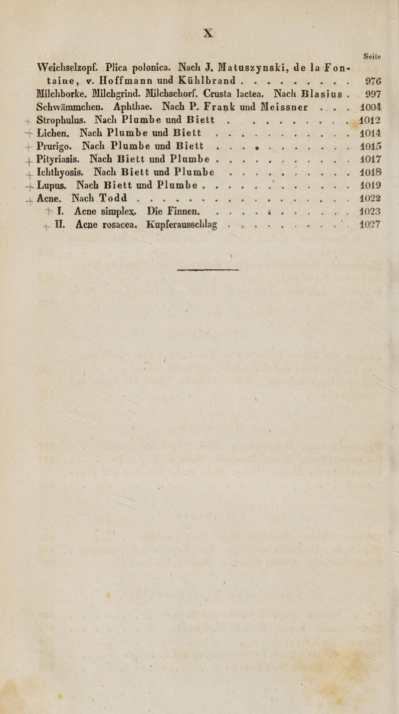 §eite Weichselzopf. Plica polonica. Nach J. Matuszynski, de la Fon¬ taine, v. Hoffmann und Kühlbrand.976 Milchborke. Milchgrind. Milchschorf. Crusta lactea. Nach Blasius . 997 Schwämmchen. Aphthae. Nach P. Frapk und Meissner . . . 1004 4- Strophulus. Nach Plumbe und Biett.. 1012 -f Lichen. Nach Plumbe und Biett.1014 4- Prurigo. Nach Plumbe und Biett ...».1015 4 Pityriasis. Nach Biett und Plumbe.1017 Ichthyosis. Nach Biett und Plumbe.. . 1018 4.Lupus. Nach Biett und Plumbe ..1019 Acne. Nach Todd.. 1022 4 I. Acne simples;. Die Finnen...1023 II. Acne rosacea. Kupferausschlag . . . . , . . .' . 1027 \ \ %