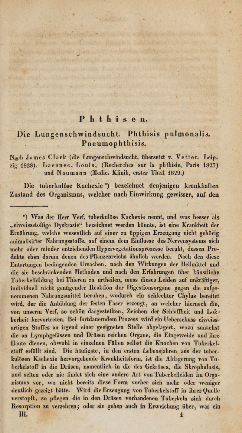 Phthisen. Die Lungenschwindsucht. Phthisis pulmonalis. Pneumophthisis. N^ph James Clark (die Lungenschwindsucht, übersetzt v. Vetter. Leip¬ zig 1838). Laennec, Louis, (Recherches sur la phtbisie, Paris 1825) und Naumann (Medic. Klinik, erster Theil 1829.) Die tuberkulöse Kachexie *) bezeichnet denjenigen krankhaften Zustand des Organismus, welcher nach Einwirkung gewisser, auf den *) Was der Herr Verf. tuberkulöse Kachexie nennt, und was besser als „eiweissstoffige Dyskrasie“ bezeichnet werden könnte, ist eine Krankheit der Ernährung, welche wesentlich auf einer zu üppigen Erzeugung nicht gehörig animalisirter Nahrungsstoffe, auf einem dem Einflüsse des Nervensystems sich mehr oder minder entziehenden Hypervegetationsprozesse beruht, dessen Pro¬ dukte eben darum denen des Pflanzenreichs ähnlich wTerden. Nach den diese Entartungen bedingenden Ursachen, nach den Wirkungen der Heilmittel und die sie beschränkenden Methoden und nach den Erfahrungen über künstliche Tuberkelbildung bei Thieren zu urtheilen, muss dieses Leiden auf unkräftiger, individuell nicht genügender Reaktion der Digestionsorgane gegen die aufge¬ nommenen Nahrungsmittel beruhen, wodurch ein schlechter Cbylus bereitet wird, der die Anbildung der festen Faser erzeugt, an welcher hiernach die, von unserm Verf. so schön dargestellten, Zeichen der Schlaffheit und Lok' kerheit hervortreten. Bei fortdauerndem Prozess wird ein Ueberschuss eiweiss* artigen Stoffes an irgend einer geeigneten Stelle abgelagert, wozu zunächst die an Lymphgefässen und Drüsen reichen Organe, die Eingeweide und ihre Häute dienen, obwohl in einzelnen Fällen selbst die Knochen von Tuberkel¬ stoff erfüllt sind. Die häufigste, in den ersten Lebensjahren aus der tuber¬ kulösen Kachexie hervorgehende Krankheitsforra, ist die Ablagerung von Tu¬ berkelstoff in die Drüsen, namentlich in die des Gekröses, die Skrophulosis, und selten oder nie findet sich eine andere Art von Tuberkelleiden im Orga¬ nismus vor, wo nicht bereits diese Form vorher sich mehr oder weniger deutlich gezeigt hätte. Wird die Erzeugung von Tuberkelstoff in ihrer Quelle verstopft, so pflegen die in den Drüsen vorhandenen Tuberkeln sich durch Resorption zu verzehren) oder sie gehen auch in Erweichung über, was ein