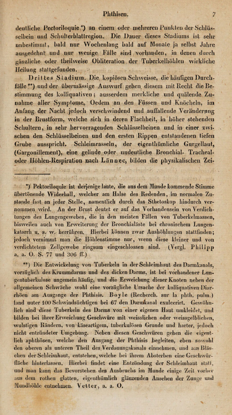 deutliche Pcctoriloquie *) an einem oder mehreren Punkten der Schlüs¬ selbein und Schulterblatlregion. Die Dauer dieses Stadiums ist sehr unbestimmt, bald nur Wochenlang bald auf Monate ja selbst Jahre ausgedehnt und nur wenige Fälle sind vorhanden, in denen durch gänzliche oder theilvveise Öbliteration der Tuberkelhöhlen wirkliche Heilung stattgefunden. Drittes Stadium. Die kopiösen Schweissc, die häufigen Durch¬ fälle **) und der übermässige Auswurf gehen^ diesem mit Recht die Be¬ stimmung des kolliquativen; ausserdem merkliche und quälende Zu¬ nahme aller Symptome, Öedem an den Füssen und Knöcheln, im Anfang der Nacht jedoch verschwindend und auffallende Veränderung in der Brustform, welche sich in deren Flachheit, in höher stehenden Schultern, in sehr hervorragenden Schlüsselbeinen und in einer zwi¬ schen den Schlüsselbeinen und den ersten Rippen entstandenen tiefen Grube ausspricht. Schleimrasseln, der eigentümliche Gnrgellaut, (Gargouillement), eine gelinde oder undeutliche Bronchial- Tracheal¬ oder Höhlen-Respiration nach Lännec, bilden die physikalischen Zei- *) Pektoriloquie ist derjenige laute, die aus dem Munde kommende Stimme übertönende Widerhall, welcher am Halse des Redenden, im normalen Zu¬ stande fast an jeder Stelle, namentlich durch das Sthetoskop hindurch ver¬ nommen wird. An der Brust deutet er auf das Vorhandensein von Verdich¬ tungen des Lungengewebes, die in den meisten Fällen von Tuberkelmassen, bisweiten auch von Erweiterung der Bronchialäste bei chronischem Lungen- katarrh u. s. w. herrühren. Hierbei können zwar Aushöhlungen stattfinden; jedoch vernimmt man die Höhlenstimme nur, wenn diese kleiner und von verdichtetem Zellgewebe ringsum eingeschlossen sind. (Vergl. Philipp a. a. O. S. 77 und 306 ff.) **) Die Entwickelung von Tuberkeln in der Schleimhaut des Darmkanals, vorzüglich des Krummdarms und des dicken Darms, ist bei vorhandener Lun¬ gentuberkulose ungemein häufig, und die Erweichung dieser Knoten neben der allgemeinen Schwäche wohl eine vorzügliche Ursache der kolliquativen Diar¬ rhöen am Ausgange der Phthisis. Boyle (Recherch. sur la pbth. pulm.) land uuter 100 Schwindsüchtigen bei 67 den Darmkanal exulcerirt. Gewöhn¬ lich sind diese Tuberkeln des Darms von einer eigenen Haut umkleidet, und bilden bei ihrer Erweichung Geschwüre mit weisslichen oder weissgelblichen, wulstigen Rändern, von käseartigem, tuberkulösen Grunde und harter, jedoch nicht entzündeter Umgebung. Neben diesen Geschwüren gehen die eigent¬ lich aphthösen, welche den Ausgang der Phthisis begleiten, eben sowohl den oberen als unteren Theil des Verdauungskanals einnehmen, und aus Bläs¬ chen der Schleimhaut, entstehen, welche bei ihrem Absterben eine Geschvvür- iläche hinterlassen. Hierbei findet eine Entzündung der Schleimhaut stall, und man kann das Bevorstehen des Ausbruchs im Munde einige Zeit vorher aus dem rothen glatten., eigentümlich glänzenden Ansehen der Zunge und Mundhöhle entnehmen. Vetter, a. a. O.