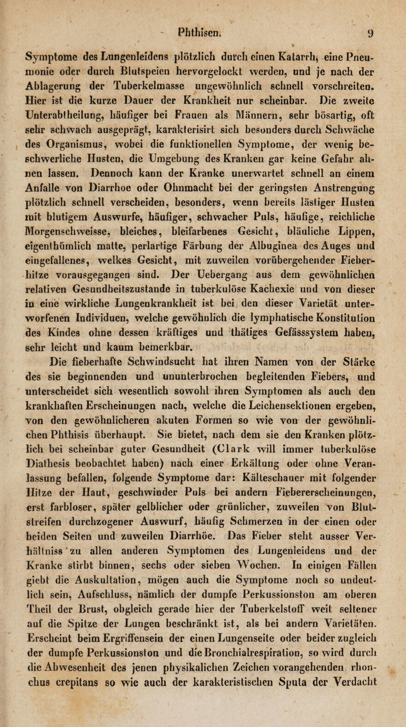 Symptome des Lungenleidens plötzlich dut'ch einen Katarrh* eine Pneu¬ monie oder durch Blutspeien hervorgelockt werden, und je nach der Ablagerung der Tuberkelmasse ungewöhnlich schnell vorschreiten. Hier ist die kurze Dauer der Krankheit nur scheinbar. Die zweite Unterabtheilung, häufiger bei Frauen als Männern, sehr bösartig, oft sehr schwach ausgeprägt, karakterisirt sich besonders durch Schwäche des Organismus, wobei die funktionellen Symptome, der wenig be¬ schwerliche Husten, die Umgebung des Kranken gar keine Gefahr ah¬ nen lassen. Dennoch kann der Kranke unerwartet schnell an einem Anfalle von Diarrhoe oder Ohnmacht bei der geringsten Anstrengung plötzlich schnell verscheiden, besonders, wenn bereits lästiger Husten mit blutigem Auswurfe, häufiger, schwacher Puls, häufige, reichliche Morgenschweisse, bleiches, bleifarbenes Gesicht, bläuliche Lippen, eigenthümlich matte, perlartige Färbung der Albuginea des Auges und eingefallenes, welkes Gesicht, mit zuweilen vorübergehender Fieber¬ hitze vorausgegangen sind. Der Uebergang aus dem gewöhnlichen relativen Gesundheitszustände in tuberkulöse Kachexie und von dieser in eine wirkliche Lungenkrankheit ist bei den dieser Varietät unter¬ worfenen Individuen, welche gewöhnlich die lymphatische Konstitution des Kindes ohne dessen kräftiges und thätiges Gefässsystem haben, sehr leicht und kaum bemerkbar. Die fieberhafte Schwindsucht hat ihren Namen von der Stärke des sie beginnenden und ununterbrochen begleitenden Fiebers, und unterscheidet sich wesentlich sowohl ihren Symptomen als auch den krankhaften Erscheinungen nach, welche die Leichensektionen ergeben, von den gewöhnlicheren akuten Formen so wie von der gewöhnli¬ chen Phthisis überhaupt. Sie bietet, nach dem sie den Kranken plötz¬ lich bei scheinbar guter Gesundheit (Clark will immer tuberkulöse Diathesis beobachtet haben) nach einer Erkältung oder ohne Veran¬ lassung befallen, folgende Symptome dar: Kälteschauer mit folgender Hitze der Haut, geschwinder Puls bei andern Fiebererscheinungen, erst farbloser, später gelblicher oder grünlicher, zuweilen von Blut¬ streifen durchzogener Auswurf, häufig Schmerzen in der einen oder beiden Seiten und zuweilen Diarrhöe. Das Fieber steht ausser Ver¬ hältnis zu allen anderen Symptomen des Lungenleidens und der Kranke stirbt binnen, sechs oder sieben Wochen. In einigen Fällen giebt die Auskultation, mögen auch die Symptome noch so undeut¬ lich sein, Aufschluss, nämlich der dumpfe Perkussionston am oberen Theil der Brust, obgleich gerade hier der Tuberkelstoff weit seltener auf die Spitze der Lungen beschränkt ist, als bei andern Varietäten. Erscheint beim Ergriffensein der einen Lungenseite oder beider zugleich der dumpfe Perkussionston und die Bronchialrespiralion, so wird durch die Abwesenheit des jenen physikalichcn Zeichen vorangehenden rhon- chu8 crepitans so wie auch der karakleristischcn Sputa der Verdacht
