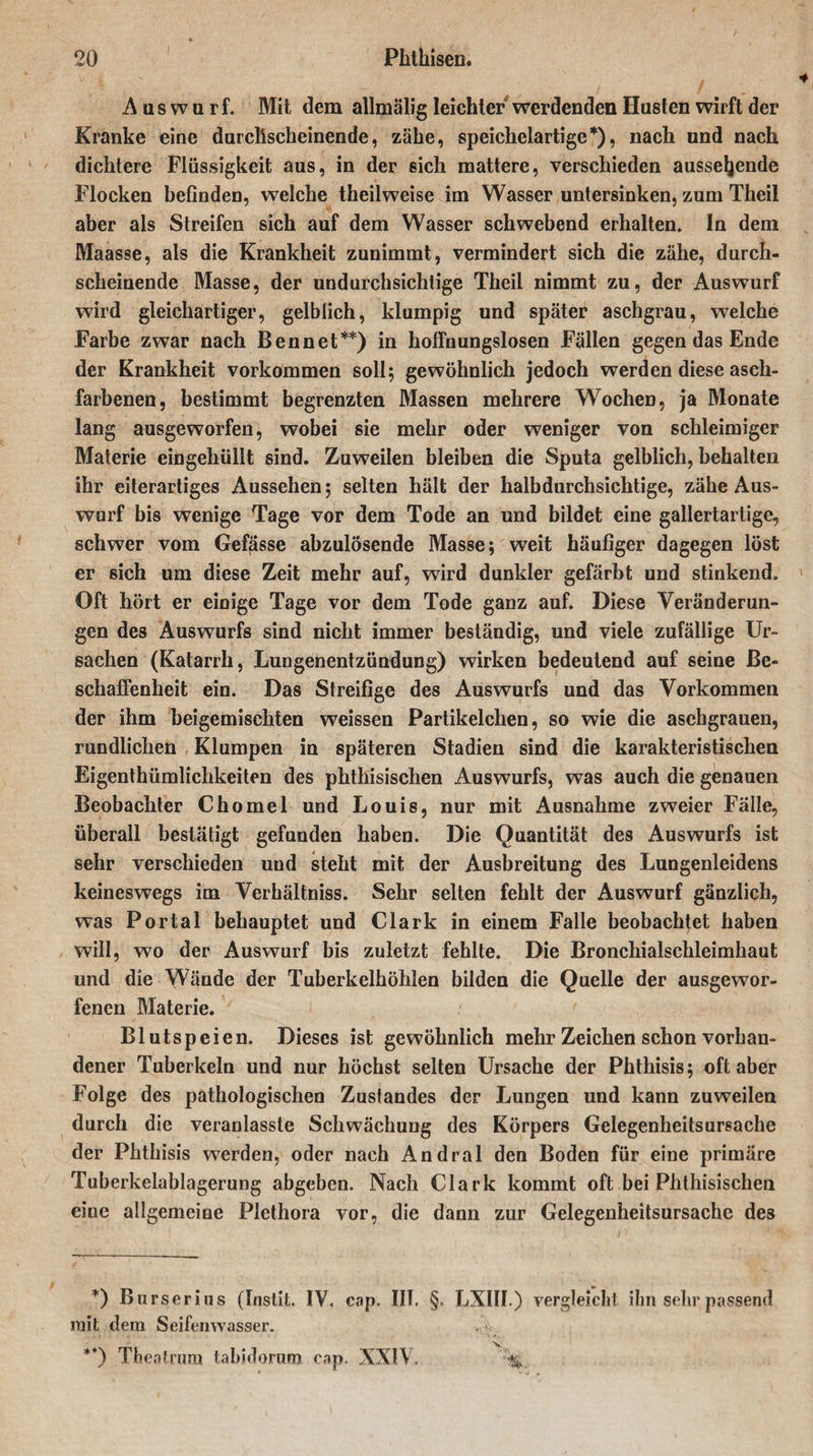 Aaswurf. Mit dem allmälig leichter werdenden Husten wirft der Kranke eine durchscheinende, zähe, speichelartige*), nach und nach dichtere Flüssigkeit aus, in der sich mattere, verschieden aussehende Flocken befinden, welche theilweise im Wasser untersinken, zum Theil aber als Streifen sich auf dem Wasser schwebend erhalten* In dem Maasse, als die Krankheit zunimmt, vermindert sich die zähe, durch¬ scheinende Masse, der undurchsichtige Theil nimmt zu, der Auswurf wird gleichartiger, gelblich, klumpig und später aschgrau, welche Farbe zwar nach Ben net**) in hoffnungslosen Fällen gegen das Ende der Krankheit Vorkommen soll; gewöhnlich jedoch werden diese asch¬ farbenen, bestimmt begrenzten Massen mehrere Wochen, ja Monate lang ausgeworfen, wobei sie mehr oder weniger von schleimiger Materie eingehüllt sind. Zuweilen bleiben die Sputa gelblich, behalten ihr eiterartiges Aussehen; selten hält der halb durchsichtige, zähe Aus¬ wurf bis wenige Tage vor dem Tode an und bildet eine gallertartige, schwer vom Gefjasse abzulösende Masse; weit häufiger dagegen löst er sich um diese Zeit mehr auf, wird dunkler gefärbt und stinkend» Oft hört er einige Tage vor dem Tode ganz auf. Diese Veränderun¬ gen des Auswurfs sind nicht immer beständig, und viele zufällige Ur¬ sachen (Katarrh, Lungenentzündung) wirken bedeutend auf seine Be¬ schaffenheit ein. Das Streifige des Auswurfs und das Vorkommen der ihm beigemischten weissen Partikelchen, so wie die aschgrauen, rundlichen Klumpen in späteren Stadien sind die karakteristischen Eigentümlichkeiten des phthisischen Auswurfs, was auch die genauen Beobachter Chomel und Louis, nur mit Ausnahme zweier Fälle, überall bestätigt gefunden haben. Die Quantität des Auswurfs ist sehr verschieden und steht mit der Ausbreitung des Lungenleidens keineswegs im Verhältniss. Sehr selten fehlt der Auswurf gänzlich, was Portal behauptet und Clark in einem Falle beobachtet haben will, wo der Auswurf bis zuletzt fehlte. Die Bronchialschleimhaut und die Wände der Tuberkelhöhlen bilden die Quelle der ausgewor¬ fenen Materie. Blutspeien. Dieses ist gewöhnlich mehr Zeichen schon vorhan¬ dener Tuberkeln und nur höchst selten Ursache der Phthisis; oft aber Folge des pathologischen Zustandes der Lungen und kann zuweilen durch die veranlasste Schwächung des Körpers Gelegenheitsursache der Phthisis werden, oder nach Andral den Boden für eine primäre Tuberkelablagerung abgeben. Nach Clark kommt oft bei Phthisischen eine allgemeine Plethora vor, die dann zur Gelegenheitsursachc des *) Burserius (Instit. IV. cap. IIT. §. LXllI.) vergleicht ihn sehr passend init dem Seifenwasser. 'S. **) Theatrum tabidorum cap. XXIV. '%