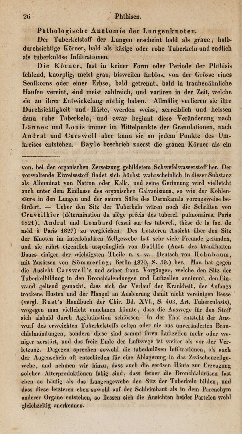 Pathologische Anatomie der Lungenknoten. Der Tuberkelstoff der Lungen erscheint bald als graue, halb¬ durchsichtige Körner, bald als käsige oder rohe Tuberkeln und endlich als tuberkulöse Infiltrationen. Die Körner, fast in keiner Form oder Periode der Phthisis fehlend, knorplig, meist grau, bisweilen farblos, von der Grösse eines Senfkorns oder einer Erbse, bald getrennt, bald in traubenähnliche Haufen vereint, sind meist zahlreich, und variiren in der Zeit, welche sie zu ihrer Entwickelung nöthig haben. Allmälig verlieren sie ihre Durchsichtigkeit und Härte, werden weiss, zerreiblich und heissen dann rohe Tuberkeln, und zwar beginnt diese Veränderung nach Lännec und Louis immer im Mittelpunkte der Granulationen, nach Andral und Cars well aber kann sie an jedem Punkte des Um¬ kreises entstehen. Bayle beschrieb zuerst die grauen Körner als ein von, bei der organischen Zersetzung gebildetem Schwefelwasserstoff her. Der vorwaltende Eiweissstoff findet sich höchst wahrscheinlich in dieser Substanz als Albuminat von Natron oder Kalk, und seine Gerinnung wird vielleicht auch unter dem Einflüsse des organischen Galvanismus, so wie der Kohlen¬ säure in den Lungen und der sauren Säfte des Darmkanals vorzugsweise be¬ fördert. — Ueber den Sitz der Tuberkeln wären noch die Schriften von Cruveilhier (determination du siege precis des tubercl. pulmonaires, Paris 1821), Andral und Lombard (essai sur les tubercl., these de la fac. de med. ä Paris 1827) zu vergleichen. Des Letzteren Ansicht über den Sitz der Knoten im interlobulären Zellgewebe hat sehr viele Freunde gefunden, und sie rührt eigentlich ursprünglich von Baillie (Anat. des krankhaften Baues einiger der wichtigsten Theile u. s. w. Deutsch von Hohnbaura, mit Zusätzen von Sömmering; Berlin 1820, S. 39.) her. Man hat gegen die Ansicht Carswell’s und seiner franz. Vorgänger, welche den Sitz der Tuberkelbildung in den Bronchialendungen und Luftzellen annimmt, den Ein¬ wand geltend gemacht, dass sich der Verlauf der Krankheit, der Anfangs trockene Husten und der Mangel an Ausleerung damit nicht vereinigen Hesse (vergl. Rust’s Handbuch der Chir. Bd. XVI., S. 403, Art. Tuberculosis), wogegen man vielleicht annehmen könnte, dass die Auswege für den Stoff sich alsbald durch Agglutination schlössen. In der That entsteht der Aus¬ wurf des erweichten Tuberkelstoffs selten oder nie aus unveränderten Bron¬ chialmündungen, sondern diese sind sammt ihren Luftzellen mehr oder we¬ niger zerstört, und das freie Ende der Luftwege ist weiter als vor der Ver¬ letzung. Dagegen sprechen sowohl die tuberkulösen Infiltrationen, als auch der Augenschein oft entschieden für eine Ablagerung in das Zwischenzellge¬ webe, und nehmen wir hinzu, dass auch die serösen Häute zur Erzeugung solcher Afterproduktionen fähig sind, dass ferner die Bronchialdrüsen fast eben so häufig als das Lungengewebe den Sitz der Tuberkeln bilden, und dass diese letzteren eben sowohl auf der Schleimhaut als in dem Parenchym anderer Organe entstehen, so Hessen sich die Ansichten beider Parteien wohl gleichzeitig anerkennen.