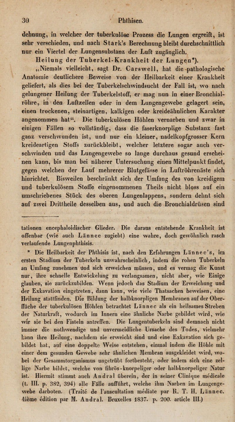 dehnung, in welcher der tuberkulöse Prozess die Lungen ergreift, ist sehr verschieden, und nach Stark’s Berechnung bleibt durchschnittlich nur ein Viertel der Lungensubstanz der Luft zugänglich. Heilung der Tuberkel-Krankheit der Lungen* *). ,, Niemals vielleicht, sagt Dr. Cars well, hat die pathologische Anatomie deutlichere Beweise von der Heilbarkeit einer Krankheit geliefert, als dies bei der Tuberkelschwindsucht der Fall ist, wo nach gelungener Heilung der Tuberkelstoff, er mag nun in einer Bronchial¬ röhre, in den Luftzellen oder in dem Lungengewebe gelagert sein, einen trockenen, steinartigen, kalkigen oder kreideähnlichen Karakter angenommen hat“. Die tuberkulösen Höhlen vernarben und zwar in einigen Fällen so vollständig, dass die faserknorplige Substanz fast ganz verschwunden ist, und nur ein kleiner, nadeikopfgrosser Kern kreideartigen Stoffs zurückbleibt, welcher letztere sogar auch ver¬ schwinden und das Lungengewebe so lange durchaus gesund erschei¬ nen kann, bis man bei näherer Untersuchung einen Mittelpunkt findet, gegen welchen der Lauf mehrerer Blutgefässe in Luftröhrenäste sich hinrichtet. Bisweilen beschränkt sich der Umfang des von kreidigem und tuberkulösem Stoffe eingenommenen Theils nicht bloss auf ein umschriebenes Stück des oberen Lungenlappens, sondern dehnt sich auf zwei Diitlheile desselben aus, und auch die Bronchialdrüsen sind tationen encephaloidischer Glieder. Die daraus entstehende Krankheit ist offenbar (wie auch Lännec zugiebt) eine wahre, doch gewöhnlich rasch verlaufende Lungenphtiiisis. * Die Heilbarkeit der Phthisis ist, nach den Erfahrungen Lännec’s, im ersten Stadium der Tuberkeln unwahrscheinlich^ indem die rohen Tuberkeln an Umfang zunehmen und sich erweichen müssen, und es vermag die Kunst nur, ihre schnelle Entwickelung zu verlangsamen, nicht aber, wie Einige glauben, sie zurückzubilden. Wenn jedoch das Stadium der Erweichung und der Exkavation eingetreten, dann kann, wie viele Thatsachen beweisen, eine Heilung stattfinden. Die Bildung der halbknorpligen Membranen auf der Ober¬ fläche der tuberkulösen Höhlen betrachtet Lännec als ein heilsames Streben der Naturkraft, wodurch im Innern eine ähnliche Narbe gebildet wird, wie wir sie bei den Fisteln antreffen. Die Lungentuberkeln sind demnach nicht immer die nothwendige und unvermeidliche Ursache des Todes, vielmehr kann ihre Heilung, nachdem sie erweicht sind und eine Exkavation sich ge¬ bildet hat, auf eine doppelte Weise entstehen, einmal indem die Höhle mit einer dem gesunden Gewebe sehr ähnlichen Membran ausgekleidet wird, wo¬ bei der Gesammtorganismus ungetrübt fortbesteht, oder indem sich eine zei¬ tige Narbe bildet, welche von fibrös-knorpeliger oder halbknorpeliger Natur ist. Hiermit stimmt auch Andral überein, der in seiner Clinique medicale (t. III. p. 382, 394) alle Fälle aufführt, welche ihm Narben im Lungenge¬ webe darboten. (Traite de Tauscultation mediate par R. T. H. Lännec. 4ieme edition par M. Andral. Bruxelles 1837. p. 200. article III.)