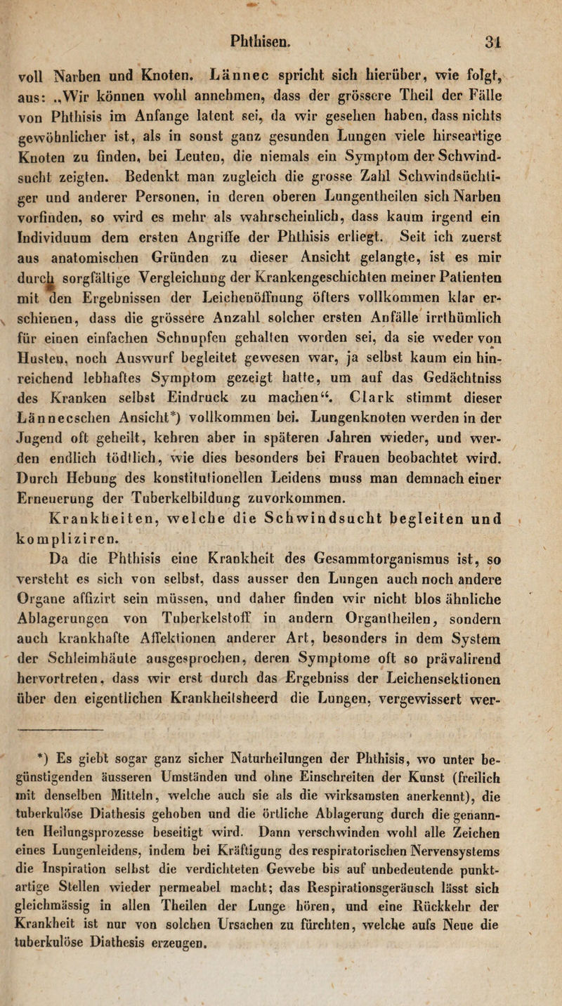 voll Narben und Knoten. Lännec spricht sich hierüber, wie folgt, aus: .,Wir können wohl annebmen, dass der grössere Theil der Fälle von Phthisis im Anfänge latent sei, da wir gesehen haben, dass nichts gewöhnlicher ist, als in sonst ganz gesunden Lungen viele hirseartige Knoten zu finden, bei Leuten, die niemals ein Symptom der Schwind¬ sucht zeigten. Bedenkt man zugleich die grosse Zahl Schwindsüchti¬ ger und anderer Personen, in deren oberen Lungentheilen sich Narben vorfinden, so wird es mehr als wahrscheinlich, dass kaum irgend ein Individuum dem ersten Angriffe der Phthisis erliegt. Seit ich zuerst aus anatomischen Gründen zu dieser Ansicht gelangte, ist es mir durejj sorgfältige Vergleichung der Krankengeschichten meiner Patienten mit den Ergebnissen der Leichenöffnung öfters vollkommen klar er¬ schienen, dass die grössere Anzahl solcher ersten Anfälle irrthümlich für einen einfachen Schnupfen gehalten worden sei, da sie weder von Husten, noch Auswurf begleitet gewesen war, ja selbst kaum ein hin¬ reichend lebhaftes Symptom gezeigt hatte, um auf das Gedächtniss des Kranken selbst Eindruck zu machenu. Clark stimmt dieser Lännecschen Ansicht*) vollkommen bei. Lungenknoten werden in der Jugend oft geheilt, kehren aber in späteren Jahren wieder, und wer¬ den endlich tödtlich, wie dies besonders bei Frauen beobachtet wird. Durch Hebung des konstitutionellen Leidens muss man demnach einer Erneuerung der Tuberkelbildung zuvorkommen. Krankheiten, welche die Schwindsucht begleiten und kompliziren. Da die Phthisis eine Krankheit des Gesammtorganismus ist, so versteht es sich von selbst, dass ausser den Lungen auch noch andere Organe affizirt sein müssen, und daher finden wir nicht blos ähnliche Ablagerungen von Tuberkelstoff in andern Organtheilen, sondern auch krankhafte Affektionen anderer Art, besonders in dem System der Schleimhäute ausgesprochen, deren Symptome oft so prävalirend hervortreten, dass wir erst durch das Ergebniss der Leichensektionen über den eigentlichen Krankheitsheerd die Lungen, vergewissert wer- *) Es giebt sogar ganz sicher Naturheilungen der Phthisis, wo unter be¬ günstigenden äusseren Umständen und ohne Einschreiten der Kunst (freilich mit denselben Mitteln, welche auch sie als die wirksamsten anerkennt), die tuberkulöse Diathesis gehoben und die örtliche Ablagerung durch die genann¬ ten Heilungsprozesse beseitigt wird. Dann verschwinden wohl alle Zeichen eines Lungenleidens, indem bei Kräftigung des respiratorischen Nervensystems die Inspiration seihst die verdichteten Gewebe bis auf unbedeutende punkt¬ artige Stellen wieder permeabel macht; das Respirationsgeräusch lässt sich gleichmässig in allen Theilen der Lunge hören, und eine Rückkehr der Krankheit ist nur von solchen Ursachen zu furchten, welche aufs Neue die tuberkulöse Diathesis erzeugen.