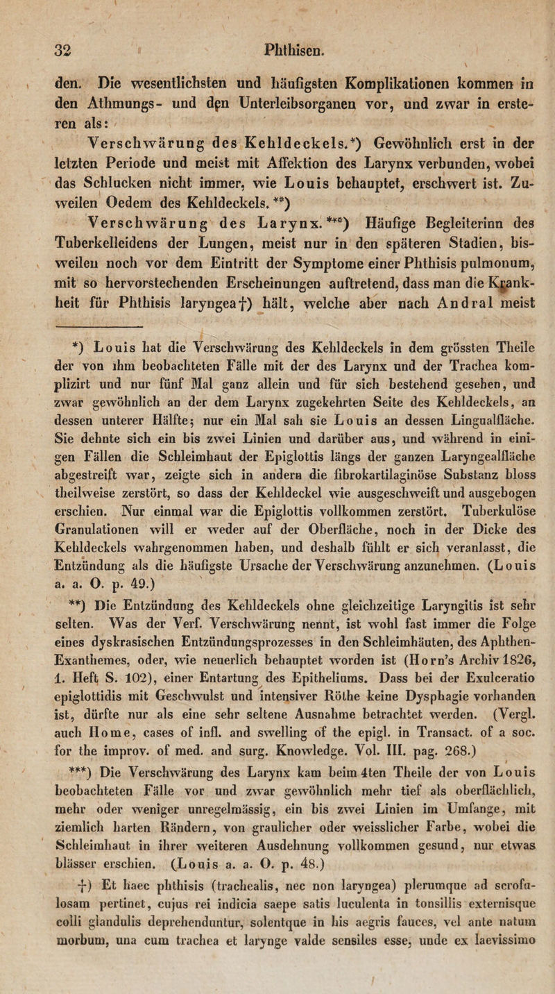 den. Die wesentlichsten und häufigsten Komplikationen kommen in den Athmungs- und dpn Unterleibsorganen vor, und zwar in erste- ren als: Verschwärung des Kehldeckels.*) Gewöhnlich erst in der letzten Periode und meist mit AfFektion des Larynx verbunden, wobei das Schlucken nicht immer, wie Louis behauptet, erschwert ist. Zu¬ weilen Oedem des Kehldeckels. *#) Verschwärung des Larynx.***) Häufige Begleiterinn des Tuberkelleidens der Lungen, meist nur in den späteren Stadien, bis¬ weilen noch vor dem Eintritt der Symptome einer Phthisis pulmonum, mit so hervorstechenden Erscheinungen auftretend, dass man die Krank¬ heit für Phthisis laryngeaf) hält, welche aber nach Andral meist *) Louis hat die Verschwärung des Kehldeckels in dem grössten Theile der von ihm beobachteten Fälle mit der des Larynx und der Trachea kom- plizirt und nur fünf Mai ganz allein und für sich bestehend gesehen, und zwar gewöhnlich an der dem Larynx zugekehrten Seite des Kehldeckels, an dessen unterer Hälfte 5 nur ein Mal sah sie Louis an dessen Lingualfläche. Sie dehnte sich ein bis zwei Linien und darüber aus, und während in eini¬ gen Fällen die Schleimhaut der Epiglottis längs der ganzen Laryngealfläche abgestreift war, zeigte sich in andern die fibrokartilaginöse Substanz bloss theilweise zerstört, so dass der Kehldeckel wie ausgeschweift und ausgebogen erschien. Nur einmal war die Epiglottis vollkommen zerstört. Tuberkulöse Granulationen will er weder auf der Oberfläche, noch in der Dicke des Kehldeckels wahrgenommen haben, und deshalb fühlt er sich veranlasst, die Entzündung als die häufigste Ursache der Verschwärung anzunehmen. (Louis a. a. O. p. 49.) **) Die Entzündung des Kehldeckels ohne gleichzeitige Laryngitis ist sehr selten. Was der Verf. Verschwärung nennt, ist wohl fast immer die Folge eines dyskrasischen Entzündungsprozesses in den Schleimhäuten, des Aphthen- Exanthemes, oder, wie neuerlich behauptet worden ist (Horn’s Archiv 1826, 1. Heft S. 102), einer Entartung des Epitheliums. Dass bei der Exulceratio epiglottidis mit Geschwulst und intensiver Rölhe keine Dysphagie vorhanden ist, dürfte nur als eine sehr seltene Ausnahme betrachtet werden. (Vergl. auch Home, cases of infl. and swelling of the epigl. in Transact. of a soc. for the improv. of med. and surg. Knowledge. Vol. III. pag. 268.) ***) Die Verschwärung des Larynx kam heim 4ten Theile der von Louis beobachteten Fälle vor und zwar gewöhnlich mehr tief als oberflächlich, mehr oder weniger unregelmässig, ein bis zwei Linien im Umfange, mit ziemlich harten Rändern, von graulicher oder weisslicher Farbe, wobei die Schleimhaut in ihrer weiteren Ausdehnung vollkommen gesund, nur etwas blässer erschien. (Louis a. a. O. p. 48.) f) Et liaec phthisis (trachealis, nec non laryngea) plerumque ad scrofu- losam pertinet, cujus rei indicia saepe satis luculenta in tonsillis externisque colli glandulis deprehenduntur, solentque in bis aegris fauces, vel ante natum morbum, una cum trachea et larynge valde sensiles esse, unde ex laevissimo