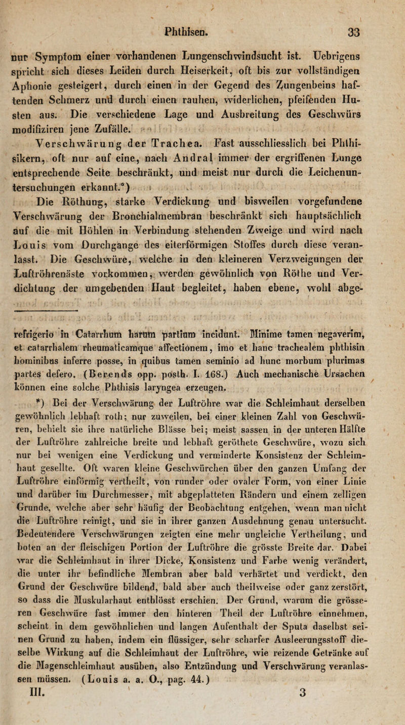 nur Symptom einer vorhandenen Lungenschwindsucht ist. Uebrigens spricht sich dieses Leiden durch Heiserkeit, oft bis zur vollständige« Aphonie gesteigert, durch einen in der Gegend des Zungenbeins haf¬ tenden Schmerz und durch einen rauhen, widerlichen, pfeifenden Hu¬ sten aus. Die verschiedene Lage und Ausbreitung des Geschwürs modifiziren jene Zufälle. Verschwärung der Trachea. Fast ausschliesslich bei Phthi¬ sikern, oft nur auf eine, nach Andral immer der ergriffenen Lunge entsprechende Seite beschränkt, und meist nur durch die Leichenun¬ tersuchungen erkannt.*) Die Röthung, starke Verdickung und bisweilen Vorgefundene Verschwärung der Bronchialmembran beschränkt sich hauptsächlich auf die mit Höhlen in Verbindung stehenden Zweige und wird nach Louis vom Durchgänge des eiterförmigen Stoffes durch diese veran¬ lasst. Die Geschwüre, welche io den kleineren Verzweigungen der Luftröhrenäste Vorkommen, werden gewöhnlich von Röthe und Ver¬ dichtung der umgebenden Haut begleitet, haben ebene, wohl abge- refrigerio in Catarrhum harum partium incidunt. Minime tarnen negaverim, et catarrhalem rheumaticamque affectiönera, imo et lianc trachealem phthisin hominibus inferre posse, in quibus tarnen seminio ad hunc morbum plurimas partes defero. (Berends opp. posth. I. 168.) Auch mechanische Ursachen können eine solche Phthisis laryngea erzeugen. *) Bei der Verschwärung der Luftröhre war die Schleimhaut derselben gewöhnlich lebhaft roth; nur zuweilen, bei einer kleinen Zahl von Geschwü¬ ren, behielt sie ihre natürliche Blässe bei; meist sassen in der unteren Hälfte der Luftröhre zahlreiche breite und lebhaft geröthete Geschwüre, wozu sich nur bei wenigen eine Verdickung und verminderte Konsistenz der Schleim¬ haut gesellte. Oft waren kleine Geschwürchen über den ganzen Umfang der Luftröhre einförmig vertheilt, von runder oder ovaler Form, von einer Linie und darüber im Durchmesser, mit abgeplatteten Rändern und einem zelligen Grunde, welche aber sehr häufig der Beobachtung entgehen, wenn man nicht die Luftröhre reinigt, und sie in ihrer ganzen Ausdehnung genau untersucht. Bedeutendere Verschwärungen zeigten eine mehr ungleiche Verlheilung, und boten an der fleischigen Portion der Luftröhre die grösste Breite dar. Dabei war die Schleimhaut in ihrer Dicke, Konsistenz und Farbe wenig verändert, die unter ihr befindliche Membran aber bald verhärtet und verdickt, den Grund der Geschwüre bildend, bald aber auch theilweise oder ganz zerstört, so dass die Muskularhaut entblösst erschien. Der Grund, warum die grösse¬ ren Geschwüre fast immer den hinteren Theil der Luftröhre einnehmen, scheint in dem gewöhnlichen und langen Aufenthalt der Sputa daselbst sei¬ nen Grund zu haben, indem ein flüssiger, sehr scharfer Ausleerungsstoff die¬ selbe Wirkung auf die Schleimhaut der Luftröhre, wie reizende Getränke auf die Magenschleimhaut ausüben, also Entzündung und Verschwärung veranlas¬ sen müssen. (Louis a. a. 0., pag. 44.) III. 3