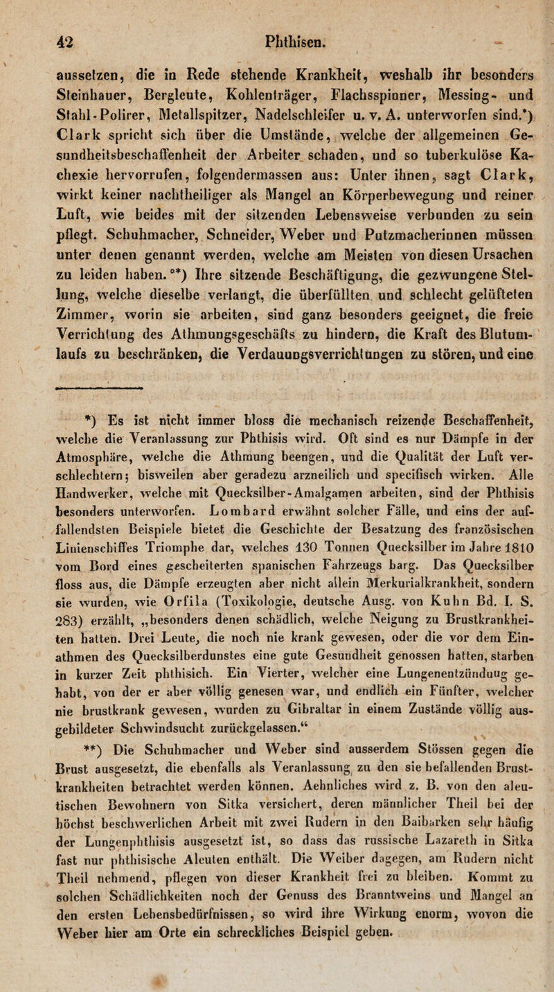 aussetzen, die in Rede stehende Krankheit, weshalb ihr besonders Steinhauer, Bergleute, Kohlenträger, Flachsspinner, Messing- und Stahl-Polirer, Metallspitzer, Nadelschleifer u. v. A. unterworfen sind.*) Clark spricht sich über die Umstände, welche der allgemeinen Ge¬ sundheitsbeschaffenheit der Arbeiter schaden, und so tuberkulöse Ka¬ chexie hervorrufen, folgendermassen aus: Unter ihnen, sagt Clark, wirkt keiner nachtheiliger als Mangel an Körperbewegung und reiner Luft, wie beides mit der sitzenden Lebensweise verbunden zu sein pfle gt. Schuhmacher, Schneider, Weber und Putzmacherinnen müssen unter denen genannt werden, welche am Meisten von diesen Ursachen zu leiden haben. **) Ihre sitzende Beschäftigung, die gezwungene Stel¬ lung, welche dieselbe verlangt, die überfüllten und schlecht gelüfteten Zimmer, worin sie arbeiten, sind ganz besonders geeignet, die freie Verrichtung des Athmungsgeschäfts zu hindern, die Kraft des Blutum¬ laufs zu beschränken, die VerdauuDgsverrichl ungen zu stören, und eine *) Es ist nicht immer bloss die mechanisch reizende Beschaffenheit, welche die Veranlassung zur Phthisis wird. Oft sind es nur Dämpfe in der Atmosphäre, welche die Athmung beengen, und die (Qualität der Luft ver¬ schlechtern; bisweilen aber geradezu arzneilich und specifisch wirken. Alle Handwerker, welche mit Quecksilber-Amalgamen arbeiten, sind der Phthisis besonders unterworfen. Lombard erwähnt solcher Fälle, und eins der auf¬ fallendsten Beispiele bietet die Geschichte der Besatzung des französischen Linienschiffes Triomphe dar, welches 130 Tonnen Quecksilber im Jahre 1810 vom Bord eines gescheiterten spanischen Fahrzeugs barg. Das Quecksilber floss aus, die Dämpfe erzeugten aber nicht allein Merkurialkrankheit, sondern sie wurden, wie Orfila (Toxikologie, deutsche Ausg. von Kuhn Bd. I. S. 283) erzählt, „besonders denen schädlich, welche Neigung zu Brustkrankhei¬ ten hatten. Drei Leute, die noch nie krank gewesen, oder die vor dem Ein- athmen des Quecksilberdunstes eine gute Gesundheit genossen hatten, starben in kurzer Zeit phthisich. Ein Vierter, welcher eine Lungenentzündung ge¬ habt, von der er aber völlig genesen war, und endlich ein Fünfter, welcher nie brustkrank gewesen, wurden zu Gibraltar in einem Zustände völlig aus¬ gebildeter Schwindsucht zurückgelassen.“ **) Die Schuhmacher lind Weber sind ausserdem Stössen gegen die Brust ausgesetzt, die ebenfalls als Veranlassung zu den sie befallenden Brust¬ krankheiten betrachtet werden können. Aehnliches wird z. B. von den aleu- tischen Bewohnern von Sitka versichert, deren männlicher Theil bei der höchst beschwerlichen Arbeit mit zwei Rudern in den Baibarken sehr häufig der Lungenphthisis ausgesetzt ist, so dass das russische Lazareth in Sitka fast nur phthisische Aleuten enthält. Die Weiher dagegen, am Rudern nicht Theil nehmend, pflegen von dieser Krankheit frei zu bleiben. Kommt zu solchen Schädlichkeiten noch der Genuss des Branntweins und Mangel an den ersten Lebensbedürfnissen, so wird ihre Wirkung enorm, wovon die Weber hier am Orte ein schreckliches Beispiel geben.