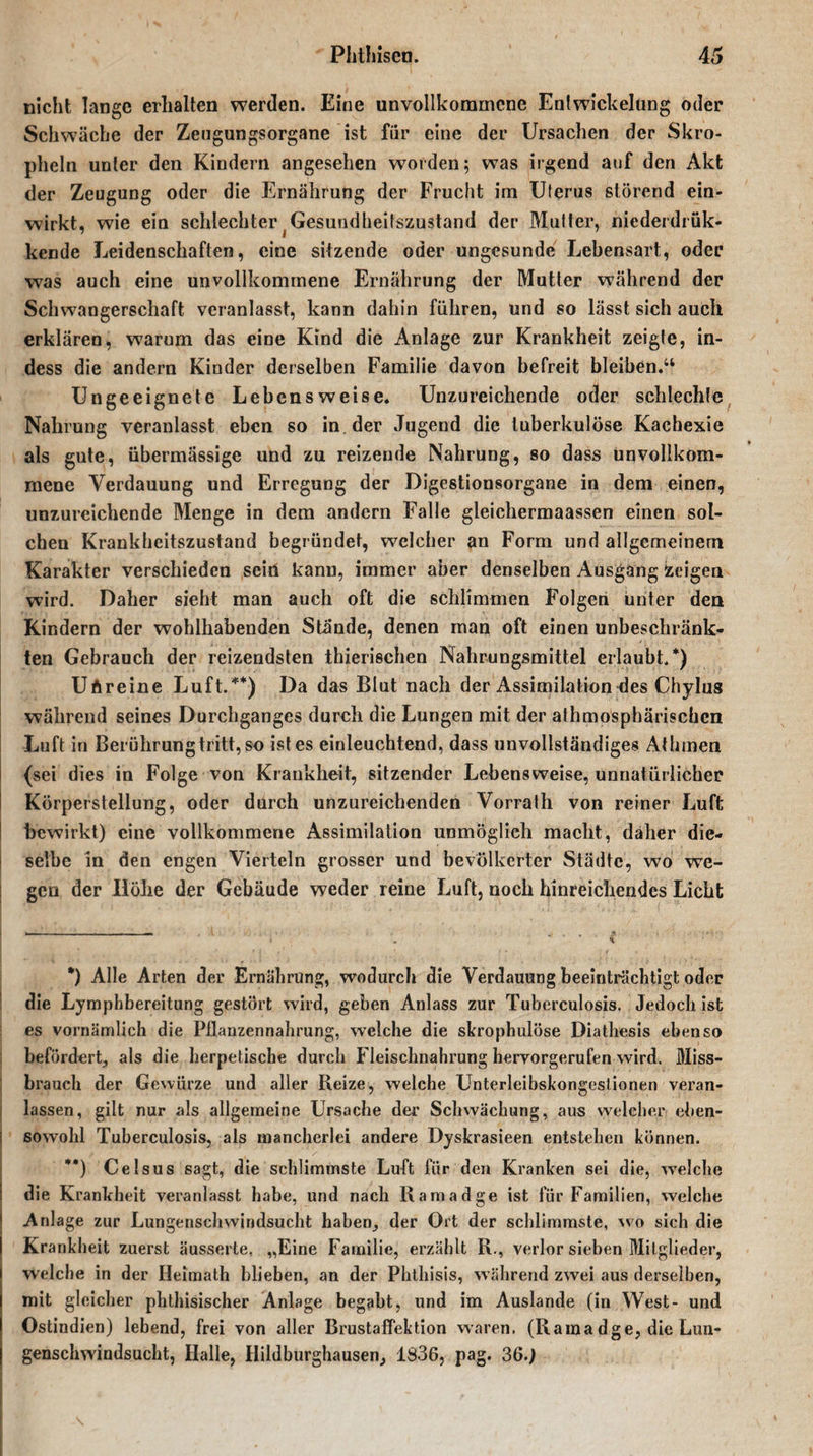 nicht lange erhalten werden. Eine unvollkommene Entwickelung oder Schwäche der Zeugungsorgane ist für eine der Ursachen der Skro- pheln unter den Kindern angesehen worden; was irgend auf den Akt der Zeugung oder die Ernährung der Frucht im Uterus störend ein¬ wirkt, wie ein schlechter Gesundheitszustand der Mutter, niederdrük- kende Leidenschaften, eine sitzende oder ungesunde Lebensart, oder was auch eine unvollkommene Ernährung der Mutter während der Schwangerschaft veranlasst, kann dahin führen, und so lasst sich auch erklären, warum das eine Kind die Anlage zur Krankheit zeigte, in- dess die andern Kinder derselben Familie davon befreit bleiben.“ Ungeeignete Lebensweise. Unzureichende oder schlechte Nahrung veranlasst eben so in der Jugend die tuberkulöse Kachexie als gute, übermässige und zu reizende Nahrung, so dass unvollkom¬ mene Verdauung und Erregung der Digestionsorgane in dem einen, unzureichende Menge in dem andern Falle gleichermaassen einen sol¬ chen Krankheitszustand begründet, welcher an Form und allgemeinem Karakter verschieden sein kann, immer aber denselben Ausgang Zeigen wird. Daher sieht man auch oft die schlimmen Folgen unter den Kindern der wohlhabenden Stände, denen man oft einen unbeschränk¬ ten Gebrauch der reizendsten thierischen Nahrungsmittel erlaubt/) Uftreine Luft/* **)) Da das Blut nach der Assimilation des Chylus während seines Durchganges durch die Lungen mit der athmospbärischen Luft in Berührung tritt, so ist es einleuchtend, dass unvollständiges Athmen (sei dies in Folge von Krankheit, sitzender Lebensweise, unnatürlicher Körperstellung, oder durch unzureichenden Vorrath von reiner Luft bewirkt) eine vollkommene Assimilation unmöglich macht, daher die¬ selbe in den engen Vierteln grosser und bevölkerter Städte, wo we¬ gen der Iiöhe der Gebäude weder reine Luft, noch hinreichendes Licht *) Alle Arten der Ernährung, wodurch die Verdauung beeinträchtigt oder die Lymphbereitung gestört wird, geben Anlass zur Tuberculosis. Jedoch ist es vornämlich die Pflanzennahrung, welche die skrophulöse Diatliesis ebenso befördert^ als die herpetische durch Fleischnahrung hervorgerufen wird. Miss¬ brauch der Gewürze und aller Reize, welche Unterleibskongeslionen veran¬ lassen, gilt nur als allgemeine Ursache der Schwächung, aus welcher eben¬ sowohl Tuberculosis, als mancherlei andere Dyskrasieen entstehen können. **) Celsus sagt, die schlimmste Luft für den Kranken sei die, welche die Krankheit veranlasst habe, und nach Ramadge ist für Familien, welche Anlage zur Lungenschwindsucht haben, der Ort der schlimmste, wo sich die I Krankheit zuerst äusserte, „Eine Familie, erzählt R., verlor sieben Mitglieder, welche in der Heimath blieben, an der Phthisis, während zwei aus derselben, mit gleicher phthisischer Anlage begabt, und im Auslände (in West- und Ostindien) lebend, frei von aller Brustaffektion waren. (Ramadge, die Lun¬ genschwindsucht, Halle, Hildburghausen, 1836, pag. 36.)