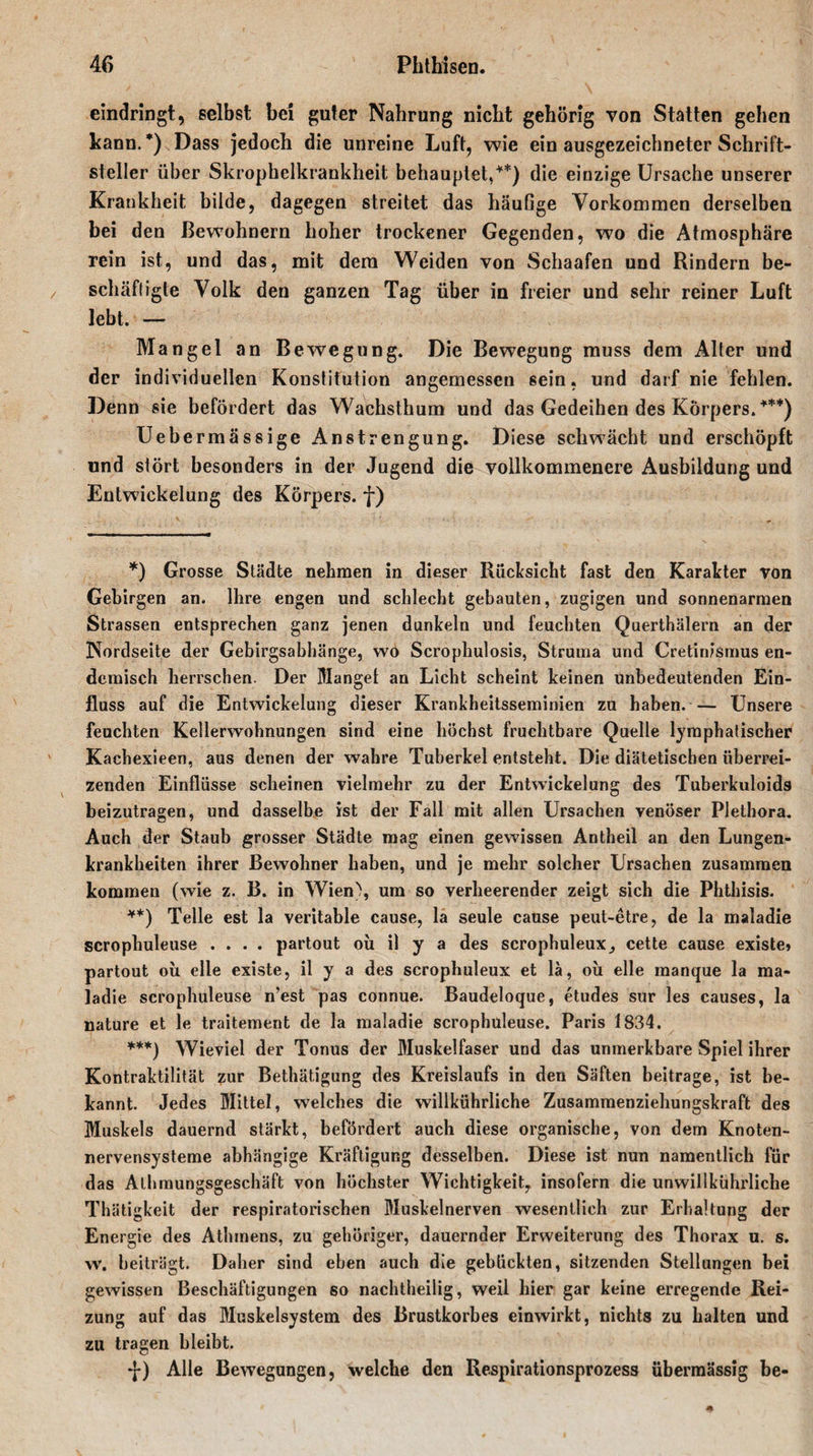 eindringt:, selbst bei guter Nahrung nicht gehörig von Statten gehen kann. *) Dass jedoch die unreine Luft, wie ein ausgezeichneter Schrift¬ steller über Skrophelkrankheit behauptet,**) die einzige Ursache unserer Krankheit bilde, dagegen streitet das häufige Vorkommen derselben bei den Bewohnern hoher trockener Gegenden, wo die Atmosphäre rein ist, und das, mit dem Weiden von Schaafen und Rindern be¬ schäftigte Volk den ganzen Tag über in freier und sehr reiner Luft lebt. — Mangel an Bewegung. Die Bewegung muss dem Alter und der individuellen Konstitution angemessen sein, und darf nie fehlen. Denn sie befördert das Wachsthum und das Gedeihen des Körpers.***) Uebermässige Anstrengung. Diese schwächt und erschöpft und stört besonders in der Jugend die vollkommenere Ausbildung und Entwickelung des Körpers, f) *) Grosse Städte nehmen in dieser Rücksicht fast den Karakter von Gebirgen an. Ihre engen und schlecht gebauten, zugigen und sonnenarmen Strassen entsprechen ganz jenen dunkeln und feuchten Querthälern an der Nordseite der Gebirgsabhänge, wo Scrophulosis, Struma und Cretinismus en¬ demisch herrschen. Der Mangel an Licht scheint keinen unbedeutenden Ein¬ fluss auf die Entwickelung dieser Krankheitsseminien zu haben. — Unsere feuchten Kellerwohnungen sind eine höchst fruchtbare Quelle lymphatischer Kachexieen, aus denen der wahre Tuberkel entsteht. Die diätetischen überrei¬ zenden Einflüsse scheinen vielmehr zu der Entwickelung des Tuberkuloids beizutragen, und dasselbe ist der Fall mit allen Ursachen venöser Plethora. Auch der Staub grosser Städte mag einen gewissen Antheil an den Lungen¬ krankheiten ihrer Bewohner haben, und je mehr solcher Ursachen zusammen kommen (wie z. B. in Wien), um so verheerender zeigt sich die Phthisis. **) Telle est la veritable cause, la seule cause peut-etre, de la maladie scrophuleuse .... partout oü il y a des scrophuleux, cette cause existe» partout oü eile existe, il y a des scrophuleux et lä, oü eile manque la ma* ladie scrophuleuse n’est pas connue. Baudeloque, etudes sur les causes, la nature et le traitement de la maladie scrophuleuse. Paris 1834. ***) Wieviel der Tonus der Muskelfaser und das unmerkbare Spiel ihrer Kontraktilität zur Bethätigung des Kreislaufs in den Säften beitrage, ist be¬ kannt. Jedes Mittel, welches die willkührliche Zusammenziehungskraft des Muskels dauernd stärkt, befördert auch diese organische, von dem Knoten¬ nervensysteme abhängige Kräftigung desselben. Diese ist nun namentlich für das Athmungsgeschäft von höchster Wichtigkeit, insofern die unwillkürliche Thätigkeit der respiratorischen Muskelnerven wesentlich zur Erhaltung der Energie des Athmens, zu gehöriger, dauernder Erweiterung des Thorax u. s. w. beiträgt. Daher sind eben auch die gebückten, sitzenden Stellungen bei gewissen Beschäftigungen so nachtheilig, weil hier gar keine erregende Rei¬ zung auf das Muskelsystem des Brustkorbes einwirkt, nichts zu halten und zu tragen bleibt. *j*) Alle Bewegungen, welche den Respirationsprozess übermässig be-