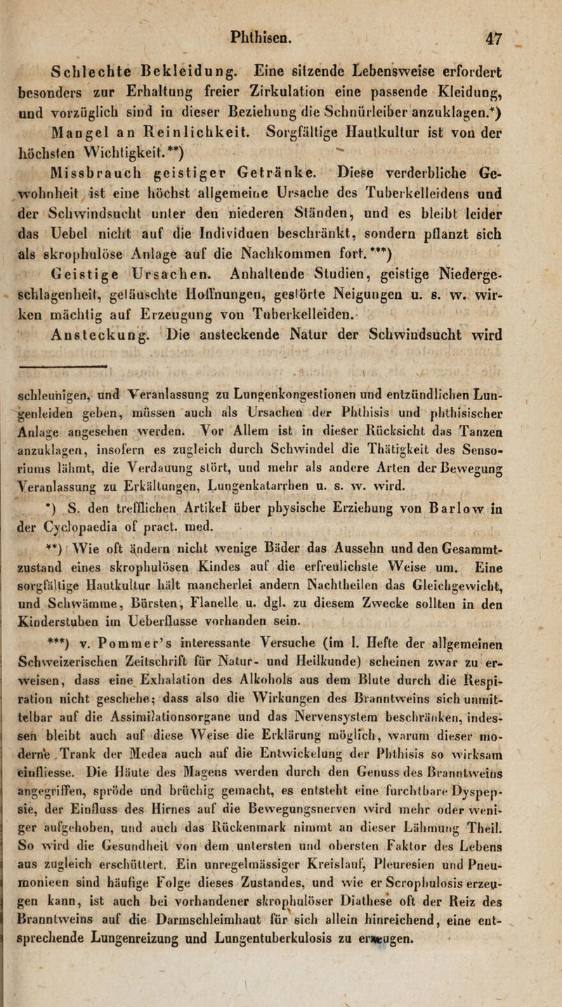 Schlechte Bekleidung. Eine sitzende Lebensweise erfordert besonders zur Erhaltung freier Zirkulation eine passende Kleidung, und vorzüglich sind in dieser Beziehung die Schniirleiber anzuklagen.* *) Mangel an Reinlichkeit. Sorgfältige Hautkultur ist von der höchsten Wichtigkeit.**) ^ Missbrauch geistiger Getränke. Diese verderbliche Ge¬ wohnheit ist eine höchst allgemeine Ursache des Tuberkelleidens und der Schwindsucht unter den niederen Ständen, und es bleibt leider das Uebel nicht auf die Individuen beschränkt, sondern pflanzt sich als skrophulöse Anlage auf die Nachkommen fort.***) Geistige Ursachen. Anhaltende Studien, geistige Niederge¬ schlagenheit, getäuschte Hoffnungen, gestörte Neigungen u. s. w. wir¬ ken mächtig auf Erzeugung von Tuberkelleiden. Ansteckung. Die ansteckende Natur der Schwindsucht wird schleunigen, und Veranlassung zu Lungenkongestionen und entzündlichen Lun¬ genleiden geben, müssen auch als Ursachen der Phthisis und phthisischer Anlage angesehen werden. Vor Allem ist in dieser Rücksicht das Tanzen anzuklagen, insofern es zugleich durch Schwindel die Thätrgkeit des Senso- riums lähmt, die Verdauung stört, und mehr als andere Arten der Bewegung Veranlassung zu Erkältungen, Lungenkatarrhen u. s. w. wird. *) S. den trefflichen Artikel über physische Erziehung von Bar low in I der Cyclopaedia of pract. med. **) Wie oft ändern nicht wenige Bäder das Aussehn und den Gesammt- ! zustand eines skrophulösen Kindes auf die erfreulichste Weise um. Eine sorgfältige Hautkultur hält mancherlei andern Nachtheilen das Gleichgewicht, und Schwämme, Bürsten, Flanelle u. dgl. zu diesem Zwecke sollten in den Kinderstuben im Ueberflusse vorhanden sein. ***) v. Pomtner’s interessante Versuche (im 1. Hefte der allgemeinen Schweizerischen Zeitschrift für Natur- und Heilkunde) scheinen zwar zu er¬ weisen, dass eine Exhalalion des Alkohols aus dem Blute durch die Respi¬ ration nicht geschehe; dass also die Wirkungen des Branntweins sich unmit¬ telbar auf die Assimilationsorgane und das Nervensystem beschränken, indes¬ sen bleibt auch auf diese Weise die Erklärung möglich, warum dieser mo¬ derne Trank der Medea auch auf die Entwickelung der Phthisis so wirksam ! einfliesse. Die Häute des Magens werden durch den Genuss des Branntweins angegriffen, spröde und brüchig gemacht, es entsteht eine 'furchtbare Dyspep- ; sie, der Einfluss des Hirnes auf die Bewegungsnerven wird mehr oder weni- \ ger aufgehoben, und auch das Rückenmark nimmt an dieser Lähmung Theil. So wird die Gesundheit von dem untersten und obersten Faktor des Lebens 1 aus zugleich erschüttert. Ein unregelmässiger Kreislauf, Pleuresien und Pneu- monieen sind häufige Folge dieses Zustandes, und wie er Scrophulosis erzeu¬ gen kann, ist auch bei vorhandener skrophulöser Diathese oft der Reiz des Branntweins auf die Darmschleimhaut für sich allein hinreichend, eine eut- i sprechende Lungenreizung und Lungentuberkulosis zu erzeugen.