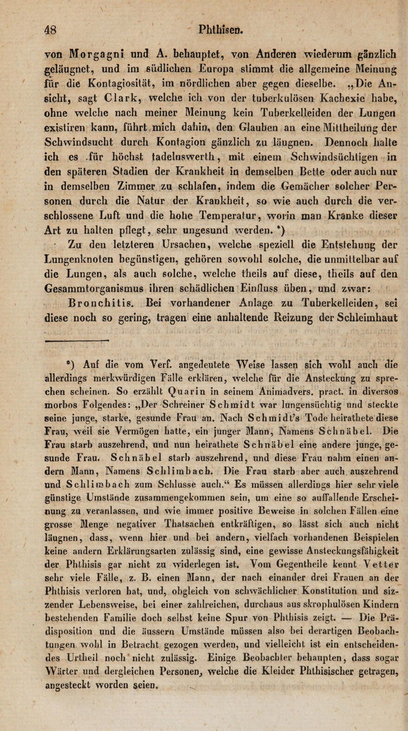 von Morgagni und A. behauptet, yon Anderen wiederum gänzlich geläugnet, und im südlichen Europa stimmt die allgemeine Meinung für die Kontagiosität, im nördlichen aber gegen dieselbe. „Die An¬ sicht, sagt Clark, welche ich von der tuberkulösen Kachexie habe, ohne welche nach meiner Meinung kein Tuberkelleiden der Lungen existiren kann, führt mich dahin, den Glauben an eine Mittheilung der Schwindsucht durch Kontagion gänzlich zu läugnen. Dennoch halte ich es -für höchst tadelnswerth, mit einem Schwindsüchtigen in den späteren Stadien der Krankheit in demselben Bette oder auch nur in demselben Zimmer zu schlafen, indem die Gemächer solcher Per¬ sonen durch die Natur der Krankheit, so wie auch durch die ver¬ schlossene Luft und die hohe Temperatur, worin man Kranke dieser Art zu halten pflegt, sehr ungesund werden. *) • Zu den letzteren Ursachen, welche speziell die Entstehung der Lungenknoten begünstigen, gehören sowohl solche, die unmittelbar auf die Lungen, als auch solche, welche theils auf diese, theils auf den Gesammtorganismus ihren schädlichen Einfluss üben, und zwar: Bronchitis. Bei vorhandener Anlage zu Tuberkelleiden, sei diese noch so gering, tragen eine anhaltende Reizung der Schleimhaut *) Auf die vom Verf. angedeutete Weise lassen sich wohl auch die allerdings merkwürdigen Fälle erklären, welche für die Ansteckung zu spre¬ chen scheinen. So erzählt Quarin in seinem Animadvers. pract. in diversos morbos Folgendes: „Der Schreiner Schmidt war lungensüchtig und steckte seine junge, starke, gesunde Frau an. Nach Schmidts Tode lieirathete diese Frau, weil sie Vermögen hatte, ein junger Mann, Namens Schnäbel. Die Frau starb auszehrend, und nun lieirathete Schnäbel eine andere junge, ge¬ sunde Frau. Schnäbel starb auszehrend, und diese Frau nahm einen an¬ dern Mann, Namens Schlimbach. Die Frau starb aber auch auszehrend und Schlimbach zum Schlüsse auch.“ Es müssen allerdings hier sehr viele günstige Umstände zusammengekommen sein, um eine so auffallende Erschei¬ nung zu veranlassen, und wie immer positive Beweise in solchen Fällen eine grosse Menge negativer Thatsachen entkräftigen, so lässt sich auch nicht läugnen, dass, wenn hier und bei andern, vielfach vorhandenen Beispielen keine andern Erklärungsarten zulässig sind, eine gewisse Ansteckungsfähigkeit der Phlhisis gar nicht zu widerlegen ist. Vom Gegentheile kennt Vetter sehr viele Fälle, z. B. einen Mann, der nach einander drei Frauen an der Phthisis verloren hat, und, obgleich von schwächlicher Konstitution und siz- zender Lebensweise, bei einer zahlreichen, durchaus aus skrophulösen Kindern bestehenden Familie doch selbst keine Spur von Phthisis zeigt. — Die Prä¬ disposition und die äusseru Umstände müssen also bei derartigen Beobach¬ tungen wohl in Betracht gezogen werden, und vielleicht ist ein entscheiden¬ des Urtlieil noch nicht zulässig. Einige Beobachter behaupten, dass sogar Wärter und dergleichen Personen, welche die Kleider Phthisischer getragen, angesteckt worden seien. ^