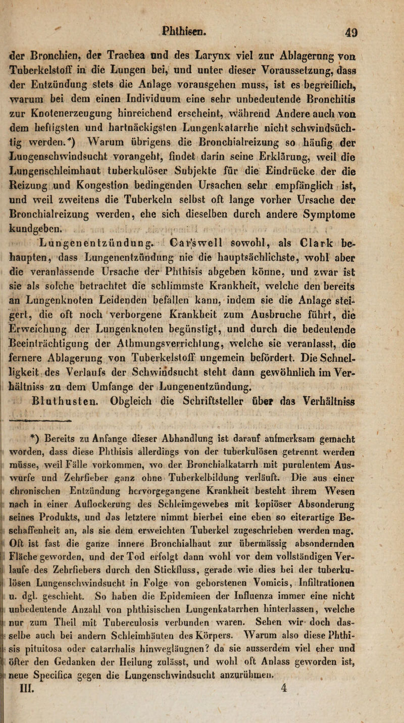 der Bronchien, der Trachea und des Larynx viel zur Ablagerung von Tuberkelstoff in die Lungen bei, und unter dieser Voraussetzung, dass der Entzündung stets die Anlage vorausgehen muss, ist es begreiflich, warum bei dem einen Individuum eine sehr unbedeutende Bronchitis zur Knotenerzeugung hinreichend erscheint, während Andere auch von dem hefiigsten und hartnäckigsten Lungenkatarrhe nicht schwindsüch¬ tig werden.) Warum übrigens die Bronchialreizung so häufig der Lungenschwindsucht vorangeht, findet darin seine Erklärung, weil die Lungenschleimhaut tuberkulöser Subjekte für die Eindrücke der die Reizung und Kongestion bedingenden Ursachen sehr empfänglich ist, und weil zweitens die Tuberkeln selbst oft lange vorher Ursache der Bronchialreizung werden, ehe sich dieselben durch andere Symptome kundgeben. ; Lungenentzündung. CaFswell sowohl, als Clark be¬ haupten, dass Lungenentzündung nie die hauptsächlichste, wohl aber die veranlassende Ursache der Phthisis abgeben könne, und zwar ist sie als solche betrachtet die schlimmste Krankheit, welche den bereits an Lungenknoten Leidenden befallen kann, indem sie die Anlage stei¬ gert, die oft noch verborgene Krankheit zum Ausbruche führt, die Erweichung der Lungenknoten begünstigt, und durch die bedeutende Beeinträchtigung der Athmungsverrichlung, welche sie veranlasst, die fernere Ablagerung von Tuberkeistoff ungemein befördert. Die Schnel¬ ligkeit des Verlaufs der Schwindsucht steht dann gewöhnlich im Ver- l hältniss zu dem Umfange der Lungenentzündung. Bluthusten. Obgleich die Schriftsteller über das Verhältniss *) Bereits zu Anfänge dieser Abhandlung ist darauf aufmerksam gemacht worden, dass diese Phthisis allerdings von der tuberkulösen getrennt werden müsse, weil Fälle Vorkommen, wo der Bronchialkatarrh mit purulentem Aus¬ wurfe und Zehrfieber ganz ohne Tuberkelbildung verläuft. Die aus einer chronischen Entzündung hervorgegangene Krankheit besteht ihrem Wesen nach in einer Auflockerung des Schleimgewebes mit kopiöser Absonderung seines Produkts, und das letztere nimmt hierbei eine eben so eiterartige Be¬ schaffenheit an, als sie dem erweichten Tuberkel zugeschrieben werden mag. ! Oft ist fast die ganze innere Bronchialhaut zur übermässig absondernden I Fläche geworden, und der Tod erfolgt dann wohl vor dem vollständigen Ver- ij laufe des Zehrfiebers durch den Stickfluss, gerade wie dies hei der tuberku- l| lösen Lungenschwindsucht in Folge von geborstenen Vomicis, Infiltrationen I u. dgl. geschieht. So haben die Epidemieen der Influenza immer eine nicht ij unbedeutende Anzahl von phthisischen Lungenkatarrhen hinterlassen, welche l nur zum Theil mit Tuberculosis verbunden waren. Sehen wir- doch das- : selbe auch bei andern Schleimhäuten des Körpers. Warum also diese Phthi- : sis pituitosa oder catarrhalis liinwegläugnen? da sie ausserdem viel eher und 1 öfter den Gedanken der Heilung zulässt, und wohl oft Anlass geworden ist, 3 neue Specifica gegen die Lungenschwindsucht anzurühmen. III. 4