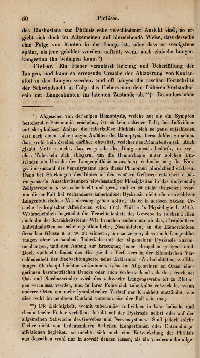 des ßlushustcns zur Phthisis sehr verschiedener Ansicht sind, so cr- giebt sieh doch im Allgemeinen auf hinreichende Weise, dass derselbe eine Folge von Knoten in der Lunge ist, oder dass er wenigstens später, als jene gebildet wurden, auftrilt, wenn auch einfache Lungen¬ kongestion ihn bedingen kann. *) Fieber. Ein Fieber veranlasst Heizung und Ueberfüllung der Lungen, und kann so erregende Ursache der Ablagerung von Knoten¬ stoff in den Lungen werden, und oft hängen die raschen Fortschritte der Schwindsucht in Folge des Fiebers vou dem früheren Vorhanden¬ sein der Lungenkaoten im latenten Zustande ab.**) Besonders aber Abgesehen von derjenigen Hämoptysis, welche nur als ein Sympton bestehender Pneumonie erscheint, ist es kein seltener Fall, bei Individuen mit skropliulöser Anlage die tuberkulöse Phthisis sich so ganz entschieden erst nach einem oder einigen Anfällen der Hämoptysis herausbilden zu sehen, dass wohl kein Zweifel darüber obwaltet, welches das Primärleiden sei. Auch glaubt Vetter nicht, dass es gerade des Blutgerinnsels bedürfe, in wel¬ ches Tuberkeln sich ablagern, um die Hämorrhagie unter solchen Um¬ ständen als Ursache der Lungenphthisis anzusehen j vielmehr mag der Kon¬ gestionszustand des Venensystems auch dieses Phänomen hinreichend erklären. Denn bei Stockungen, des Blutes in den venösen Gefässen entstehen erfah- rungsmässig Ausschwitzungen eiweissstoffiger Flüssigkeiten in das umgebende Zellgewebe u. s. w. sehr leicht und gern, und es ist nicht abzusehen, war¬ um dieser Fall bei vorhandener tuberkulöser Dyskrasie nicht eben sowohl zur Lungentuberkulose Veranlassung geben sollte, als er in serösen Säcken Ur¬ sache hydropischer AlTektionen wird (Vgl. Müller’s Physiologie I. 241.). Wahrscheinlich begründet die Verschiedenheit der Gewebe in solchen Fällen auch die der Krankheitsform. Wir brauchen zudem nur an das, skrophulösen Individualitäten so sehr eigenthümliche, Nasenbluten, an die Hämorrhoiden derselben Klasse u. s. w. zu erinnern, um zu zeigen, dass auch Lungenblu¬ tungen ohne vorhandene Tuberkeln mit der allgemeinen Dyskrasie Zusam¬ menhängen, und den Anfang zur Erzeugung jener abzugeben geeignet sind. Doch vielleicht findet das Gesagte des Verfassers in der klimatischen Ver¬ schiedenheit der Beobachtungsorte seine Erklärung. An Lokalitäten, wo Blu¬ tungen überhaupt leichter Vorkommen, (also im Allgemeinen an Orten eines geringen barometrischen Drucks oder auch vorherrschend scharfer, trockener Ost- und Nordostwinde) wird das schwache Lungengewebe oft zu Blutun¬ gen veranlässt werden, und in ihrer Folge sich tuberkulös entwickeln, wenn anderer Orten ein mehr lymphatischer Verlauf der Krankheit stattfindet, wie dies wohl im nebligen England vorzugsweise der Fall sein mag. **) Die Leichtigkeit, womit tuberkulöse Individuen in katarrhalische und rheumatische Fieber verfallen, beruht auf der Dyskrasie selbst oder auf der allgemeinen Schwäche des Gewebes und Nervensystems. Sind jedoch solche Fieber nicht von bedeutenderen örtlichen Kongestionen oder Entzündungs¬ affektionen begleitet, so möchte sich noch eine Entwickelung der Phthisis aus denselben wohl nur in soweit denken lassen, als sie wiederum die allge-