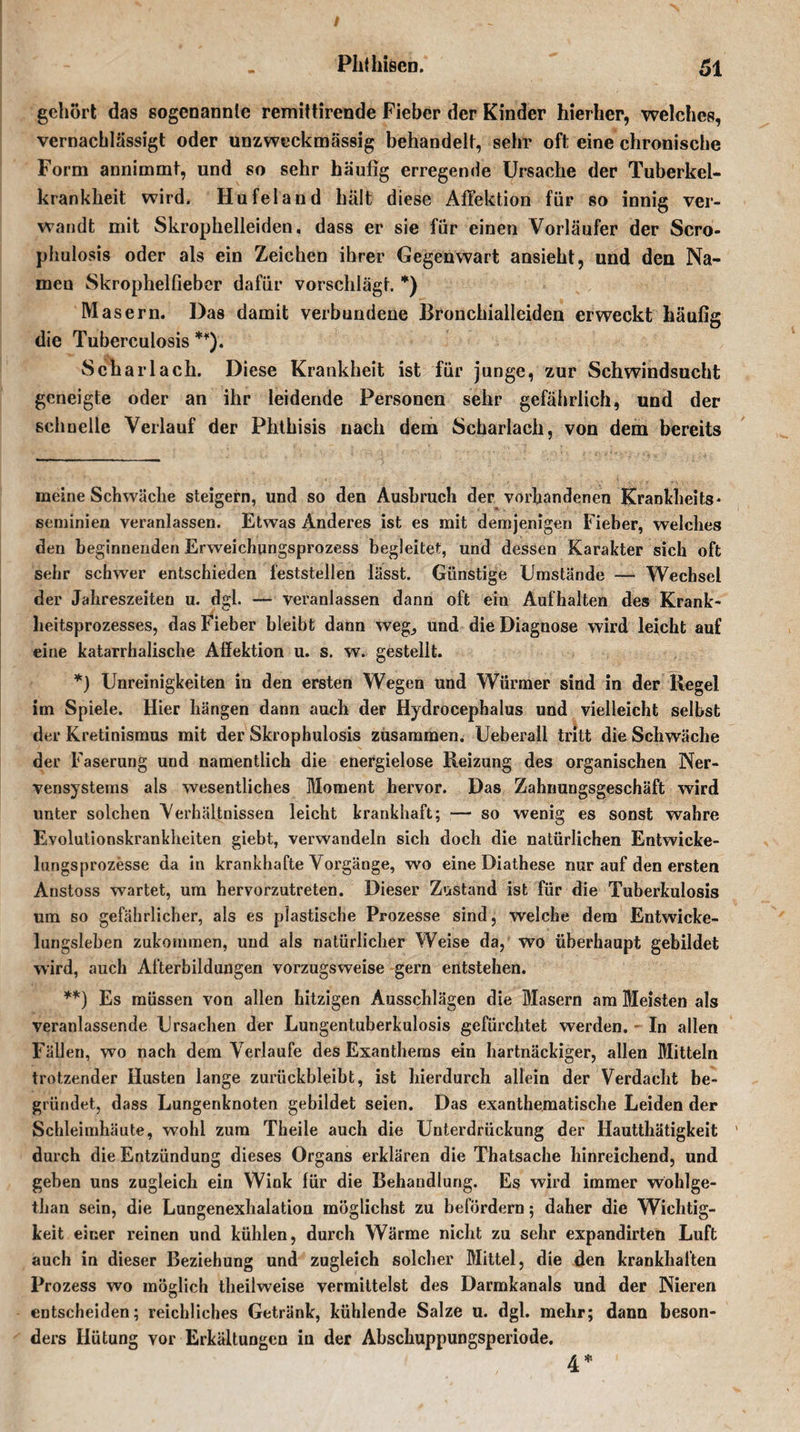 gehört das sogenannte remittirende Fieber der Kinder hierher, welches, vernachlässigt oder unzweckmässig behandelt, sehr oft eine chronische Form annimmt, und so sehr häufig erregende Ursache der Tuberkel¬ krankheit wird. Hufeland hält diese Affektion für so innig ver¬ wandt mit Skrophelleiden, dass er sie für einen Vorläufer der Scro- phulosis oder als ein Zeichen ihrer Gegenwart ansieht, und den Na¬ men Skrophelfieber dafür vorschlägt. * *) Masern. Das damit verbundene Bronchialleiden erweckt häufig die Tuberculosis **). Scharlach. Diese Krankheit ist für junge, zur Schwindsucht geneigte oder an ihr leidende Personen sehr gefährlich, und der schnelle Verlauf der Phthisis nach dem Scharlach, von dem bereits meine Schwäche steigern, und so den Ausbruch der vorhandenen Krankheits« seminien veranlassen. Etwas Anderes ist es mit demjenigen Fieber, welches den beginnenden Erweichungsprozess begleitet, und dessen Karakter sich oft sehr schwer entschieden feststellen lässt. Günstige Umstände — Wechsel der Jahreszeiten u. dgi. — veranlassen dann oft ein Auf halten des Krank- lieitsprozesses, das Fieber bleibt dann weg, und die Diagnose wird leicht auf eine katarrhalische Affektion u. s. w. gestellt. *) Unreinigkeiten in den ersten Wegen und Würmer sind in der Ilegel im Spiele. Hier hängen dann auch der Hydrocephalus und vielleicht selbst der Kretinismus mit der Skrophulosis zusammen. Ueberall tritt die Schwäche der Faserung und namentlich die energielose Reizung des organischen Ner¬ vensystems als wesentliches Moment hervor. Das Zahnungsgeschäft wird unter solchen Verhältnissen leicht krankhaft; — so wenig es sonst wahre Evolutionskrankheiten giebt, verwandeln sich doch die natürlichen Entwicke¬ lungsprozesse da in krankhafte Vorgänge, wo eine Diathese nur auf den ersten Anstoss wartet, um hervorzutreten. Dieser Zustand ist für die Tuberkulosis um so gefährlicher, als es plastische Prozesse sind, welche dem Entwicke¬ lungsleben zukommen, und ais natürlicher Weise da, wo überhaupt gebildet wird, auch Afterbildungen vorzugsweise gern entstehen. **) Es müssen von allen hitzigen Ausschlägen die Masern am Meisten als veranlassende Ursachen der Lungentuberkulosis gefürchtet werden. - In allen Fällen, wo nach dem Verlaufe des Exanthems ein hartnäckiger, allen Mitteln trotzender Husten lange zurückbleibt, ist hierdurch allein der Verdacht be¬ gründet, dass Lungenknoten gebildet seien. Das exanthematische Leiden der Schleimhäute, wohl zum Theile auch die Unterdrückung der Hautthätigkeit ' durch die Entzündung dieses Organs erklären die Thatsache hinreichend, und geben uns zugleich ein Wink für die Behandlung. Es wird immer wohlge- than sein, die Lungenexhalation möglichst zu befördern; daher die Wichtig¬ keit einer reinen und kühlen, durch Wärme nicht zu sehr expandirten Luft auch in dieser Beziehung und zugleich solcher Mittel, die den krankhaften Prozess wo möglich theilweise vermittelst des Darmkanals und der Nieren entscheiden; reichliches Getränk, kühlende Salze u. dgl. mehr; dann beson¬ ders Hütung vor Erkältungen in der Abschuppungsperiode. 4*