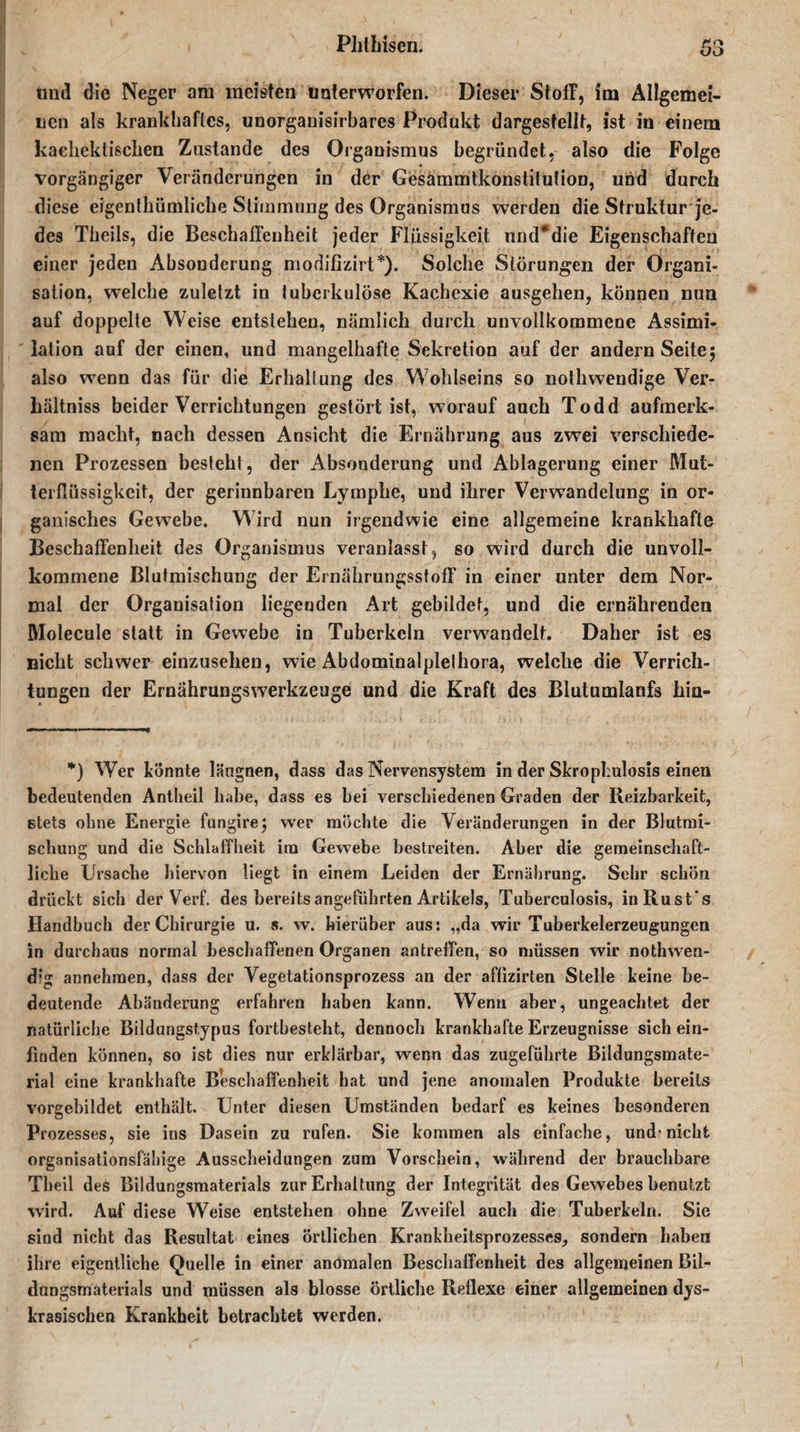 und die Neger am meisten unterworfen. Dieser Stoff, im Allgemei¬ nen als krankhaftes, unorganisirbares Produkt dargestellt, ist in einem kachektischen Zustande des Organismus begründet, also die Folge vorgängiger Veränderungen in der Gesammtkonstilution, und durch diese eigentümliche Stimmung des Organismus werden die Struktur je¬ des Theils, die Beschaffenheit jeder Flüssigkeit und*die Eigenschaften einer jeden Absonderung modifizirt*). Solche Störungen der Organi¬ sation, welche zuletzt in tuberkulöse Kachexie ausgehen, können nun auf doppelte Weise entstehen, nämlich durch unvollkommene Assimi¬ lation auf der einen, und mangelhafte Sekretion auf der andern Seite; also wenn das für die Erhaltung des Wohlseins so nolhwendige Ver¬ hältnis beider Verrichtungen gestört ist, worauf auch Todd aufmerk¬ sam macht, nach dessen Ansicht die Ernährung aus zwei verschiede¬ nen Prozessen besteht, der Absonderung und Ablagerung einer Mut¬ terflüssigkeit, der gerinnbaren Lymphe, und ihrer Verwandelung in or¬ ganisches Gewebe. Wird nun irgendwie eine allgemeine krankhafte Beschaffenheit des Organismus veranlasst, so wird durch die unvoll¬ kommene Blutmischung der Ernährungsstoff in einer unter dem Nor¬ mal der Organisation liegenden Art gebildet, und die ernährenden Molecule statt in Gewebe in Tuberkeln verwandelt. Daher ist es nicht schwer einzusehen, wie Abdominalplelhora, welche die Verrich¬ tungen der Ernährungsw7erkzeuge und die Kraft des Blutumlanfs hin- *) Wer könnte längnen, dass das Nervensystem in der Skrophulosis einen bedeutenden Antheil habe, dass es bei verschiedenen Graden der Reizbarkeit, stets ohne Energie fungire; wer möchte die Veränderungen in der Blutmi¬ schung und die Schlaffheit im Gewebe bestreiten. Aber die gemeinschaft¬ liche Ursache hiervon liegt in einem Leiden der Ernährung. Sehr schön drückt sich der Verf. des bereits angeführten Artikels, Tuberculosis, inRust's Handbuch der Chirurgie u. s. w. hierüber aus: „da wir Tuberkelerzeugungen in durchaus normal beschaffenen Organen antreffen, so müssen wir nothwen- dig annehmen, dass der Vegetationsprozess an der affizirten Stelle keine be¬ deutende Abänderung erfahren haben kann. Wenn aber, ungeachtet der natürliche Bildungstypus fortbesteht, dennoch krankhafte Erzeugnisse sich ein¬ finden können, so ist dies nur erklärbar, wenn das zugeführte Bildungsmate¬ rial eine krankhafte Beschaffenheit hat und jene anomalen Produkte bereits vorgebildet enthält. Unter diesen Umständen bedarf es keines besonderen Prozesses, sie ins Dasein zu rufen. Sie kommen als einfache, und'nicht organisationsfähige Ausscheidungen zum Vorschein, während der brauchbare Tbeil deS Bildungsmaterials zur Erhaltung der Integrität des Gewebes benutzt wird. Auf diese Weise entstehen ohne Zweifel auch die Tuberkeln. Sie sind nicht das Resultat eines örtlichen Krankheitsprozesses, sondern haben ihre eigentliche Quelle in einer anomalen Beschaffenheit des allgemeinen Bil- dnngsmaterials und müssen als blosse örtliche Reflexe einer allgemeinen dys- krasischen Krankheit betrachtet werden.
