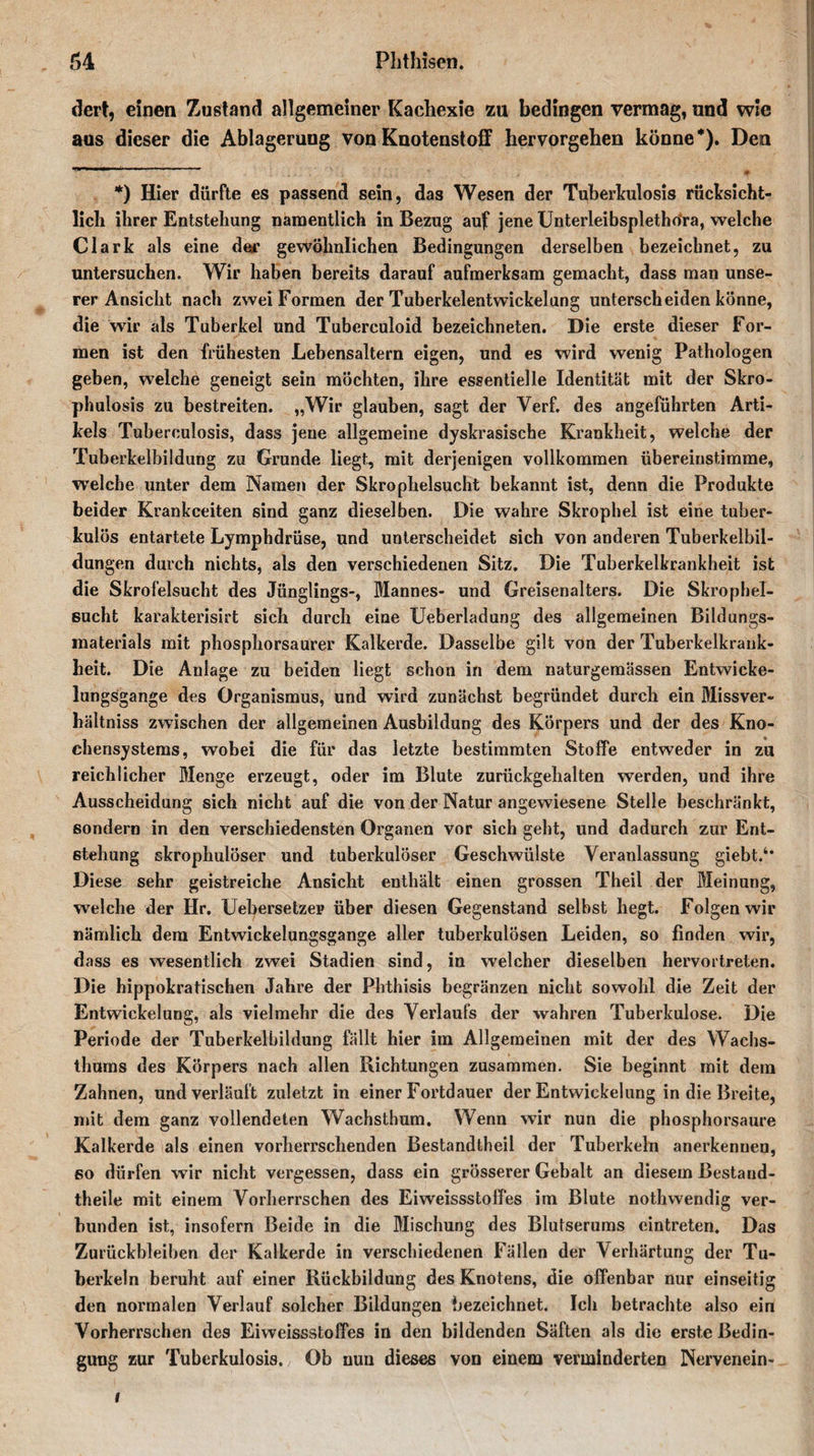dert, einen Zustand allgemeiner Kachexie zu bedingen vermag, und wie aus dieser die Ablagerung von Knotenstoff hervorgehen könne*). Den *) Hier dürfte es passend sein, das Wesen der Tuberkulosis rücksicht¬ lich ihrer Entstehung namentlich in Bezug auf jene Unterleibsplethora, welche Clark als eine der gewöhnlichen Bedingungen derselben bezeichnet, zu untersuchen. Wir haben bereits darauf aufmerksam gemacht, dass man unse¬ rer Ansicht nach zwei Formen der Tuberkelentwickelung unterscheiden könne, die wir als Tuberkel und Tuberculoid bezeichneten. Die erste dieser For¬ men ist den frühesten Lebensaltern eigen, und es wird wenig Pathologen geben, welche geneigt sein möchten, ihre essentielle Identität mit der Skro- phulosis zu bestreiten. „Wir glauben, sagt der Verf. des angeführten Arti¬ kels Tuberculosis, dass jene allgemeine dyskrasische Krankheit, welche der Tuberkelbildung zu Grunde liegt, mit derjenigen vollkommen übereinstimme, welche unter dem Namen der Skrophelsucht bekannt ist, denn die Produkte beider Krankceiten sind ganz dieselben. Die wahre Skrophel ist eine tuber¬ kulös entartete Lymphdrüse, und unterscheidet sich von anderen Tuberkelbil¬ dungen durch nichts, als den verschiedenen Sitz. Die Tuberkelkrankheit ist die Skrofelsucht des Jünglings-, Mannes- und Greisenalters. Die SkropheT- sucht karakterisirt sich durch eine Ueberladung des allgemeinen Bildungs- raaterials mit phosphorsaurer Kalkerde. Dasselbe gilt von der Tuberkelkrauk- heit. Die Anlage zu beiden liegt schon in dem naturgemässen Entwicke¬ lungsgange des Organismus, und wird zunächst begründet durch ein Missver¬ hältnis zwischen der allgemeinen Ausbildung des Körpers und der des Kno¬ chensystems, wobei die für das letzte bestimmten Stoffe entweder in zu reichlicher Menge erzeugt, oder im Blute zurückgehalten werden, und ihre Ausscheidung sich nicht auf die von der Natur angewiesene Stelle beschränkt, sondern in den verschiedensten Organen vor sich geht, und dadurch zur Ent¬ stehung skrophulöser und tuberkulöser Geschwülste Veranlassung giebt.6* Diese sehr geistreiche Ansicht enthält einen grossen Theil der Meinung, welche der Hr. Uebersetzer über diesen Gegenstand selbst hegt. Folgen wir nämlich dem Entwickelungsgange aller tuberkulösen Leiden, so finden wir, dass es wesentlich zwei Stadien sind, in welcher dieselben hervortreten. Die hippokratischen Jahre der Phthisis begränzen nicht sowohl die Zeit der Entwickelung, als vielmehr die des Verlaufs der wahren Tuberkulose. Die Periode der Tuberkelbildung fällt hier im Allgemeinen mit der des Wachs¬ thums des Körpers nach allen Richtungen zusammen. Sie beginnt mit dem Zahnen, und verläuft zuletzt in einer Fortdauer der Entwickelung in die Breite, mit dem ganz vollendeten Wachsthum. Wenn wir nun die phosphorsaure Kalkerde als einen vorherrschenden Bestandtheil der Tuberkeln anerkenuen, so dürfen wir nicht vergessen, dass ein grösserer Gebalt an diesem Bestaud- theile mit einem Vorherrschen des Eiweissstoffes im Blute nothwendig ver¬ bunden ist, insofern Beide in die Mischung des Blutserums eintreten. Das Zurückbleiben der Kalkerde in verschiedenen Fällen der Verhärtung der Tu¬ berkeln beruht auf einer Rückbildung des Knotens, die offenbar nur einseitig den normalen Verlauf solcher Bildungen bezeichnet. Ich betrachte also ein Vorherrschen des Eiweissstoffes in den bildenden Säften als die erste Bedin¬ gung zur Tuberkulosis. Ob nun dieses von einem verminderten Nervenein- i