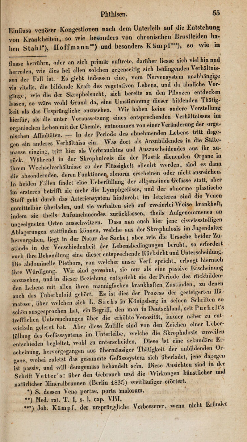 Einfluss venöser Kongestionen nach dem Unterleib auf die Entstehung von Krankheiten, so wie besonders von chronischen Brust leiden ha¬ ben Stahl*), Iloffmann**) und besonders Kämpf***), so wie in flusse herrühre, oder an sich primär auftrete, darüber liesse sich viel hm nnd herreden, wie dies hei allen solchen gegenseitig sich bedingenden Verhältnis¬ sen der Fall ist. Es giebt indessen eine, vom Nervensystem unabhängige vis vitalis, die bildende Kraft des vegetativen Lehens, und da ähnliche Vor¬ gänge, wie die der Skrophelsucht, sich bereits an den Pflanzen entdecken lassen’ so wäre wohl Grund da, eine Umstimmung dieser bildenden Tliätig- keit als das Ursprüngliche anzusehen. Wir haben keine andere Vorstellung hierfür, als die unter Voraussetzung eines entsprechenden Verhältnisses im organischen Leben mit der Chemie, entnommen von einer Veränderung der orga¬ nischen Affinitäten. — In der Periode des abnehmenden Lebens tritt dage¬ gen ein anderes Verhältnis ein. Was dort als Anzubildendes in die Säfte¬ masse einging, tritt liier als Verbrauchtes und Auszuscheidendes aus ihr zu¬ rück. Während in der Skrophulosis die der Plastik dienenden Organe m ihrem Wechselverhältnisse zu der Flüssigkeit alienirt werden, sind es dann die absondernden, deren Funktionen abnorm erscheinen oder nicht ausreichen, ln beiden Fällen findet eine Ueberfüllung der allgemeinen Gelasse statt, aber im ersteren betrifft sie mehr die Lymphgefässe, und der abnorme plastische Stoff ^eht durch das Arteriensystem hindurch; im letzteren sind die Venen unmittelbar überladen, und sie verhalten sich auf zweierlei Weise krankhaft, indem sie theils Aufzunehmendes zurücklassen, theils Aufgenommenes an ungeeigneten Orten ausschwitzen. Dass nun auch hier jene eiweissstofhgen Abladungen stattfmden können, welche aus der Skrophulosis im Jagendalter hervoWehen, liegt in der Natur der Sache $ aber .wie die Ursache beider Zu¬ stande^ der Verschiedenheit der Lebensbedingungen beruht, so erfordert auch ihre Behandlung eine dieser entsprechende Rücksicht und Unterscheidung. Die abdominelle Plethora, von welcher unser Verf. spricht, erlangt hiernach ihre Würdigung. Wir sind gevwhnt, sie nur als eine passive Erscheinung anzusehen, und in dieser Beziehung entspricht sie der Periode des rüekbilden- den Lebens mit allen ihren mannigfachen krankhaften Zuständen, zu denen auch das Tuberkuloid gehört. Es ist dies der Prozess der gesteigerten Hä- matose, über welchen sich L. Sachs in Königsberg in seinen Schritten so schön ausgesprochen hat, ein Begriff, den man in Deutschland, seit Puch eit s trefflichen Untersuchungen über die erhöhte Venosität, immer naher zu ent¬ wickeln gelernt bat. Aber diese Zufälle sind von den Zeichen einer Ueber- füllun des Gefässsystems im Unterleibe, welche die Skrophulosis zuweilen entschieden begleitet, wohl zu unterscheiden. Diese ist eine sekundäre Er¬ scheinung, hervorgegangen aus übermässiger Thätigkeit der anbildenden Or¬ gane, wobei zuletzt das gesaramte Gefässsystem sich üherladet, jene dagegen ist passiv, und will demgemäss behandelt sein. Diese Ausichten sind in der Schrift Vetter’s: über den Gebrauch und die Wirknngen künstlicher un natürlicher Mineralbrunnen (Berlin 1835) weitläufiger erörtert. *) S. dessen Vena portae, porta malorum. **) Med. rat. T. I, s. 1. cap. VIM. ♦**) Joh. Kämpf, der ursprügliche Verbesserer, wenn nicht Minder