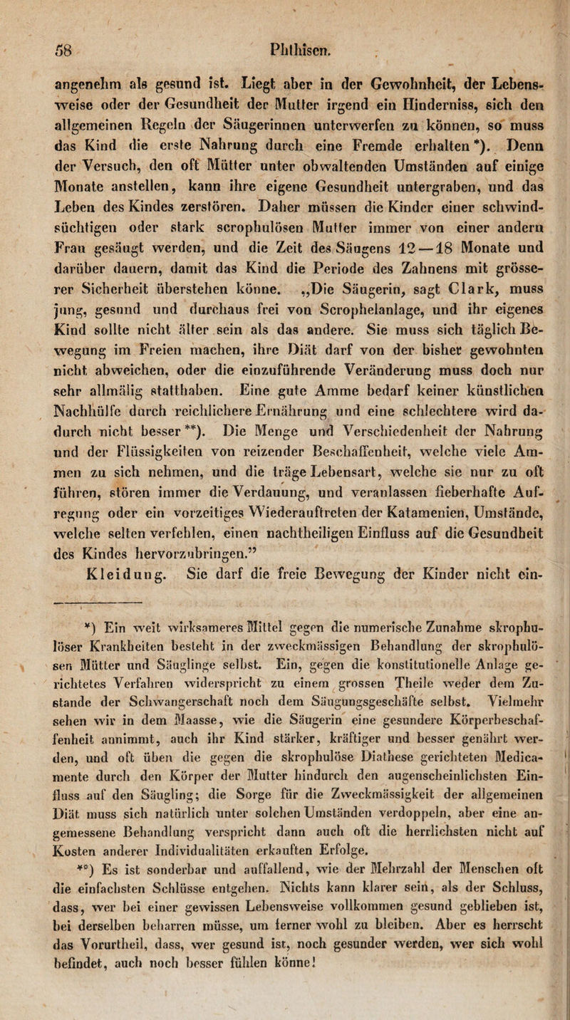 angenehm als gesund ist. Liegt aber in der Gewohnheit, der Lebens¬ weise oder der Gesundheit der Mutter irgend ein Hinderniss, sich den allgemeinen Regeln der Säugerinnen unterwerfen zu können, so muss das Kind die erste Nahrung durch eine Fremde erhalten *). Denn der Versuch, den oft Mütter unter obwaltenden Umständen auf einige Monate anstellen, kann ihre eigene Gesundheit untergraben, und das Leben des Kindes zerstören. Daher müssen die Kinder einer schwind¬ süchtigen oder stark scrophulösen Mutter immer von einer andern Frau gesäugt werden, und die Zeit des Säugens 12—18 Monate und darüber dauern, damit das Kind die Periode des Zahnens mit grösse¬ rer Sicherheit überstehen könne. „Die Säugerin, sagt Clark, muss jung, gesund und durchaus frei von Scrophelanlage, und ihr eigenes Kind sollte nicht älter sein als das andere. Sie muss sich täglich Be¬ wegung im Freien machen, ihre Diät darf von der bisher gewohnten nicht abweichen, oder die einzuführende Veränderung muss doch nur sehr allmälig statthaben. Eine gute Amme bedarf keiner künstlichen Nachhülfe durch reichlichere Ernährung und eine schlechtere wird da¬ durch nicht besser**). Die Menge und Verschiedenheit der Nahrung und der Flüssigkeiten von reizender Beschaffenheit, welche viele Am¬ men zu sich nehmen, und die träge Lebensart, welche sie nur zu oft führen, stören immer die Verdauung, und veranlassen fieberhafte Auf¬ regung oder ein vorzeitiges Wiederauftreten der Katamenien, Umstände, welche selten verfehlen, einen nachtheiligen Einfluss auf die Gesundheit des Kindes hervorzubringen.” Kleidung. Sie darf die freie Bewegung der Kinder nicht ein- *) Ein weit wirksameres Mittel gegen die numerische Zunahme skrophu- löser Krankheiten besteht in der zweckmässigen Behandlung der skrophulö- sen Mütter und Säuglinge selbst. Ein, gegen die konstitutionelle Anlage ge¬ richtetes Verfahren widerspricht zu einem grossen Theile weder dem Zu¬ stande der Schwangerschaft noch dem Säugungsgeschäfte selbst. Vielmehr sehen wir in dem Maasse, wie die Säugerin eine gesundere Körperbeschaf¬ fenheit annimmt, auch ihr Kind stärker, kräftiger und besser genährt wer¬ den, und oft üben die gegen die skrophulöse Diathese gerichteten Medica- mente durch den Körper der Mutter hindurch den augenscheinlichsten Ein¬ fluss auf den Säugling; die Sorge für die Zweckmässigkeit der allgemeinen Diät muss sich natürlich unter solchen Umständen verdoppeln, aber eine an¬ gemessene Behandlung verspricht dann auch oft die herrlichsten nicht auf Kosten anderer Individualitäten erkauften Erfolge. *ö) Es ist sonderbar und auffallend, wie der Mehrzahl der Menschen oft die einfachsten Scfilüsse entgehen. Nichts kann klarer sein, als der Schluss, dass, wer bei einer gewissen Lebensweise vollkommen gesund geblieben ist, bei derselben beharren müsse, um ferner wohl zu bleiben. Aber es herrscht das Vorurtheil, dass, wer gesund ist, noch gesunder werden, wer sich wohl befindet, auch noch besser fühlen könne!