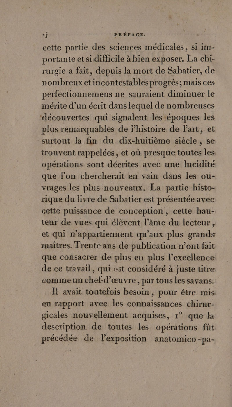cette partie des sciences médicales, si im- portante et si difficile à bien exposer. La chi- rurgie à fait, depuis la mort de Sabatier, de nombreux etincontestables progrès; mais ces perfectionnemens ne sauraient diminuer le mérite d’un écrit dans lequel de nombreuses ‘découvertes qui signalent les époques les plus remarquables de l’histoire de Part, et surtout la fin du dix-huitième siècle, se trouvent rappelées, et où presque toutes les opérations sont décrites avec une lucidité que lon chercheraït en vain dans les ou- vrages les plus nouveaux. La partie histo- rique du livre de Sabatier est présentée avec cette puissance de conception, cette hau- teur de vues qui élèvent l’âme du lecteur, et qui n'appartiennent qu'aux plus grands maîtres. Trente ans de publication n’ont fait que consacrer de plus en plus l'excellence de ce travail, qui est considéré à juste titre comme un chef-d'œuvre, par tous les savans. Il avait toutefois besoin, pour étre mis en rapport avec les connaissances chirur- gicales nouvellement acquises, 1° que ka description de toutes les opérations fût précédée de l'exposition anatomico-pa-