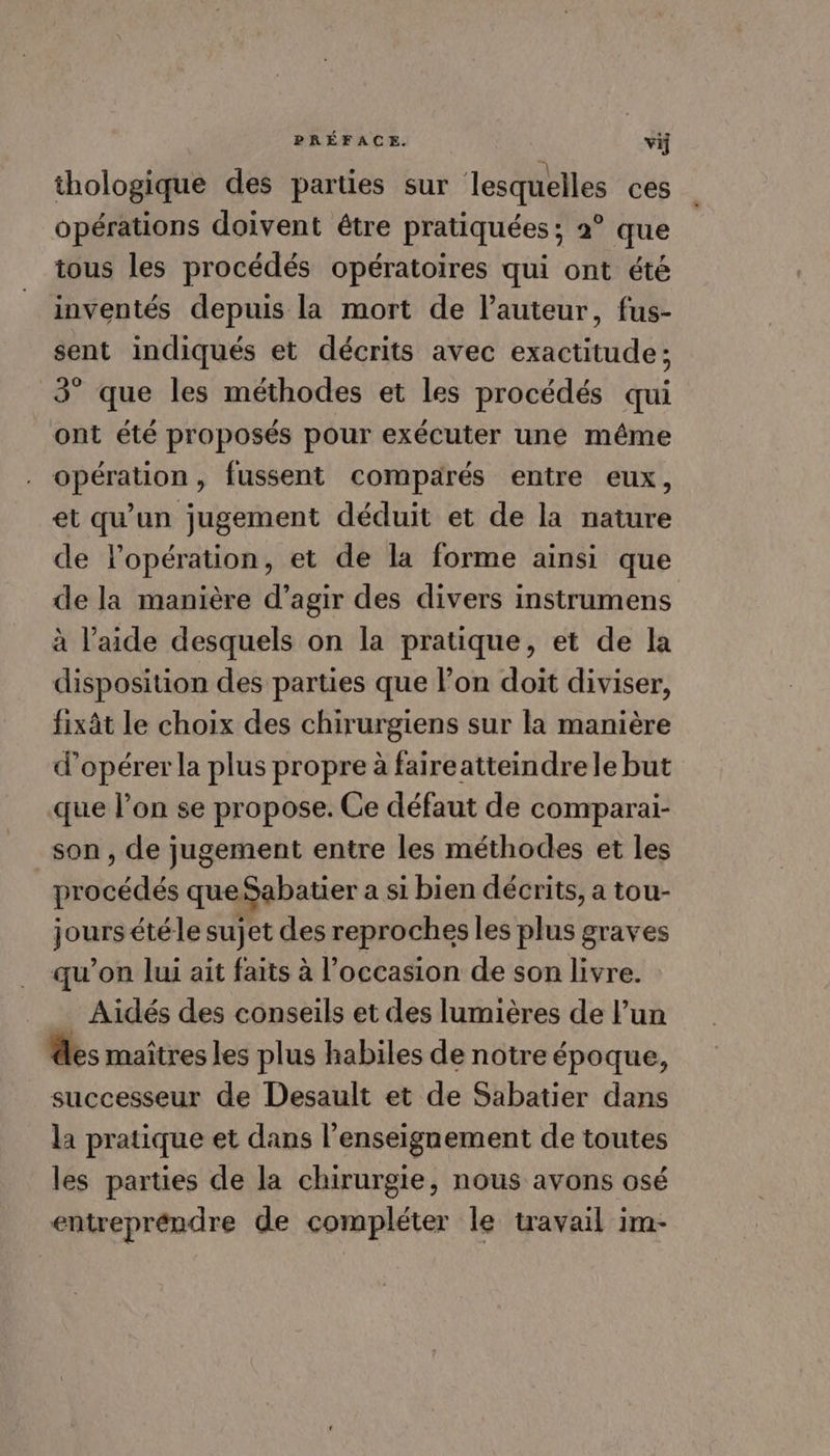 thologique des parties sur lesquelles ces opérations doivent être pratiquées; 2° que tous les procédés opératoires qui ont été inventés depuis la mort de l’auteur, fus- sent indiqués et décrits avec exactitude; 3° que les méthodes et les procédés qui ont été proposés pour exécuter une même opération, fussent comparés entre eux, et qu'un jugement déduit et de la nature de lopération, et de la forme ainsi que de la manière d’agir des divers instrumens à l’aide desquels on la pratique, et de la disposition des parties que lon doit diviser, fixât le choix des chirurgiens sur la manière d'opérer la plus propre à faireatteindre le but que l’on se propose. Ce défaut de comparai- son , de jugement entre les méthodes et les bédés que Sabatier a si bien décrits, a tou- jours étéle sujet des reproches les plus graves qu’on lui ait faits à l’occasion de son livre. Aidés des conseils et des lumières de l’un des maîtres les plus habiles de notre époque, successeur de Desault et de Sabatier dans la pratique et dans l’enseignement de toutes les parties de la chirurgie, nous avons osé entreprendre de compléter le travail im-