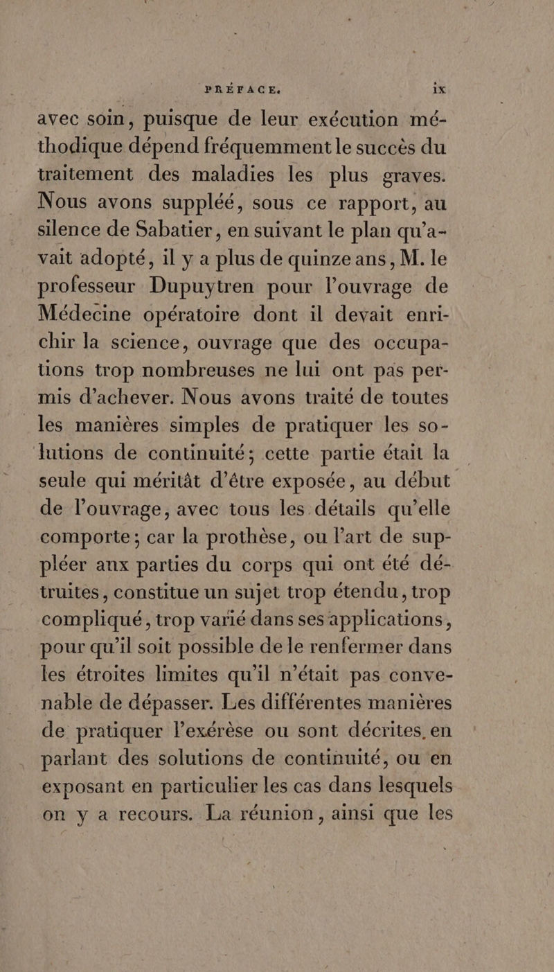 avec soin, puisque de leur exécution mé- thodique dépend fréquemment le succès du traitement des maladies les plus graves. Nous avons suppléé, sous ce rapport, au silence de Sabatier, en suivant le plan qu'’a- vait adopté, il y a plus de quinze ans , M. le professeur Dupuytren pour l'ouvrage de Médecine opératoire dont il devait enri- chir la science, ouvrage que des occupa- tions trop nombreuses ne lui ont pas per- mis d'achever. Nous avons traité de toutes les manières simples de pratiquer les so- futions de continuité; cette partie était la seule qui méritât d’être exposée, au début de l'ouvrage, avec tous les détails qu’elle comporte; car la prothèse, ou l’art de sup- pléer anx parties du corps qui ont été dé- truites, constitue un sujet trop étendu, trop compliqué, trop varié dans ses applications, pour qu’il soit possible de le renfermer dans les étroites limites qu'il n’était pas conve- nable de dépasser. Les différentes manières de pratiquer l’exérèse ou sont décrites. en parlant des solutions de continuité, ou en exposant en particulier les cas dans lesquels on y a recours. La réunion, ainsi que les