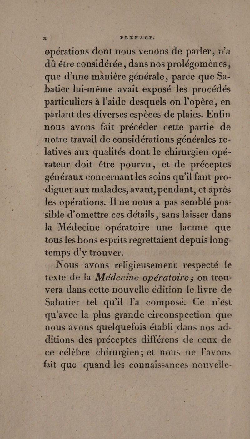 opérations dont nous venons de parler, n’a dû être considérée , dans nos prolégomènes, que d’une mänière générale, parce que Sa- batier lui-même avait exposé les procédés particuliers à l’aide desquels on l’opère, en parlant des diverses espèces de plaies. Enfin nous avons fait précéder cette partie de notre travail de considérations générales re- latives aux qualités dont le chirurgien opé- rateur doit être pourvu, et de préceptes généraux concernant les soins qu’il faut pro- diguer aux malades, avant, pendant, et äprès les opérations. Il ne nous a pas semblé pos- sible d’omettre ces détails, sans laisser dans la Médecine opératoire une lacune que tous Les bons esprits regrettaient depuis long- temps d’y trouver. Nous avons religieusement respecté le texte de la Médecine opératoire ; on trou- vera dans cette nouvelle édition le livre de Sabatier tel qu'il l’a composé. Ce n'est qu'avec la plus grande circonspection que nous avons quelquelois établi dans nos ad- ditions des préceptes différens de ceux de ce célèbre chirurgien; et nous ne Pavons fait que quand les connaissances nouvelle-