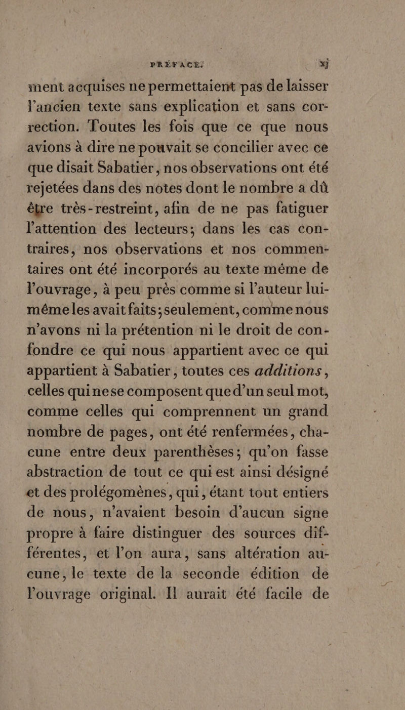 ment acquises ne permettaient pas de laisser l'ancien texte sans explication et sans cor- rection. Toutes les fois que ce que nous avions à dire ne pouvait se concilier avec ce que disait Sabatier, nos observations ont été rejetées dans des notes dont le nombre a dû être très-restreint, afin de ne pas fatiguer l'attention des lecteurs; dans les cas con- traires, nos observations et nos commen- taires ont été incorporés au texte même de l'ouvrage, à peu près comme si l’auteur lui- même les avait faits; seulement, comme nous n'avons ni la prétention ni le droit de con- fondre ce qui nous appartient avec ce qui appartient à Sabatier, toutes ces additions, celles quinese composent que d’un seul mot, comme celles qui comprennent un grand nombre de pages, ont été renfermées, cha- cune entre deux parenthèses; qu’on fasse abstraction de tout ce qui est ainsi désigné et des prolégomènes, qui , étant tout entiers de nous, n'avaient besoin d'aucun signe propre à faire distinguer des sources dif- férentes, et l’on aura, sans altération au- cune, le texte de la seconde édition de l'ouvrage original. Il aurait été facile de