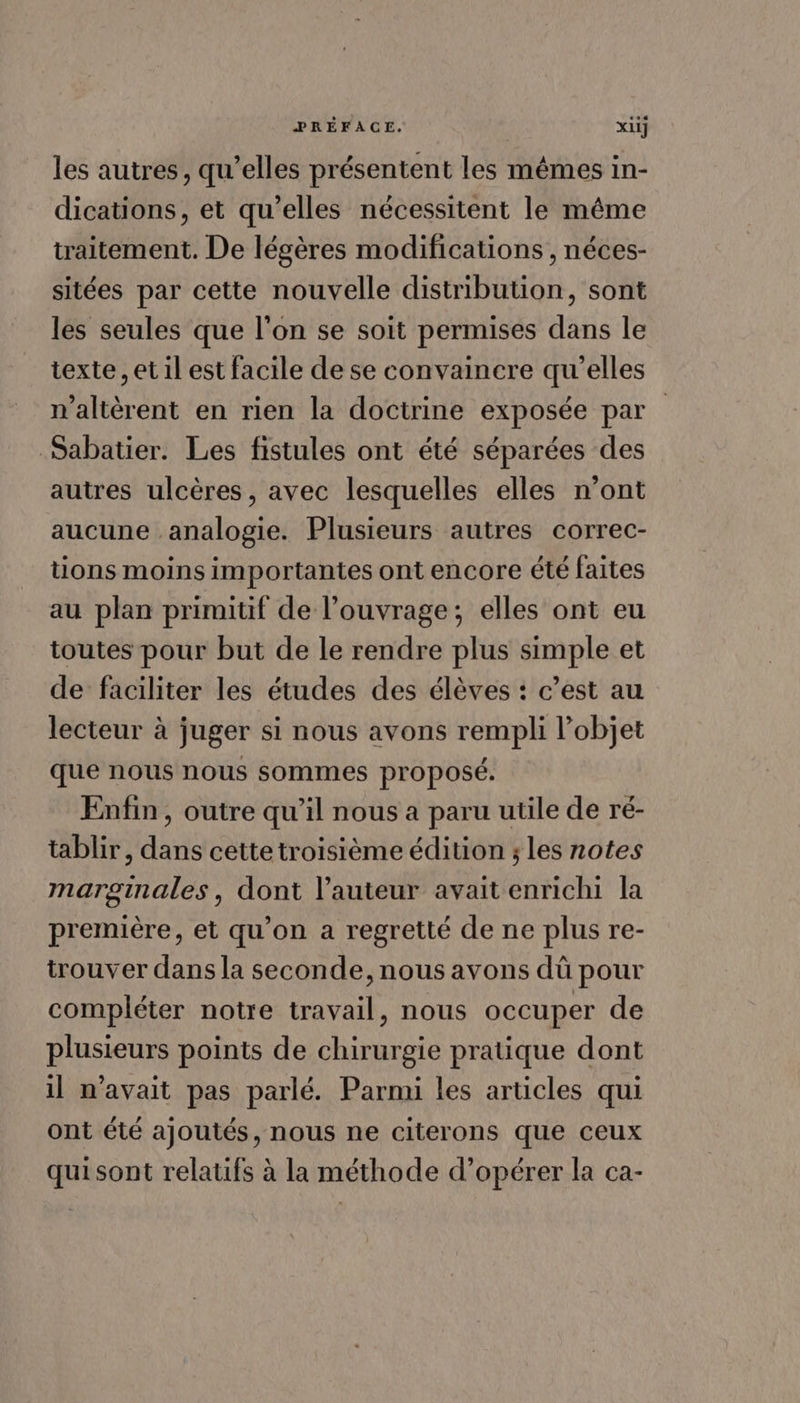 les autres, qu’elles présentent les mêmes in- dications, et qu’elles nécessitent le même traitement. De légères modifications , néces- sitées par cette nouvelle distribution, sont les seules que l’on se soit permises dans le texte, et il est facile de se convaincre qu'elles n’altèrent en rien la doctrine exposée par Sabatier. Les fistules ont été séparées des autres ulcères, avec lesquelles elles n’ont aucune analogie. Plusieurs autres correc- tions moins importantes ont encore été faites au plan primitif de l’ouvrage; elles ont eu toutes pour but de le rendre plus simple et de faciliter les études des élèves : c’est au lecteur à juger si nous avons rempli l’objet que nous nous sommes proposé. Enfin, outre qu’il nous a paru utile de ré- tablir, dans cettetroisième édition ; les notes marginales, dont l’auteur avait enrichi la première, et qu’on a regretté de ne plus re- trouver dans la seconde, nous avons dû pour compléter notre travail, nous occuper de plusieurs points de chirurgie pratique dont il n'avait pas parlé. Parmi les articles qui ont été ajoutés, nous ne citerons que ceux quisont relatifs à la méthode d’opérer la ca-