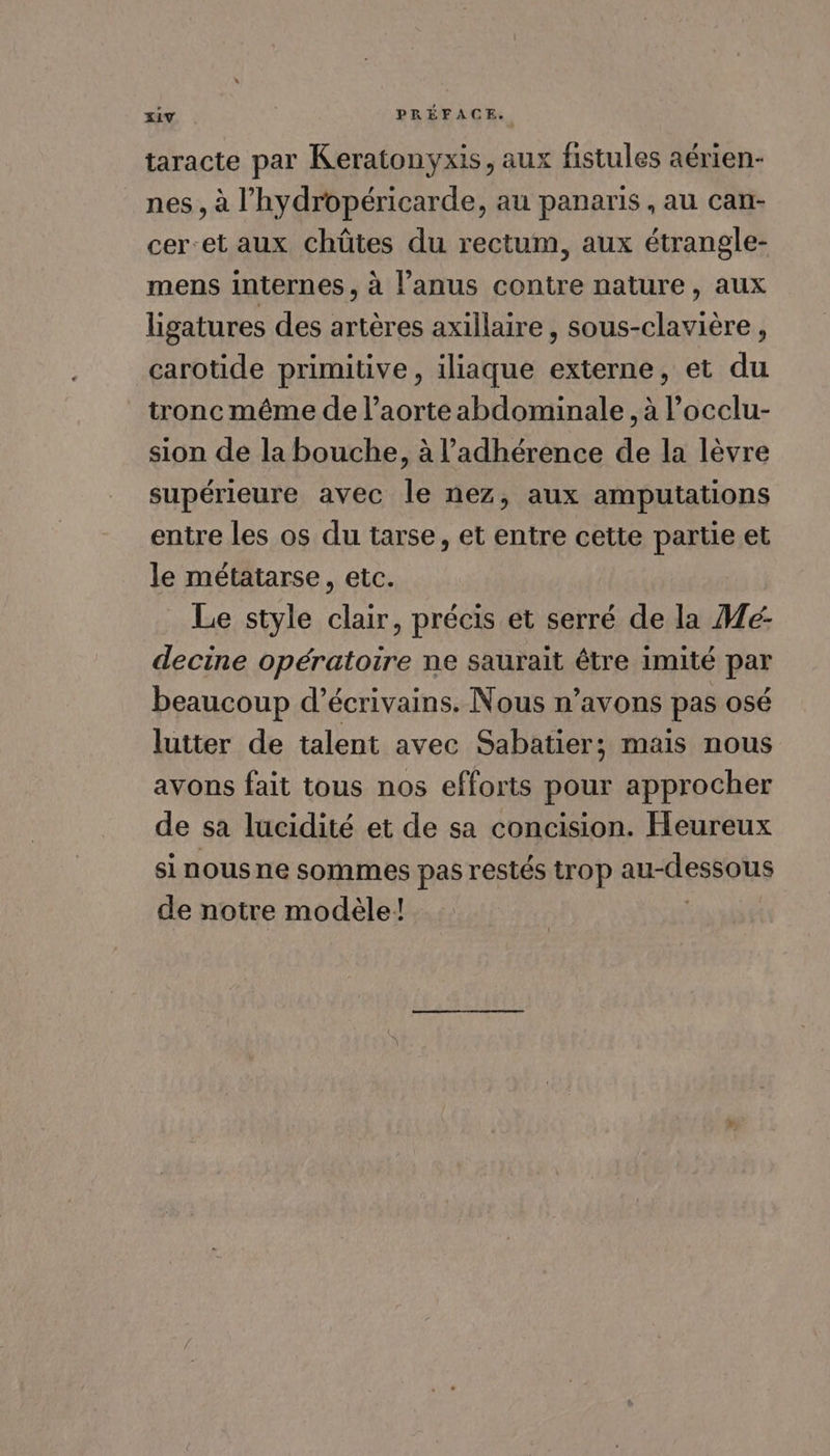 taracte par Keratonyxis, aux fistules aérien- nes , à l’'hydropéricarde, au panaris , au can- cer-et aux chüûütes du rectum, aux étrangle- mens internes , à l'anus contre nature, aux ligatures des artères axillaire , sous-clavière , carotide primitive, iliaque externe, et du tronc même de l’aorte abdominale, à l’occlu- sion de la bouche, à l’adhérence de la lèvre supérieure avec le nez, aux amputations entre les os du tarse, et entre cette partie et le métatarse, etc. Le style clair, précis et serré de la Mé- decine opératoire ne saurait être imité par beaucoup d'écrivains. Nous n’avons pas osé lutter de talent avec Sabatier; mais nous avons fait tous nos efforts pour approcher de sa lucidité et de sa concision. Heureux si nous ne sommes pas restés trop au-dessous de notre modèle!